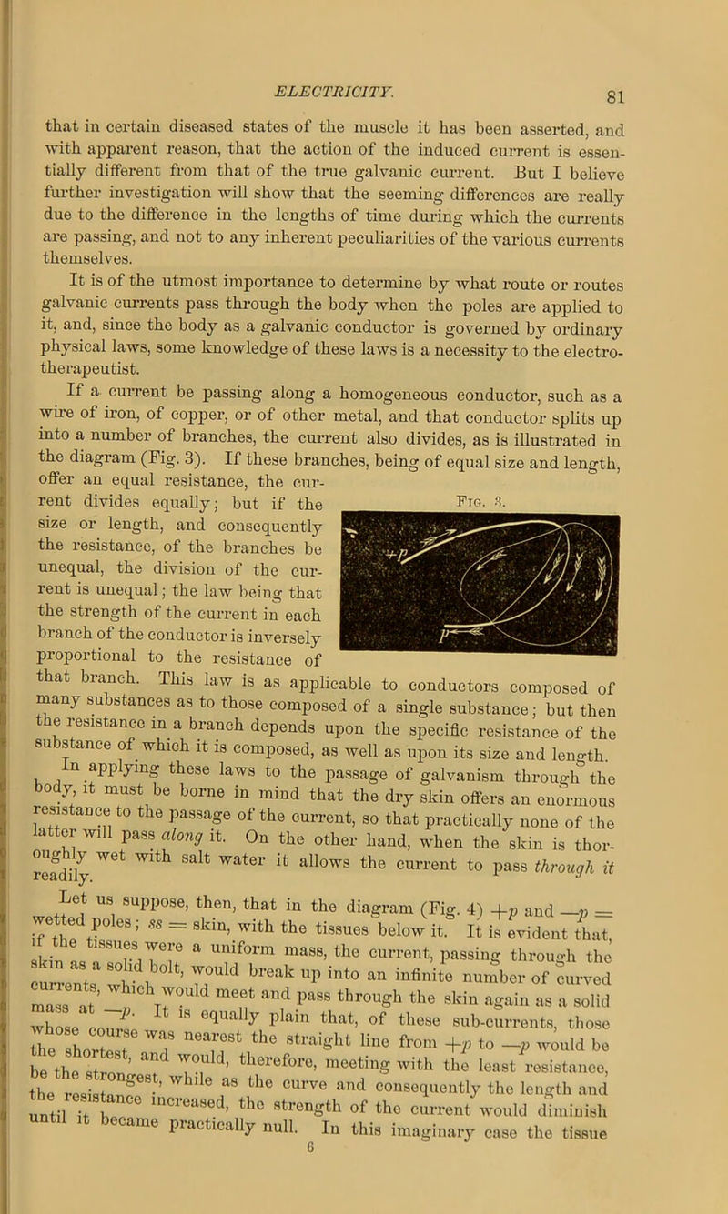 that in certain diseased states of the muscle it has been asserted, and with apparent reason, that the action of the induced current is essen- tially different from that of the true galvanic current. But I believe further investigation will show that the seeming differences are really due to the difference in the lengths of time during which the currents are passing, and not to any inherent peculiarities of the various currents themselves. It is of the utmost importance to determine by what route or routes galvanic currents pass through the body when the poles are applied to it, and, since the body as a galvanic conductor is governed by ordinary physical laws, some knowledge of these laws is a necessity to the electro- therapeutist. If a current be passing along a homogeneous conductor, such as a wire of iron, of copper, or of other metal, and that conductor splits up into a number of branches, the current also divides, as is illustrated in the diagram (Big. 3). If these branches, being of equal size and length, offer an equal resistance, the cur- rent divides equally; but if the Btg. 3. size or length, and consequently the resistance, of the branches be unequal, the division of the cur- rent is unequal; the law being that the strength of the current in each branch of the conductor is inversely proportional to the resistance of that branch. This law is as applicable to conductors composed of many substances as to those composed of a single substance; but then the resistance in a branch depends upon the specific resistance of the substance of which it is composed, as well as upon its size and length. n applying these laws to the passage of galvanism through the body it must be borne in mind that the dry skin offers an enormous resistance to the passage of the current, so that practically none of the latter will pass along it. On the other hand, when the skin is thor- readily ^ Water allows tlie current to pass through it Let us suppose, then, that in the diagram (Fig. 4) -f p and —v = wetted poles; ss = skin, with the tissues below it. It is evident (hut, . the tissues were a uniform mass, the current, passing throuo-h the ma s at ^°hT7°uId raeet “d through the skin again as a solid wW corn! 0q 1,lai that> of tllcs6 sub-currents, those he horZ W'T T ‘he 8traiSht Hue from +, to would be be the sW 7°, ’ therefore’ '“ting w'th the least resistance, the rLST* ’ 6 “ the °Urv<s “nd consequently the length ami until it 1, C° mcl<>a8ed’ thc strength of the current would diminish until it became practically null. In this imaginary case the tissue G