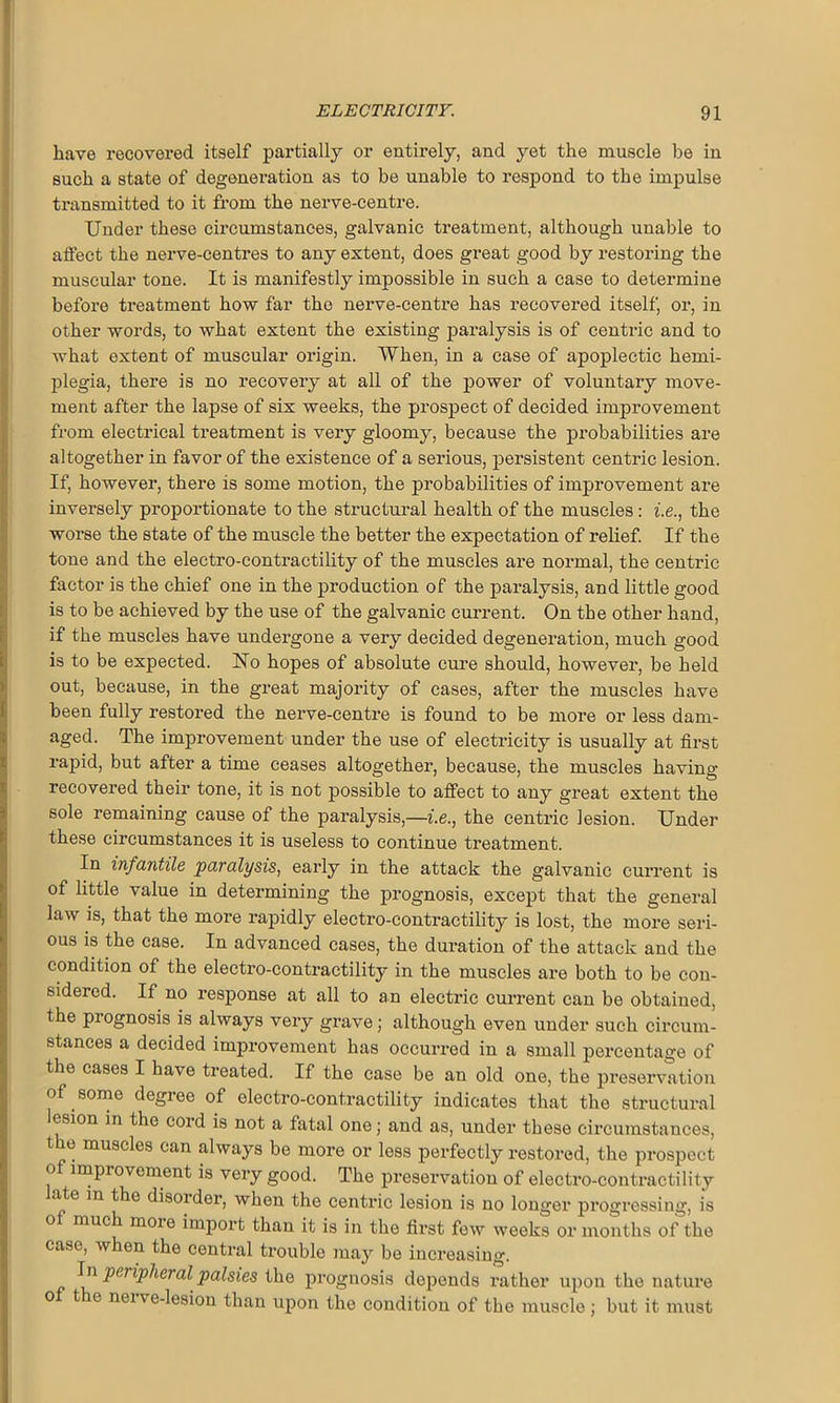 have recovei’ed itself partially or entirely, and yet the muscle be in such a state of degeneration as to be unable to respond to the impulse transmitted to it from the nerve-centre. Under these cii’cumstances, galvanic treatment, although unable to affect the nerve-centres to any extent, does great good by restoring the muscular tone. It is manifestly impossible in such a case to determine before treatment how far the nerve-centre has recovered itself, or, in other words, to what extent the existing paralysis is of centric and to what extent of muscular origin. When, in a case of apoplectic hemi- plegia, there is no recovery at all of the power of voluntary move- ment after the lapse of six weeks, the prospect of decided improvement from electrical ti'eatment is very gloomy, because the probabilities are altogether in favor of the existence of a serious, persistent centric lesion. If, however, there is some motion, the probabilities of improvement are inversely proportionate to the structural health of the muscles : i.e., the worse the state of the muscle the better the expectation of relief. If the tone and the electro-contractility of the muscles ai’e noi'mal, the centric factor is the chief one in the production of the paralysis, and little good is to be achieved by the use of the galvanic cui’rent. On the other hand, if the muscles have undei’gone a very decided degeneration, much good is to be expected. No hopes of absolute cure should, howevei’, be held out, because, in the great majoi'ity of cases, after the muscles have been fully restored the nei've-centi’e is found to be more or less dam- aged. The impi’ovement under the use of electi’icity is usually at fii’st rapid, but after a time ceases altogether-, because, the muscles having- recovered their tone, it is not possible to affect to any great extent the sole remaining cause of the paralysis,—i.e., the centi’ic lesion. Under these circumstances it is useless to continue treatment. In infantile paralysis, early in the attack the galvanic current is of little value in determining the prognosis, except that the general law is, that the more rapidly electro-contractility is lost, the more seri- ous is the case. In advanced cases, the duration of the attack and the condition of the electro-contractility in the muscles are both to be con- sidered. If no response at all to an electric current can be obtained, the prognosis is always very grave; although even under such circum- stances a decided improvement has occurred in a small percentage of the cases I have treated. If the case be an old one, the preservation of some degree of electro-contractility indicates that the structural lesion in the cord is not a fatal one; and as, under these circumstances, t e muscles can always be more or less perfectly restored, the prospect o improvement is very good. The preservation of electro-contractility ate m the disorder, when the centric lesion is no longer progressing, is o much moie import than it is in the first few weeks or months of the case, when the central trouble may be increasing. In peiipheralpalsies the prognosis depends rather upon the nature o t e neive-lesion than upon the condition of the muscle ; but it must