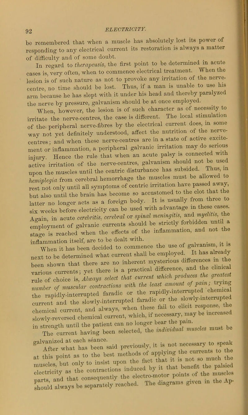 be remembered that when a muscle has absolutely lost its power of responding to any electrical current its restoration is always a matter of difficulty and of some doubt. In regard to therapeusis, the first point to be determined in acute cases is, very often, when to commence electrical treatment. When the lesion is of such nature as not to provoke any irritation of the nerve- centre, no time should be lost. Thus, if a man is unable to use his arm because he has slept with it under his head and thereby paralyzed the nerve by pressure, galvanism should be at once employed. When, however, the lesion is of such character as of necessity to irritate the nerve-centres, the case is different. The local stimulation of the, peripheral nerve-fibres by the electrical current does, in some way not yet definitely understood, affect the nutrition of the nerve- centres; and when these nerve-centres are in a state of active excite- ment or inflammation, a peripheral galvanic irritation may do serious iniury. Hence the rule that when an acute palsy is connected with active irritation of the nerve-centres, galvanism should not be used upon the muscles until the centric disturbance has subsided. T us, m hemiplegia from cerebral hemorrhage the muscles must be allowed to rest not only until all symptoms of centric irritation have passed away, but also until the brain has become so accustomed to the clot that t e latter no longer acts as a foreign body. It is usually from three to six weeks before electricity can be used with advantage in these cases Ao-ain in acute cerebritis. cerebral or spinal meningitis, and myelitis,, the employment of galvanic currents should be strictly forbidden until a stage is reached when the effects of the inflammation, and not the inflammation itself, are to be dealt with. . .. . When it has been decided to commence the use of galvanism, it next to be determined what current shall be employed. It hasabeady been shown that there are no inherent mysterious differences m the various currents; yet there is a practical difference, and the clmica rule of choice is, Always select that current which produces the greates number of muscular contractions with the least amount of pain; tlying ZTlp ^interrupted faradic or the rapidly-interrupted chemical currentand the slowly-interrupted faradic or the slowly-mterrup ed chemical current, and always, when these fail to elicit response t e slowly-reversed chemical current, which, if necessary, may be increase in strength until the patient can no longer bear the pain. The c—nt having been selected, the individual muscles must be gtle h.h8tr8aid previously, it is not necessary to speak at this point as to the best £ shoukl always be separately reached. The digrams g.ven m the Ap-