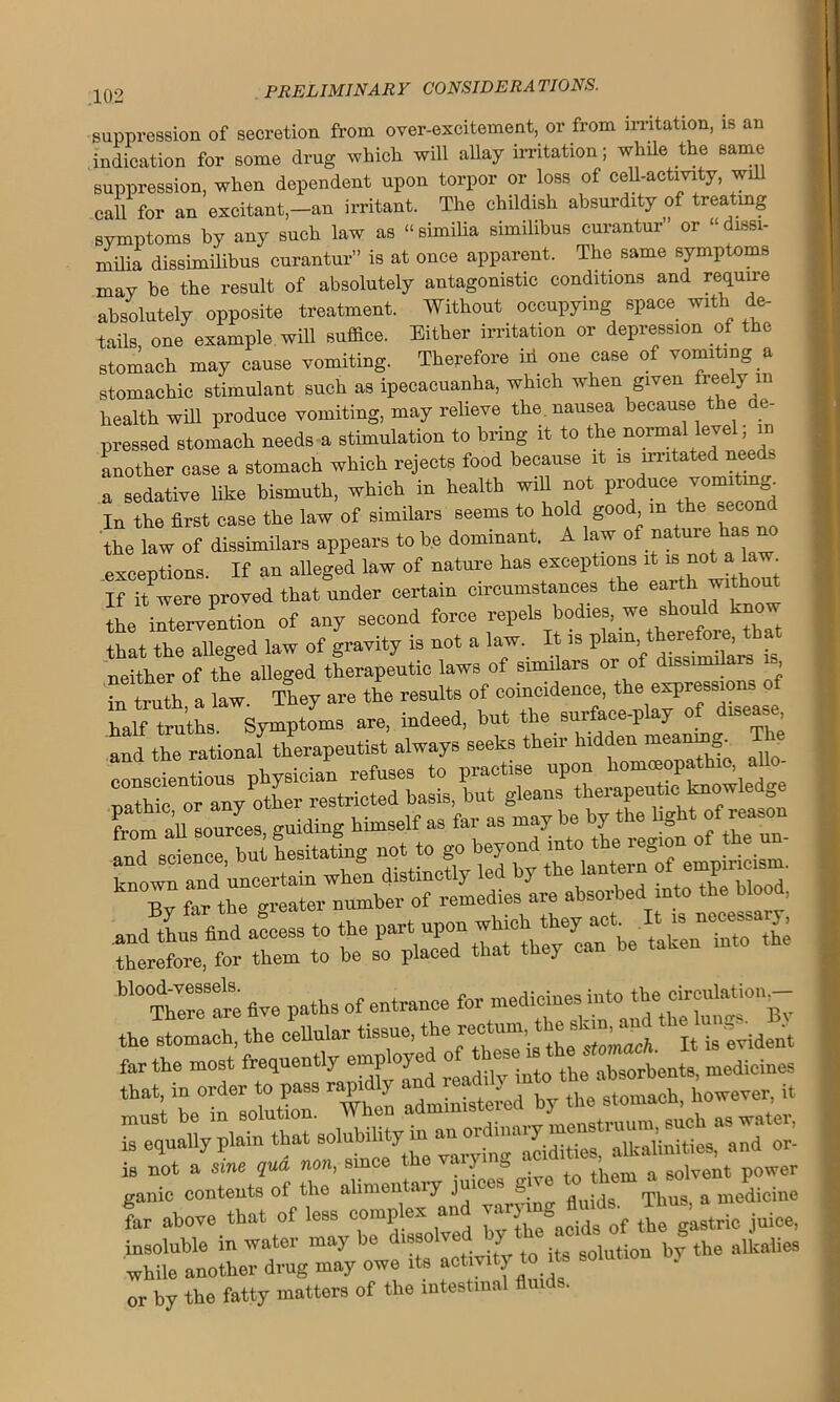 suppression of secretion from over-excitement, or from irritation, is an indication for some drug which, will allay irritation; while the same- suppression, when dependent upon torpor or loss of cell-activity, will call for an excitant,-an irritant. The childish absurdity of treating symptoms by any such law as “similia similibus curantur or “dissi- milia dissimilibus curantur” is at once apparent. The same symptoms may be the result of absolutely antagonistic conditions and require absolutely opposite treatment. Without occupying space with de- tails, one example will suffice. Either irritation or depression of the stomach may cause vomiting. Therefore id one case of vomiting a stomachic stimulant such as ipecacuanha, which when given freely in health will produce vomiting, may relieve the nausea because the de- pressed stomach needs a stimulation to bring it to the normal level; in Another case a stomach which rejects food because it is irritated nee a sedative like bismuth, which in health will not produce vo In the first case the law of similars seems to hold good in the secon the law of dissimilar appears to be dominant. A law of nature has exceptions. If an alleged law of nature has exceptions it is not a law If it were proved that under certain circumstances the ea^th the intervention of any second force repds b<^ that the alleged law of gravity is not a law. It is plain, theiefoie, tha neither of the alleged therapeutic laws of similars or of dissimilar is in truth a law They are the results of coincidence, the expressions o kaffi^thf Symptoms are, indeed, but the surface-play of disease and the rational therapeutist always seeks their hldd^eanm^ TE conscientious physician refuses to practise upon homoeopathic, a nathic 1or any other restricted basis, but gleans therapeutic knowledge from all sources guiding himself as far as may be by the light of:reason frlr^iesitJng not to go beyond into the region of ihe ^ five paths of entrance for medicines into the circnlation^- the stomach, the cellular tissue, the rectum the stan^apd m un^.^ is not a sme qua non, smee \ ? a . . +b m a solvent power ganic contents of the alimentary juices give to t ^ioino far above that of less complex and TO juice, insoluble in water may be dissolved y lutiou by the alkalies -while another drug may owe its activity to its solution J or by the fatty matters of the intestinal flui -.