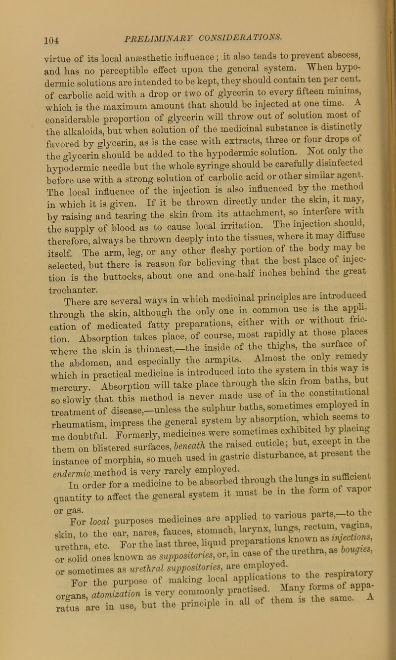 virtue of its local anesthetic influence ; it also tends to prevent abscess, and has no perceptible effect upon the general system. When hypo- dermic solutions are intended to be kept, they should contain ten per cent, of carbolic acid with a drop or two of glycerin to every fifteen minims, which is the maximum amount that should be injected at one time. A considerable proportion of glycerin will throw out of solution most of the alkaloids, but when solution of the medicinal substance is distinctly favored by glycerin, as is the case with extracts, three or four drops of the glycerin should be added to the hypodermic solution. Not only the hypodermic needle but the whole syringe should be carefully disinfected before use with a strong solution of carbolic acid or other similar agent. The local influence of the injection is also influenced by the method in which it is given. If it be thrown directly under the skin, it may, by raising and tearing the skin from its attachment, so interfere with the supply of blood as to cause local irritation. The injection should, therefore, always be thrown deeply into the tissues, where it may diffuse itself. The arm, leg, or any other fleshy portion of the body may be selected, but there is reason for believing that the best place of injec- tion is the buttocks, about one and one-half inches behind the great trochanter. . , There are several ways in which medicinal principles are introduced through the skin, although the only one in common use is the appli- cation of medicated fatty preparations, either with or without fric- tion. Absorption takes place, of course, most rapidly at those places where the skin is thinnest,-the inside of the thighs the surface of the abdomen, and especially the armpits. Almost the only reme y which in practical medicine is introduced into the system in tbmy mercury. Absorption will take place through the skin from baths, but so slowly that this method is never made use of in the constitutional treatment of disease,-unless the sulphur baths, sometimes employed m rheumatism, impress the general system by absorption which seems to me doubtful. Formerly, medicines were sometimes exhibited by placm0 them on blistered surfaces, beneath the raised cuticle; but, except in he instance of morphia, so much used in gastric disturbance, at present the pndermic method is very rarely employed. . InTrder for a medicine to be absorbed through the lungs m sufflc.eu quantity to affect the general system it must be m the form rape “r For local purposes medicines are applied to various skin, to the ear, nares, fauces, stomach, larynx, lungs, ic ’ . ’ urethra etc For the last three, liquid preparations knot™ as mject, or solidones knot™ as suppositories, or, in ease of the urethra, as boug , or sometimes as urethral suppositories, are employed. i t For the purpose of making local applications to the inspiratory