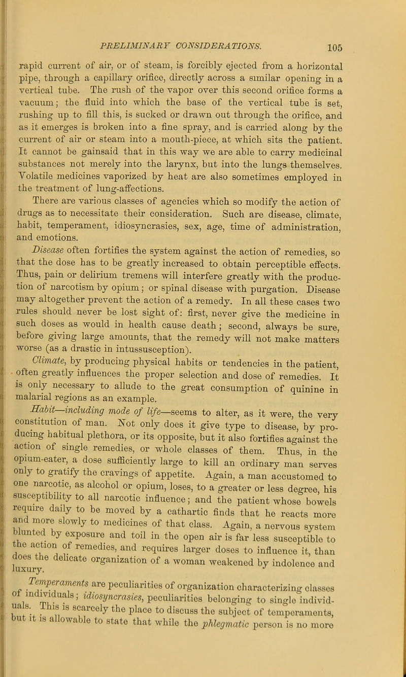 rapid current of air, or of steam, is forcibly ejected from a horizontal pipe, through a capillary orifice, directly across a similar opening in a vertical tube. The rush of the vapor over this second orifice forms a vacuum; the fluid into which the base of the vertical tube is set, rushing up to fill this, is sucked or drawn out through the orifice, and as it emerges is broken into a fine spray, and is carried along by the current of air or steam into a mouth-piece, at which sits the patient. It cannot be gainsaid that in this way we are able to carry medicinal substances not merely into the larynx, but into the lungs themselves. Yolatile medicines vaporized by heat are also sometimes employed in tthe treatment of lung-affections. There are various classes of agencies which so modify the action of drugs as to necessitate their consideration. Such are disease, climate, habit, temperament, idiosyncrasies, sex, age, time of administration, ; and emotions. Disease often fortifies the system against the action of remedies, so that the dose has to be greatly increased to obtain perceptible effects. Thus, pain or delirium tremens will interfere greatly with the produc- tion of narcotism by opium; or spinal disease with purgation. Disease !may altogether prevent the action of a remedy. In all these cases two rules should never be lost sight of: first, never give the medicine in such doses as would in health cause death; second, always be sure, before giving large amounts, that the remedy will not make matters worse (as a drastic in intussusception). Climate, by producing physical habits or tendencies in the patient, often greatly influences the proper selection and dose of remedies. It is only necessary to allude to the great consumption of quinine in malarial regions as an example. Habit, including mode of life—seems to alter, as it were, the very constitution of man. Hot only does it give type to disease, by pro- ducing habitual plethora, or its opposite, but it also fortifies against the action of single remedies, or whole classes of them. Thus, in the opium-eater, a dose sufficiently large to kill an ordinary man serves on y to gratify the cravings of appetite. Again, a man accustomed to one narcotic, as alcohol or opium, loses, to a greater or less degree, his ! susceptibility to all narcotic influence; and the patient whose bowels require daily to be moved by a cathartic finds that he reacts more an more slowly to medicines of that class. Again, a nervous system blunted by exposure and toil in the open air is far less susceptible to e action of remedies, and requires larger doses to influence it, than luxury de 1CatS °rganization of a woman weakened by indolence and _ '^fperaments aie peculiarities of organization characterizing classes i m?.Ua 8 ’ idiosynci asies, peculiarities belonging to single individ- J , * 8. . 18 18 8Ccllcely ^he place to discuss the subject of temperaments, u i is a owable to state that while the phlegmatic person is no moro