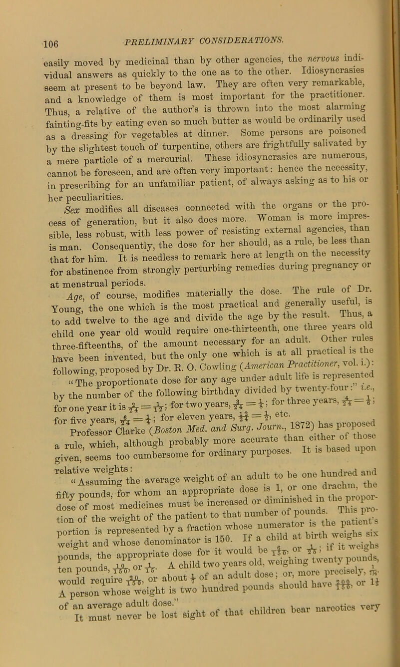 easily moved by medicinal than by other agencies, the nervous indi- vidual answers as quickly to the one as to the other. Idiosyncrasies seem at present to be beyond law. They are often very remarkable, and a knowledge of them is most important for the practitioner. Thus, a relative of the author’s is thrown into the most alarming fainting-fits by eating even so much butter as would be ordinarily used as a dressing for vegetables at dinner. Some persons are poisoned by the slightest touch of turpentine, others are frightfully salivated by a mere particle of a mercurial. These idiosyncrasies are numerous, cannot be foreseen, and are often very important: hence the necessity, in prescribing for an unfamiliar patient, of always asking as to his oi- lier peculiarities. Sex modifies all diseases connected with the organs or the pro- cess of generation, but it also does more. Woman is more, impres- sible, less robust, with less power of resisting external agencies, than is man. Consequently, the dose for her should, as a rule be less than that for him. It is needless to remark here at length on the necessity for abstinence from strongly perturbing remedies during pregnancy or at menstrual periods. . „ -n„ Aqe, of course, modifies materially the dose. T e iu e y Young, the one which is the most practical and generally useful, is to add twelve to the age and divide the age by the result. Thus a child one year old would require one-thirteenth, one three years old three-fifteenths, of the amount necessary for an adult. Other rules h-ave been invented, but the only one which is at all practical is following, proposed by Dr. R. O. Cowling (American Practitioner,^ol. n): « The proportionate dose for any age under adult life isi iepies>en by the number of the following birthday divided by twenty four: j.e.; for one year it is * = *5 for two 7ears> A = ij fo;'thiee ye ’ * b ’ for five wears A = i ; for eleven years, = h etc- , , ProfeB9or Ctorke(Boston Med. and Sure,. Joum., 1872) has proposed a rule, which, although probably more accurate than e,th« given, seems too cumbersome for ordinary purposes. It is based upo, ^ILImtag the average weight of an adult to be one hundred and fiftv nounds for whom an appropriate dose is 1, 01 on ’ d 7e c m ’t medicines must' be increased or diminished * the propor- tion of the weight of the patient to that portion is represented by a fraction-hose —or six weight and whose denominator is 15 . , . if it weio-hs ten pound , AV nr f o,iult dose- or, more precisely, hundred pounds’shou.d have W, or U of an average adult dose. narcotics very It must never be lost sight ol tnat emu