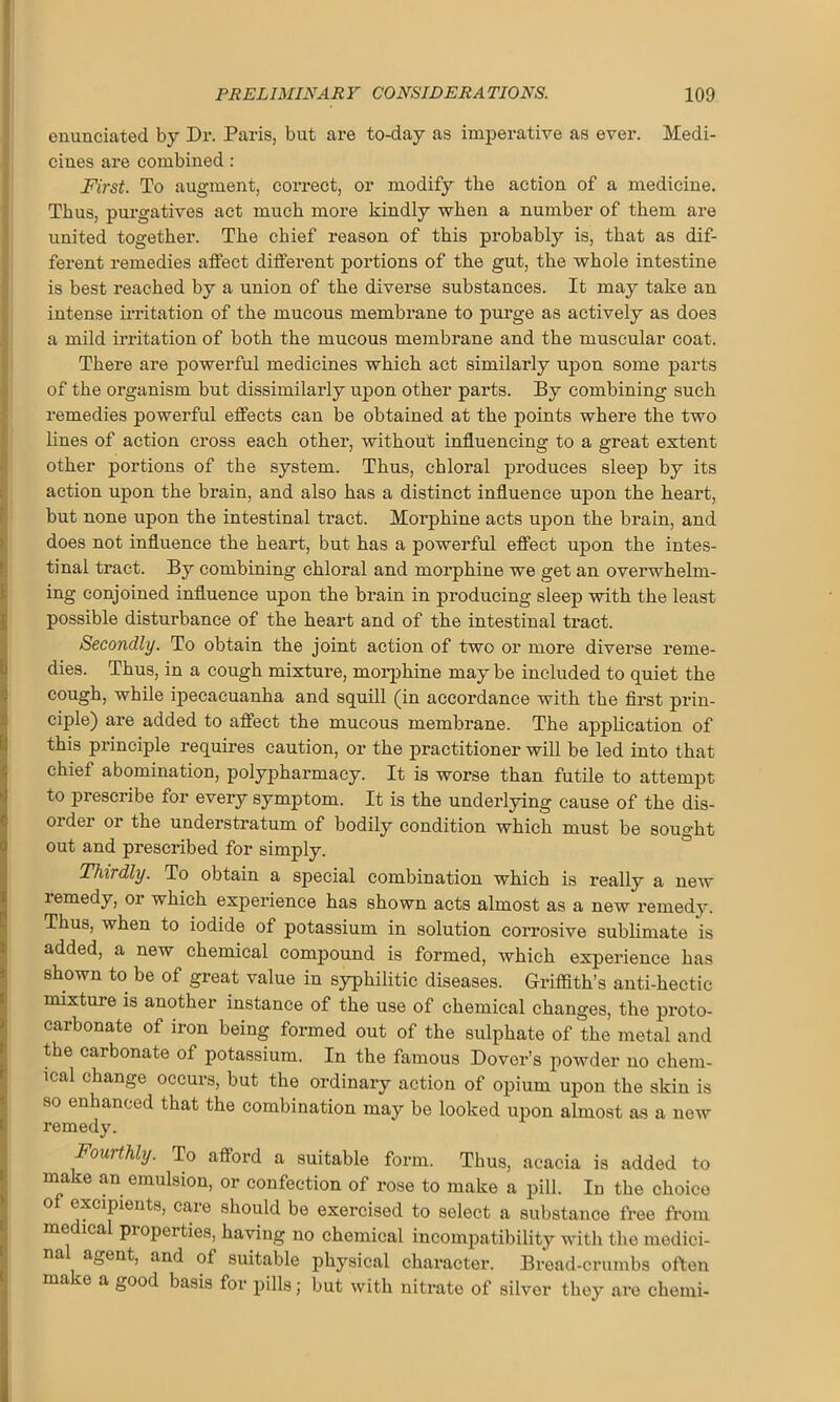 enunciated by Dr. Paris, but are to-day as imperative as ever. Medi- cines are combined : First. To augment, correct, or modify the action of a medicine. Thus, purgatives act much more kindly when a number of them are united together. The chief reason of this probably is, that as dif- ferent remedies affect different portions of the gut, the whole intestine is best reached by a union of the diverse substances. It may take an intense irritation of the mucous membrane to purge as actively as does a mild irritation of both the mucous membrane and the muscular coat. There are powerful medicines which act similarly upon some parts of the organism but dissimilarly upon other parts. By combining such remedies powerful effects can be obtained at the points where the two lines of action cross each other, without influencing to a great extent other portions of the system. Thus, chloral produces sleep by its action upon the brain, and also has a distinct influence upon the heart, but none upon the intestinal tract. Morphine acts upon the brain, and does not influence the heart, but has a powerful effect upon the intes- tinal tract. By combining chloral and morphine we get an overwhelm- ing conjoined influence upon the brain in producing sleep with the least possible disturbance of the heart and of the intestinal tract. Secondly. To obtain the joint action of two or more diverse reme- dies. Thus, in a cough mixture, morphine may be included to quiet the cough, while ipecacuanha and squill (in accordance with the first prin- ciple) are added to affect the mucous membrane. The application of this principle requires caution, or the practitioner will be led into that chief abomination, polypharmacy. It is worse than futile to attempt to prescribe for every symptom. It is the underlying cause of the dis- order or the understratum of bodily condition which must be sought out and prescribed for simply. Thirdly. To obtain a special combination which is really a new remedy, or which experience has shown acts almost as a new remedy. Thus, when to iodide of potassium in solution corrosive sublimate is added, a new chemical compound is formed, which experience has shown to be of great value in syphilitic diseases. Griffith’s anti-hectic mixture is another instance of the use of chemical changes, the proto- carbonate of iron being formed out of the sulphate of the metal and the carbonate of potassium. In the famous Dover’s powder no chem- ical change occurs, but the ordinary action of opium upon the skin is so enhanced that the combination may be looked upon almost as a new remedy. Fourthly. To afford a suitable form. Thus, acacia is added to make an emulsion, or confection of rose to make a pill. In the choice of excipients, care should be exercised to select a substance free from medical properties, having no chemical incompatibility with the medici- na agent, and of suitable physical character. Bread-crumbs often ma e a good basis for pills ■ but with nitrate of silver they are chemi-