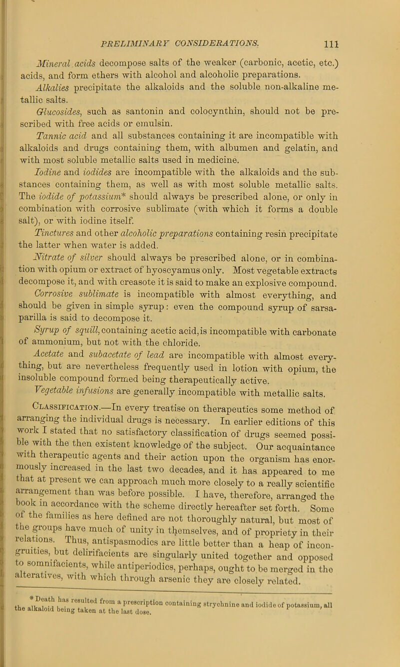 Mineral acids decompose salts of the weaker (carbonic, acetic, etc.) acids, and form ethers with alcohol and alcoholic preparations. Alkalies precipitate the alkaloids and the soluble non-alkaline me- tallic salts. Glucosides, such as santonin and colocynthin, should not be pre- scribed with free acids or emulsin. Tannic acid and all substances containing it are incompatible with alkaloids and drugs containing them, with albumen and gelatin, and with most soluble metallic salts used in medicine. Iodine and iodides are incompatible with the alkaloids and the sub- stances containing them, as well as with most soluble metallic salts. The iodide of potassium* should always be prescribed alone, or only in I! combination with corrosive sublimate (with which it forms a double salt), or with iodine itself. Tinctures and other alcoholic preparations containing resin precipitate the latter when water is added. Nitrate of silver should always be prescribed alone, or in combina- tion with opium or extract of hyoscyamus only. Most vegetable extracts decompose it, and with creasote it is said to make an explosive compound. Corrosive sublimate is incompatible with almost everything, and should be given in simple syrup: even the compound syrup of sarsa- parilla is said to decompose it. Syrup of squill, containing acetic acid,is incompatible with carbonate of ammonium, but not with the chloride. Acetate and subacetate of lead are incompatible with almost every- thing, but are nevertheless frequently used in lotion with opium, the insoluble compound formed being therapeutically active. Vegetable infusions are generally incompatible with metallic salts. Classification.—In every treatise on therapeutics some method of arranging the individual drugs is necessary. In earlier editions of this work I stated that no satisfactory classification of drugs seemed possi- ble with the then existent knowledge of the subject. Our acquaintance with therapeutic agents and them action upon the organism has enor- mously increased in the last two decades, and it has appeared to me that at present we can approach much more closely to a really scientific arrangement than was before possible. I have, therefore, arranged the book in accordance with the scheme directly hereafter set forth. Some of the families as here defined are not thoroughly natural, but most of the groups have much of unity in themselves, and of propriety in their relations. Thus, antispasmodics are little better than a heap of incon- gruities, but delirifacients are singularly united together and opposed o somnifacients, while antiperiodics, perhaps, ought to be merged in the a eratives, with which through arsenic they are closely related. * 5®at.h ,haS rCSU,lted fro,n 11 Proscription containing strychnine and iodide of potassium, all the alkaloid being taken at the last dose.