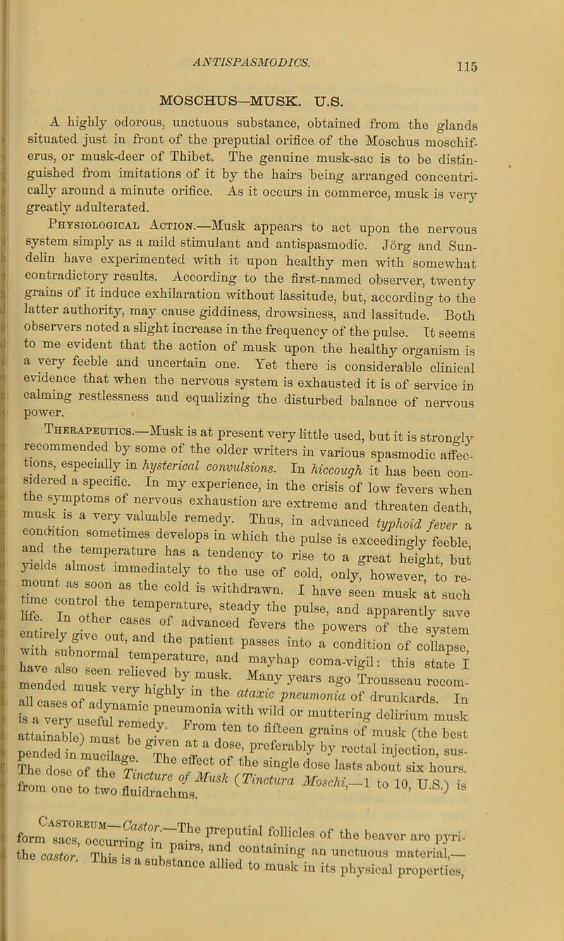 MOSCHUS—MUSK. U.S. A highly odorous, unctuous substance, obtained from the glands situated just in front of the preputial orifice of the Moschus moschif- erus, or musk-deer of Thibet. The genuine musk-sac is to be distin- guished from imitations of it by the hairs being arranged concentri- cally around a minute orifice. As it occurs in commerce, musk is very greatly adulterated. Physiological Action.—Musk appears to act upon the nervous system simply as a mild stimulant and antispasmodic. Jorg and Sun- delin have experimented with it upon healthy men with somewhat contradictory results. According to the first-named observer, twenty giains of it induce exhilaration without lassitude, but, according to the latter authority, may cause giddiness, drowsiness, and lassitude. Both observers noted a slight increase in the frequency of the pulse. It seems to me evident that the action of musk upon the healthy organism is a very feeble and uncertain one. Yet there is considerable clinical evidence that when the nervous system is exhausted it is of service in calming restlessness and equalizing the disturbed balance of nervous power. Therapeutics.—Musk is at present very little used, but it is strongly recommended by some of the older writers in various spasmodic affec- tions, especially in hysterical convulsions. In hiccough it has been con- sidered a specific. In my experience, in the crisis of low fevers when the symptoms of nervous exhaustion are extreme and threaten death musk is a very valuable remedy. Thus, in advanced typhoid fever a condition sometimes develops in which the pulse is exceedingly feeble and the temperature has a tendency to rise to a great height but yields almost immediately to the use of cold, only, howevei to re- mount as soon as the cold is withdrawn. I have seen musk kt such life In nil Pei*atUre’ 8teady the PU1S6’ and aPP^ntly save life. In other cases of advanced fevers the powers of the system e„ n-ely glTe out. and the patient passes into a condition of coUapse h subnormal temperature, and mayhap coma-vigil: this state I “°mr “ ,by mU9k' ^ Trousseau rocmn- all ease's o7a d ™ 7 ® 7 “ ““ P^,onia of drunkards. In U cases of adynamic pneumonia with wild or muttering delirium musk attainable)'«IT-' afteen grains °f musk (tbe best pended in mucilage 'ill effect ®'0’pr')b3nibIy bJ' injection, sus- The dose of the 77 t flf f the 81ng e dose Iaets about six tours. (Tinctum ta io' u's-> <• form sacsR occurrin^ preputial follicles of the beaver are py the castor Thki ? ”l f™’ and COntaininS aa unctuous materia^ °r- Thl8 18  8ubstance alb^ to musk in its physical properti.