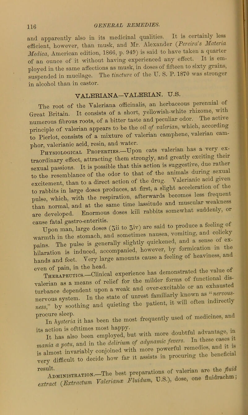 and apparently also in its medicinal qualities. It is certainly less efficient, however, than musk, and Mr. Alexander (Pereira's Materia Medica, American edition, 1866, p. 949) is said to have taken a quarter of an ounce of it without having experienced any effect. It is em- ployed in the same affections as musk, in doses of fifteen to sixty grains, suspended in mucilage. The tincture of the U. S. P. 1870 was stronger in alcohol than in castor. VALERIANA—VALERIAN. U.S. The root of the Valeriana officinalis, an herbaceous perennial of Great Britain. It consists of a short, yellowish-white rhizome, with numerous fibrous roots, of a bitter taste and peculiar odor. The active principle of valerian appears to be the oil of valerian, which, according to Pierlot, consists of a mixture of valerian camphene, valerian cam- phor, valerianic acid, resin, and water. Physiological Properties.—Upon cats valerian has a very ex- traordinary effect, attracting them strongly, and greatly exciting then- sexual passions. It is possible that this action is suggestive, due rather to the resemblance of the odor to that of the animals during sexual excitement, than to a direct action of the drug. Valerianic acid given to rabbits in large doses produces, at first, a slight acceleration of the pulse which, with the respiration, afterwards becomes less fiequent than’normal, and at the same time lassitude and muscular weakness are developed. Enormous doses kill rabbits somewhat suddenly, or cause fatal gastro-enteritis. .. « Upon man, large doses (3ii to 5iv) are said to produce a feeling ^ warmth in the stomach, and sometimes nausea, vomiting, and colic pains The pulse is generally slightly quickened, and a sense of ex- hilaration is induced, accompanied, however by “ d hands and feet. Very large amounts cause a feeling of heaviness, a experience has demonstrated the value of valerian as a means of relief for the milder forms of funotionald«- turbance dependent upon a weak and over-excitable or an exham nekons system. In the state of unrest familiarly known as nemus- ness,” by^sootking and quieting the patient, it will often mdiree y VT0Thy^a it has been the most frequently used of medicines, and its action is ofttimes most happy. , . in It has also been employed, but with more doubtful advantage i mania a potu, and in the delirium of adynamic fevers. In these cases Z ZoJ invariably conjoined with more powerful remedies and it , ve^y dfflcult to decide'how far it assists in procuring the beneficial r,BU!tT,ministration.—The best preparations of valerian are the fbiii extract (Extr actum Valerianae FHiium, VS.), dose, one flu,drachm,