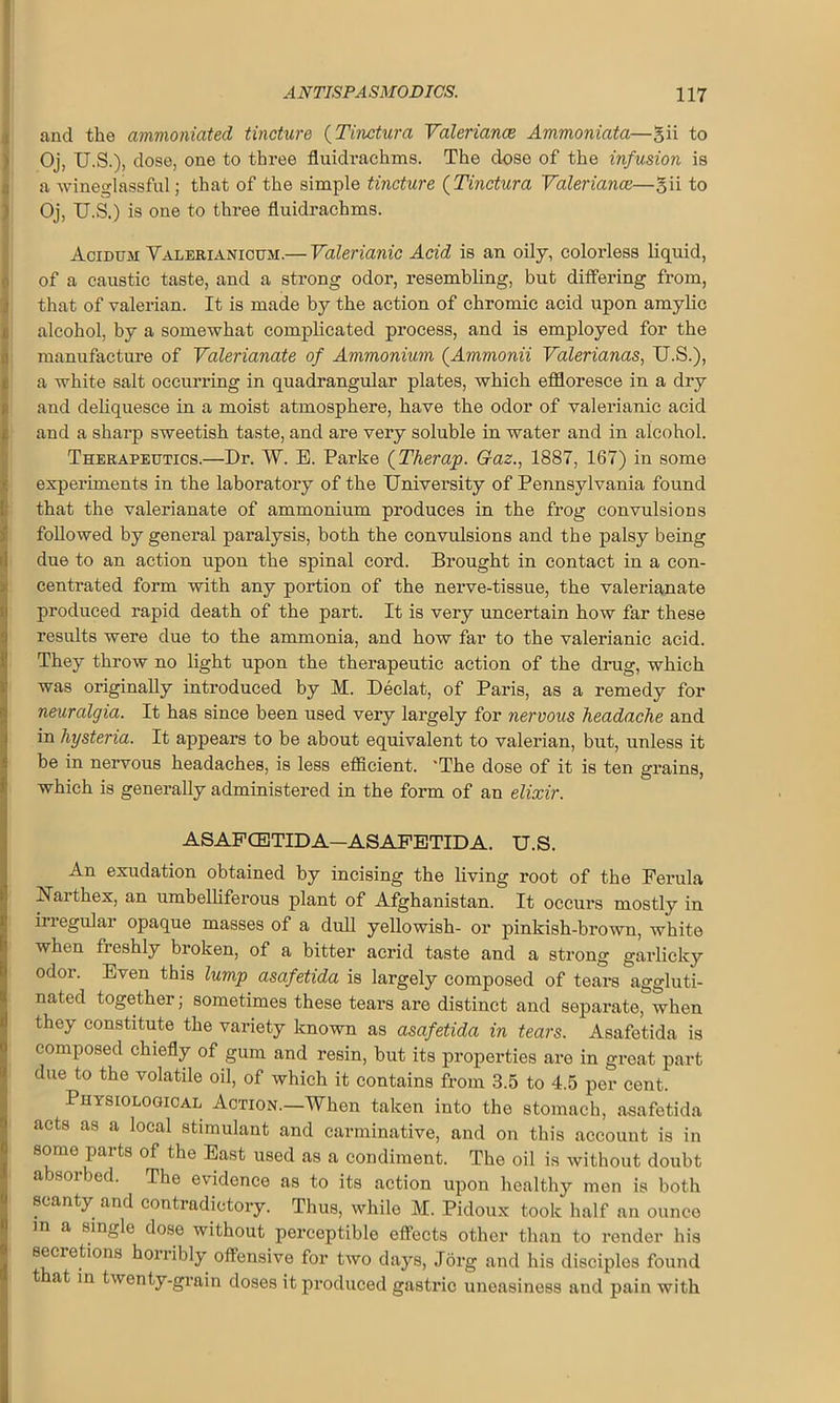 and the ammoniated tincture (Tinctura Valeriance Ammoniata—gii to Oj, U.S.), dose, one to three fluidraehms. The dose of the infusion is a wineglassful; that of the simple tincture (Tinctura Valeriance—gii to Oj, U.S.) is one to three fluidraehms. Acidum Valerianicum.— Valerianic Acid is an oily, colorless liquid, of a caustic taste, and a strong odor, resembling, but differing from, that of valerian. It is made by the action of chromic acid upon amylic alcohol, by a somewhat complicated process, and is employed for the manufacture of Valerianate of Ammonium (Ammonii Valerianas, U.S.), a white salt occurring in quadrangular plates, which effloresce in a dry and deliquesce in a moist atmosphere, have the odor of valerianic acid and a sharp sweetish taste, and are very soluble in water and in alcohol. Therapeutics.—Dr. W. E. Parke (Therap. Gaz., 1887, 167) in some experiments in the laboratory of the University of Pennsylvania found that the valerianate of ammonium produces in the frog convulsions followed by general paralysis, both the convulsions and the palsy being due to an action upon the spinal cord. Brought in contact in a con- centrated form with any portion of the nerve-tissue, the valerianate produced rapid death of the part. It is very uncertain how far these results were due to the ammonia, and how far to the valerianic acid. They throw no light upon the therapeutic action of the drug, which was originally introduced by M. Declat, of Paris, as a remedy for neuralgia. It has since been used very largely for nervous headache and in hysteria. It appears to be about equivalent to valerian, but, unless it be in nervous headaches, is less efficient. 'The dose of it is ten grains, which is generally administered in the form of an elixir. ASAFCETIDA—ASAFETIDA. U.S. An exudation obtained by incising the living root of the Ferula Naithex, an umbelliferous plant of Afghanistan. It occurs mostly in irregular opaque masses of a dull yellowish- or pinkish-brown, white when fleshly broken, of a bitter acrid taste and a strong garlicky odor. Even this lump asafetida is largely composed of tears aggluti- nated together; sometimes these tears are distinct and separate, when they constitute the variety known as asafetida in tears. Asafetida is composed chiefly of gum and resin, but its properties are in great part due to the volatile oil, of which it contains from 3.5 to 4.5 per cent. Physiological Action.—When taken into the stomach, asafetida acts as a local stimulant and carminative, and on this account is in some parts of the East used as a condiment. The oil is without doubt a soi bed. The evidence as to its action upon healthy men is both scanty and contradictory. Thus, while M. Pidoux took half an ounce m a single dose without perceptible effects other than to render his secietions honibly offensive for two days, Jorg and his disciples found t at in twenty-grain doses it produced gastric uneasiness and pain with