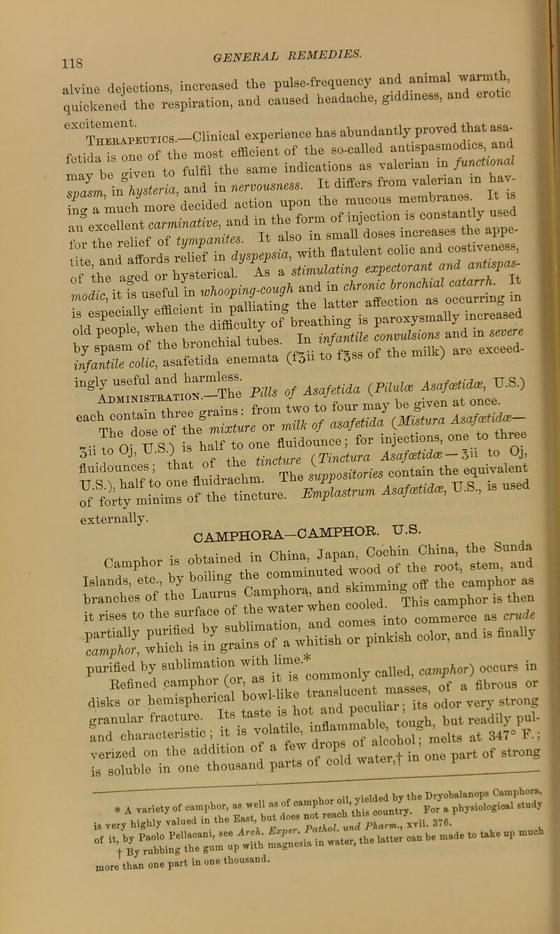 118 aivine dejections, increased the pulse-frequency and animal warmth quickened the respiration, and caused headache, giddiness, and erotic eXCTH^rEUTics.—Clinical experience has abundantly proved that asa- fetida is one of the most efficient of the so-called antispasmodics an may be -iven to fulfil the same indications as valerian in functiona ZZX°hysteria, and in «neS, It differs from valerian m haw n^Tmuch more decided action upon the mucous membranes It is an excellent carminative, and in the form of injection is constantly used T tr nf fvmvanites. It also in small doses increases the appe- for the 1 J _ IP dusvevsia with flatulent colic and costiveness, of\T a’fd'or hysterical As J stimulating expectorant and antispas- rs?- r >•rsr scans 5srits£— <i — Pills of Asafetida <PM<e Asafxtida, VS.) , . .1 o-rains ■ from two to four may be given at once. ““TheVose of th! mixture or milk of asafetida iMistnra ,-T„ Oi Tl S is half to one fluidounce; for inject.ons, one to three 3n to Oj, • •) tincture (Tinctura Asafcetidce — 311 t0 °J> a^“ r Jdr“L Ipposuoriesoo^patent Of forty minims of the tincture. Emplastrum AsafMa, U.S., externally. CAMPHORA—CAMPHOR. U.S. Camphor is obtained in China, Islands, etc., by boiling the skimming off the camphor as Sh is ta^insTf a^hHish or pinkish color, and is finally purified by sublimation called, camphor) occurs in Refined camphoi (01, as > , saes 0f a fibrous or dinks or hemispherical bowl-like wajo-rt masses, ^ ^ strong granular fracture. Its taste is 10 . touo'h but readily pul- and characteristic; it is at 347-F, venzed on the addition of a et 1 . ; e part of strong is soluble in one thousand parts of cold watei,T 1 __ . A variety of camphor, a. »ell a- ..f Krir a'>p1‘r5i'>'|o*i<»' *tndy i. very hW >««> >» «“ B“\“^ pZjsAi. 376. - 5-.-—^ -*• —,o “k0p “ more than one part in one thousand.