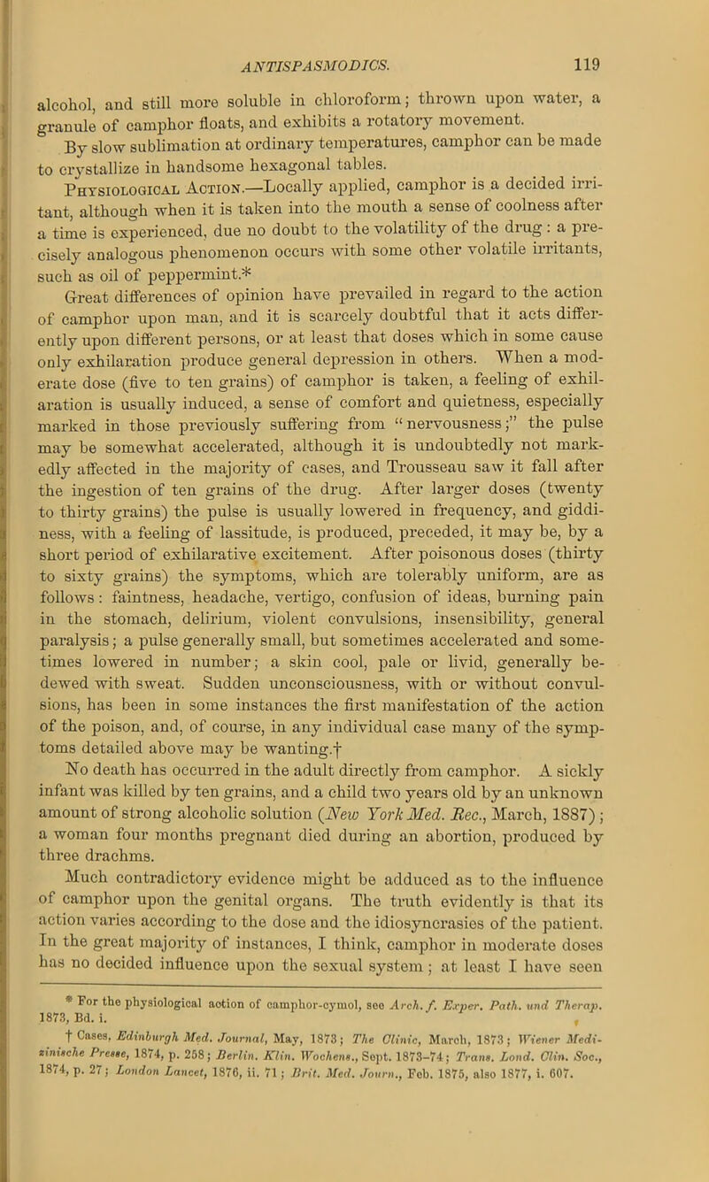 alcohol, and still more soluble in chloroform; thrown upon water, a granule of camphor floats, and exhibits a rotatory movement. By slow sublimation at ordinary temperatures, camphor can be made to crystallize in handsome hexagonal tables. Physiological Action.—Locally applied, camphor is a decided irri- tant, although when it is taken into the mouth a sense of coolness after a time is experienced, due no doubt to the volatility of the drug: a pre- cisely analogous phenomenon occurs with some other volatile irritants, such as oil of peppermint* Great differences of opinion have prevailed in regard to the action of camphor upon man, and it is scarcely doubtful that it acts differ- ently upon different persons, or at least that doses which in some cause only exhilaration produce general depression in others. When a mod- erate dose (five to ten grains) of camphor is taken, a feeling of exhil- aration is usually induced, a sense of comfort and quietness, especially marked in those previously suffering from “ nervousness;” the pulse may be somewhat accelerated, although it is undoubtedly not mark- edly affected in the majority of cases, and Trousseau saw it fall after the ingestion of ten grains of the drug. After larger doses (twenty to thirty grains) the pulse is usually lowered in frequency, and giddi- ness, with a feeling of lassitude, is produced, preceded, it may be, by a short period of exhilarative excitement. After poisonous doses (thirty to sixty grains) the symptoms, which are tolerably uniform, are as follows: faintness, headache, vertigo, confusion of ideas, burning pain in the stomach, delirium, violent convulsions, insensibility, general paralysis; a pulse generally small, but sometimes accelerated and some- times lowered in number; a skin cool, pale or livid, generally be- dewed with sweat. Sudden unconsciousness, with or without convul- sions, has been in some instances the first manifestation of the action of the poison, and, of course, in any individual case many of the symp- toms detailed above may be wanting.f No death has occurred in the adult directly from camphor. A sickly infant was killed by ten grains, and a child two years old by an unknown amount of strong alcoholic solution (New York Med. Bee., March, 1887) ; a woman four months pregnant died during an abortion, produced by three drachms. Much contradictory evidence might be adduced as to the influence of camphor upon the genital organs. The truth evidently is that its action varies according to the dose and the idiosyncrasies of the patient. In the great majority of instances, I think, camphor in moderate doses has no decided influence upon the sexual system; at least I have seen * For the physiological action of camphor-cymol, see Arch./. Exner. Path, und Thcrap. 1873, Bd. i. t Cases. Edinburgh Med. Journal, May, 1873; The Clinic, March, 1873; Wiener Medi- zinitche Presse, 1874, p. 258; Berlin. Klin. Wochens., Sept. 1873-74; Trans. Lond. Clin. Soc., 18/4, p. 2/ ; London Lancet, 1876, ii. 71 ; Brit. Med. Journ., Fob. 1875, also 1877, i. 607.