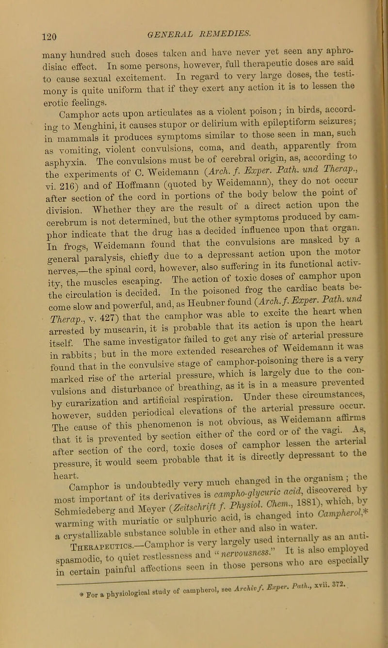 many hundred such doses taken and have never yet seen any aphro- disiac effect. In some persons, however, full therapeutic doses are said to cause sexual excitement. In regard to very large doses, the testi- mony is quite uniform that if they exert any action it is to lessen the erotic feelings. _ _ . Camphor acts upon articulates as a violent poison; in birds, accord- ing to Menghini, it causes stupor or delirium with epileptiform seizures; in°mammals it produces symptoms similar to those seen in man, such as vomiting, violent convulsions, coma, and death, apparently from asphyxia. The convulsions must be of cerebral origin, as, according to the experiments of C. Weidemann (Arch. f. Exper. Path, und Therap., vi. 216) and of Hoffmann (quoted by Weidemann), they do not occur after section of the cord in portions of the body below the point ol division Whether they are the result of a direct action upon the cerebrum is not determined, but the other symptoms produced by cam- phor indicate that the drug has a decided influence upon that organ. In frogs Weidemann found that the convulsions are masked by a genera? paralysis, chiefly due to a depressant action uporl the motor nerves,—the spinal cord, however, also suffering m its functional activ- ity, thi muscles escaping. The action of toxic doses of camphor upon the circulation is decided. In the poisoned frog the cardiac ^be- come slow and powerful, and, as Heubner found (Arch. f. Exper. Path, and Therap v 427) that the camphor was able to excite the ear w en Crested ly muscarin, it is probable that its action is upon the heart itself. The same investigator failed to get any rise of arterial piessuie in rabbits ■ but in the more extended researches of Weidemann it wa, found that in the convulsive stage of camphor-poisoning there * a very marked rise of the arterial pressure, which is large y ue »-> - ^ in Archiv f. Exper. Path., xvii. 372. * For a physiological study of camphcrol, see