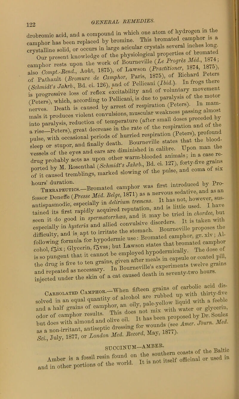 drobromic acid, and a compound in which one atom of hydrogen in the camphor has been replaced by bromine. This bromated camphor is crystalline solid, or occurs in large acicular crystals several inches long. Our present knowledge of the physiological properties of hromated camphor rests upon the work of Bourneville (is Progreo Med., 1874 alsoCompt.-Beni., Aoftt, 1875), of Lawson (Practuboaer 1874, 18 ), nf Pathault (Bromure ie Camphor, Pans, 1875), of Richaid let . Bd. ci. 126), and of Pellicani (IWM. In frogs there L tZtesst lo» of reflex excitability and of voluntary movement (Peters) which, according to Pellicani, is due to paralysis of the moto Death is caused by arrest of respiration (Peters). In mam mals it produces violent convulsions, muscular weakness passing alnm Sto paraWsis reduction of temperature (after small doses preceded by a L-Tetem) great decrease in the rate of the respiration and of the ‘pulse, with occasional^period^ of hurne^rei^u'ation (Peteis ;F- j drug probably acts as upon other warm-blooded -b fessor Deneffe (Presse Med. eg, ) it has not however, sus- antispasmodie,. especially in delirium rem • ’ p have tained its first rapidly acquired repu%£ £”*»***« especially0in/tysten'a^and^allied ^^^3^^8^^^eviii/pi.opose^the cohol, f3ix; Glycerin, fjvss; but Lawson The dole of is so pungent that it^aMot e mnp oy^ ^ M. d pi,1} the drug is five to ten gn , g experiments twelve grains ^unrth=f a” death S seventy-two hours. Cakbobated Camphor. IVhen fifteen d°( “ kh\Trty-five solved in an equal quantity of alcoho a lubbed P . feeble and a half grains of with water or glycerin, odor of camphor results This ^ been osed by Dr. Soulez but does with almond and olive • wouuds (see Amer. Journ. Med. as a non-irritant, antiseptic diessi 1077'! Sci., July, 1877, or London Med. Record, l ay, STJ C0IN1TM AMBER. Amber is a fossil resin found on the ^out^f officinal or u9ed in and in other portions of the world. It