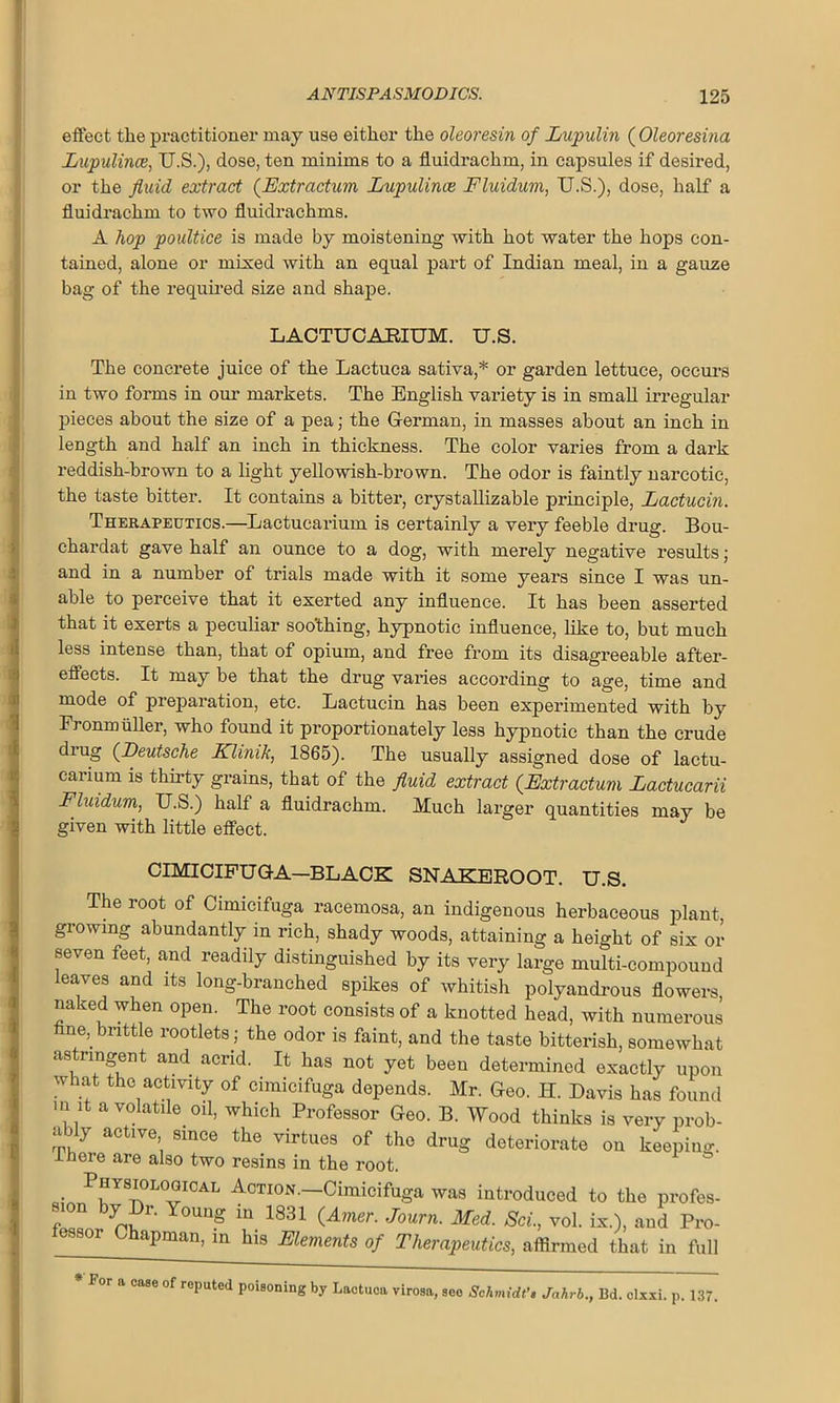 effect tlie practitioner may use either the oleoresin of Lupulin ( Oleoresina Lupulince, U.S.), dose, ten minims to a fluidrachm, in capsules if desired, or the fluid extract (Extractum Lupulince Fluidum, U.S.), dose, half a fluidrachm to two fluidrachms. A hop poultice is made by moistening with hot water the hops con- tained, alone or mixed with an equal part of Indian meal, in a gauze bag of the required size and shape. LACTUCARIUM. U.S. The concrete juice of the Lactuca sativa,* or garden lettuce, occurs in two forms in our markets. The English variety is in small irregular pieces about the size of a pea; the German, in masses about an inch in length and half an inch in thickness. The color varies from a dark reddish-brown to a light yellowish-brown. The odor is faintly narcotic, the taste bitter. It contains a bitter, crystallizable principle, Lactucin. Therapeutics.—Lactucarium is certainly a very feeble drug. Bou- chardat gave half an ounce to a dog, with merely negative results; and in a number of trials made with it some years since I was un- able to perceive that it exerted any influence. It has been asserted that it exerts a peculiar soothing, hypnotic influence, like to, but much less intense than, that of opium, and free from its disagreeable after- effects. It may be that the drug varies according to age, time and mode of preparation, etc. Lactucin has been experimented with by Fronmuller, who found it proportionately less hypnotic than the crude drug (Deutsche Klimk, 1865). The usually assigned dose of lactu- carium is thirty grains, that of the fluid extract {Extractum Lactucarii Fluidum, U.S.) half a fluidrachm. Much larger quantities may be given with little effect. CIMICIFUGA—BLACK SNAKEROOT. U.S. The root of Cimicifuga racemosa, an indigenous herbaceous plant, growing abundantly in rich, shady woods, attaining a height of six or seven feet, and readily distinguished by its very large multi-compound leaves and its long-branched spikes of whitish polyandrous flowers naked when open. The root consists of a knotted head, with numerous fine, brittle rootlets; the odor is faint, and the taste bitterish, somewhat astringent and acrid. It has not yet been determined exactly upon what the activity of cimicifuga depends. Mr. Geo. IT. Davis has found m it a volatile oil, which Professor Geo. B. Wood thinks is very prob- ably active since the virtues of the drug deteriorate on keeping, lneie are also two resins in the root. . Pr—AL Action.—Cimicifuga was introduced to the profes- f n Y r' Young m 1831 (Amer. Journ. Med. Sci., vol. ix.), and Pro- apman, in his Elements of Therapeutics, affirmed that in full For a case of reputed poisoning by Lactuca virosa, see Schmidt’s Jahrb., 13d. clxxi. p. 137.