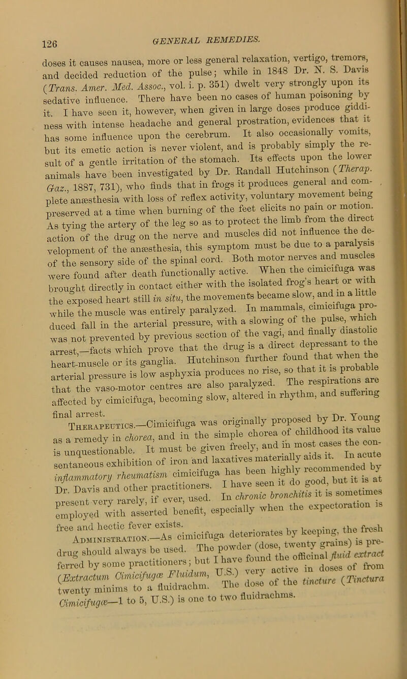 doses it causes nausea, more or less general relaxation, vertigo, tremors, and decided reduction of the pulse; while in 1848 Dr. N. S. Davis (Trans. Amer. Med. Assoc., vol. i. p. 351) dwelt very strongly upon its sedative influence. There have been no cases of human poisoning by it I have seen it, however, when given in large doses produce giddi- ness with intense headache and general prostration, evidences that it has some influence upon the cerebrum. It also occasionally vomits, but its emetic action is never violent, and is probably simply the re- sult of a gentle irritation of the stomach. Its effects upon the lower animals have been investigated by Dr. Randall Hutchinson (Therap. G-a? 1887 731), who finds that in frogs it produces general and com- , plete anaesthesia with loss of reflex activity, voluntary movement being preserved at a time when burning of the feet elicits no pain or motion As tying the artery of the leg so as to protect the lnnb from the direct action of the drug on the nerve and muscles did not influence the de- velopment of the anesthesia, this symptom must be due to a paralysis of the sensory side of the spinal cord. Both motor nerves and muscles were found after death functionally active. When the cimicifuga was brought directly in contact either with the isolated frog s heart or with the exposed heart still in situ, the movements became slow, and m a httle while the muscle was entirely paralyzed. In mammals cimicifuga pro- duced fall in the arterial pressure, with a slowing of the pulse, which was not prevented by previous section of the vagi, and finally diastolic arrest-facts which prove that the drug is a dn-ect depressant to the heart-muscle or its ganglia. Hutchinson further ^ k ^ arterial pressure is low asphyxia produces no rise, bo thait *. prob that the vaso-motor centres are also paralyzed. The respirations affected by cimicifuga, becoming slow, altered in rhythm, and suffenng 611 T^EAPEtiTics.-Cimicifuga was originally proposed by D^Jo^g =“=» D,-. Davis and other ' ic bronchu}s it to sometimes employed6 svit^asserLd'benefit, especially when the expectoration is free and hectic fever exists. , f v ' administration -As cimicifuga deteriorates by keeping, the flesh drug should always be usei ^ ^ ferred by some practitioners but I have lot ^ ^ of [rom (Extractum Ciinicifugis VSO J of (he Unctm {TincWa twenty minims to a fliudiachm. l Cimicifugce—1 to 5, VS.) is one to two flmdrackms.