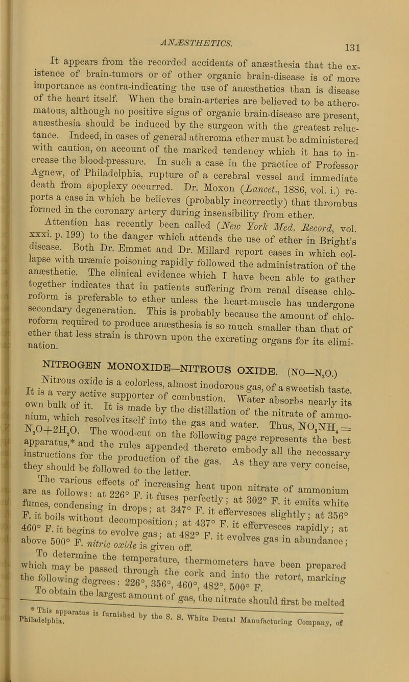 131 It appears from the recorded accidents of anesthesia that the ex- istence of brain-tumors or of other organic brain-disease is of more importance as contra-indicating the use of anesthetics than is disease of the heart itself. When the brain-arteries are believed to be athero- matous, although no positive signs of organic brain-disease are present, anesthesia should be induced by the surgeon with the greatest reluc- tance. Indeed, in cases of general atheroma ether must be administered with caution, on account of the marked tendency which it has to in- crease the blood-pressure. In such a case in the practice of Professor Agnew, of Philadelphia, rupture of a cerebral vessel and immediate death from apoplexy occurred. Dr. Moxon {Lancet., 1886 vol i) re ports a case in which he believes (probably incorrectly) that thrombus formed m the coronary artery during insensibility from ether Attention has recently been called {New York Med. Record, vol. xxxi. p. 199) to the danger which attends the use of ether in Brio-ht’s disease.. Both Dr. Emmet and Dr. Millard report cases in which col- lapse with uramnc poisoning rapidly followed the administration of the anaesthetic The clinical evidence which I have been able to gather together indicates that in patients suffering from renal disease chlo- oi m is preferable to ether unless the heart-muscle has undergone secondary degeneration. This is probably because the amount of fhlo- rofoim reqmred to produce anesthesia is so much smaller than that of ether ttat less strata is thrown upon the excreting organs for its elLf. NITROGEN MONOXIDE-NITROUS OXIDE. (N0-N,0.) Nitrous oxide is a colorless, almost inodorous gas, of a sweetish taste oi: ^ “ 8 nium, which resoltstalnuto tte'““d” °f ,litrate °f amm°- N O-I-^TT n rph. , to the Sas and water. Thus, NO.NH = they should be followed to the letter ® AS ^ a1'6 Ve‘7 Cono'S6> fumes, condensing “fcL 7 * 302° *• * -its white F- boils without decomposition ■ at 4370 F TT* * “7i 8‘ 356° «0» P. it begins to evolve gas at 482e p >' fffem,soe8 ral>idlyi at above 500 F. nitric oxide is given oft ' ** m **>»n<to«; which maybe passed thraThTh3’ thermometera have been preparod the following degrees: 2268356 460° 482 5M ? 8m°a°* W the nitrate should hrst he melted pb,LT.h,jr'*1 ” Compan;> -