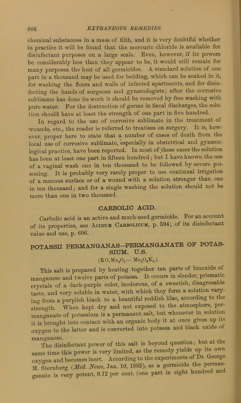 chemical substances in a mass of filth, and it is very doubtful whether in practice it will be found that the mercuric chloride is available for disinfectant purposes on a large scale. Even, however, if its powers be considerably less than they appear to be, it would still remain for many purposes the best of all germicides. A standard solution of one part in a thousand may be used for bedding, which can be- soaked in it, for washing the floors and walls of infected apartments, and for disin- fecting the hands of surgeons and gynaecologists; after the corrosive sublimate has done its work it should be removed by free washing with pure water. For the destruction of germs in faecal discharges, the solu- tion should have at least the strength of one part in five hundred. In regard to the use of corrosive sublimate in the treatment of wounds, etc., the reader is referred to treatises on surgery. It is, how- ever, proper here to state that a number of cases of death from the local use of corrosive sublimate, especially in obstetrical and gynaeco- logical practice, have been reported. In most of these cases the solution has been at least one part in fifteen hundred; but I have known the use of a vaginal wash one in ten thousand to be followed by severe poi- soning. It is probably very rarely proper to use continual irrigation of a mucous surface or of a wound with a solution stronger than one in ten thousand; and for a single washing the solution should not be more than one in two thousand. CARBOLIC ACID. Carbolic acid is an active and much-used germicide. For an account of its properties, see Acidum Carbolicum, p. 594; of its disinfectant value and use, p. 606. POTASSII PERMANGANAS—PERMAN GAN ATE OF POTAS- SIUM. u.s. (K0,Mn207 — Mn208Kj.) This salt is prepared by heating together ten parts of binoxide of manganese and twelve parts of potassa. It occurs in slender, prismatic crystals of a dark-purple color, inodorous, of a sweetish, disagreeable taste, and very soluble in water, with which they form a solution vary- ing from a purplish black to a beautiful reddish lilac, according to the strength. When kept dry and not exposed to the atmosphere, per- manganate of potassium is a permanent salt, but whenever in solution it is brought into contact with an organic body it at once gives up its oxygen to the latter and is converted into potassa and black oxide ot manganese. , The disinfectant power of this salt is beyond question; but a same time this power is very limited, as the remedy yields up its own oxygen and becomes inert. According to the experiments of Dr. George M Sternberg (Med. News, Jan. 10, 1885), as a germicide the perman- ganate is very potent, 0.12 per cent, (one part m eight hundred and