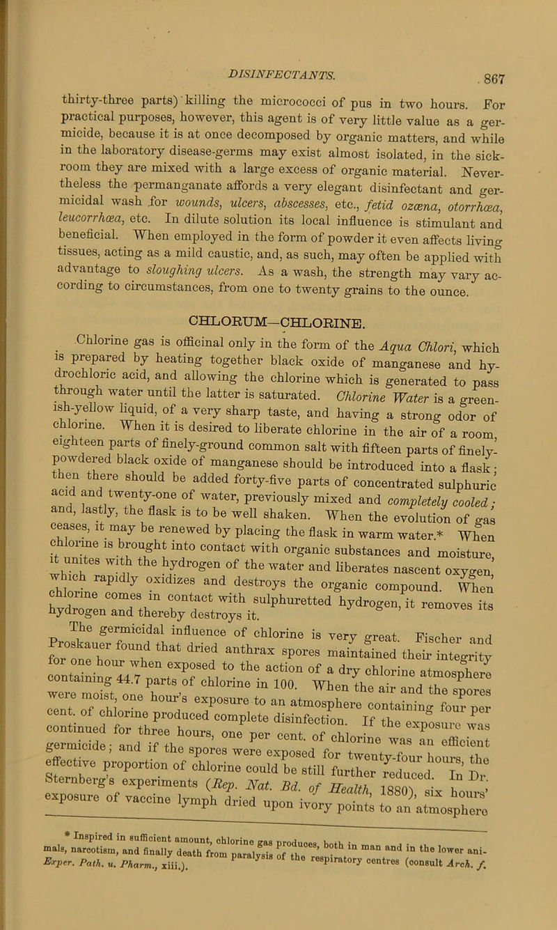 thirty-three parts) killing the micrococci of pus in two hours. For practical purposes, however, this agent is of very little value as a ger- micide, because it is at once decomposed by organic matters, and while in the laboratory disease-germs may exist almost isolated, in the sick- room they are mixed with a large excess of organic material. Never- theless the permanganate affords a very elegant disinfectant and ger- micidal wash .for wounds, ulcers, abscesses, etc., fetid ozcena, otorrhcea, leucorrhcea, etc. In dilute solution its local influence is stimulant and beneficial. When employed in the form of powder it even affects living tissues, acting as a mild caustic, and, as such, may often be applied with advantage to sloughing ulcers. As a wash, the strength may vary ac- cording to circumstances, from one to twenty grains to the ounce. . Chlorine gas is officinal only in the form of the Aqua Chlori, which is prepared by heating together black oxide of manganese and hy- drochloric acid, and allowing the chlorine which is generated to pass through water until the latter is saturated. Chlorine Water is a green- ish-yellow liquid, of a very sharp taste, and having a strong odor of chlorine. When it is desired to liberate chlorine in the air of a room eighteen parts of finely-ground common salt with fifteen parts of finely- powdered black oxide of manganese should be intrndnrwl ir»-f rv o -fl o oIt- . CHLORUM—CHLORINE. A- * — dried upon ivory points to a reduced. In Dr. 1oo0), six hours’ to an atmosphero gas produces, both in nmn and in the lower ani- ysis of tho respiratory centres (consult Arch. /.
