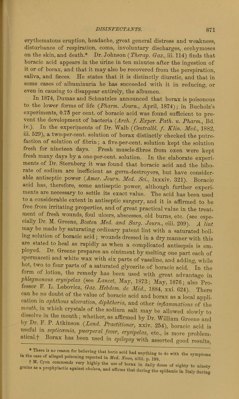 erythematous eruption, headache, great general distress and weakness, disturbance of respiration, coma, involuntary discharges, ecchymoses on the skin, and death.* Dr. Johnson (Therap. Gaz., iii. 114) finds that boracic acid appears in the urine in ten minutes after the ingestion of it or of borax, and that it may also be recovered from the perspiration, saliva, and faeces. He states that it is distinctly diuretic, and that in some cases of albuminuria he has succeeded with it in reducing, or even in causing to disappear entirely, the albumen. In 1874, Dumas and Schnatzles announced that borax is poisonous to the lower forms of life (Pharm. Journ., April, 1874); in Bucholz’s experiments, 0.75 per cent, of boracic acid was found sufficient to pre- vent the development of bacteria (Arch. f. Kxper. Path. u. Pharm., Bd. iv.). In the experiments of Dr. Walb (Centralbl. f. Klin. Med., 1882, iii. 529), a two-per-cent, solution of borax distinctly checked the putre- faction of solution of fibrin; a five-per-cent, solution kept the solution fresh for nineteen days. Fresh muscle-fibres from oxen were kept fiesh many days by a one-per-cent, solution. In the elaborate experi- ments of Dr. Sternberg it was found that boracic acid and the bibo- rate of sodium are inefficient as germ-destroyers, but have consider- able antiseptic power (Amer. Journ. Med. Sci., Ixxxiv. 321). Boracic acid has, therefore, some antiseptic power, although further experi- ments are necessary to settle its exact value. The acid has been used to a considerable extent in antiseptic surgery, and it is affirmed to be free from irritating properties, and of great practical value in the treat- ment of fresh wounds, foul ulcers, abscesses, old burns, etc. (see espe- cially Dr. M. Greene, Boston Med. and Surg. Journ., ciii. 209). A lint may be made by saturating ordinary patent lint with a saturated boil- ing solution of boracic acid ; wounds dressed in a dry manner with this are stated to heal as rapidly as when a complicated antisepsis is em- ployed. Dr. Greene prepares an ointment by melting one part each of spermaceti and white wax with six parts of vaseline, and adding, while hot, two to four parts of a saturated glyeerite of boracic acid. In the form of lotion, the remedy has been used with great advantage in phlegmonous erysipelas (see Lancet, May, 1873; May, 1876; also Pro- fessor F. L. Lebovicz, Gaz. Eebdom. de Med., 1884, xxi. 624). There can be no doubt of the value of boracic acid and borax as a local appli- cation in aphthous ulceration, diphtheria, and other inflammations of the mouth m which crystals of the sodium salt may be allowed slowly to issolve in the mouth; whether, as affirmed by Dr. William Greene and by f1/ F- P' Atkmson (Land. Practitioner, xxiv. 254), boracic acid is T6 '! m *ePtlca}ima’ puerperal fever, erysipelas, etc., is more problem- a^cal.f Borax has been used in epilepsy with asserted good results, in th*Blh°refiS n° r70n for beliovi“S that boric acid had anything to do with the symptoms in the case of alloged poisoning reported in Med. News, xliii. p 199 ' P f M. Cyon commends very highly the use of borax in ’daily doses of eighty to ninetv grains as a prophylactic against cholera, and affirms that during the epidemic fn Italy duffing
