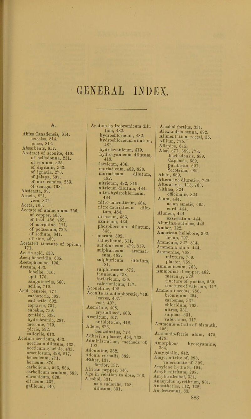 GENERAL INDEX A. Abies Canadensis, 814. excelsa, 814. pieea, 814. Absorbents, 857. Abstract of aconite, 418. of belladonna, 231. of conium, 325. of digitalis, 363. of ignatia, 270. of jalapa, 697. of nux vomica, 253. of senega, 76S. Abstracta, 99. Acacia, 821. vera, 821. Aceta, 100. Acetate of ammonium, 756. of copper, 463. of lead, 456, 762. of morphine, 171. of potassium, 720. of sodium, 841. of zinc, 460. Acetated tincture of opium, Acetic acid, 433. Acetphenetidin, 635. A-cetophenone, 196. Acetum, 433. lobelias, 310. opii, 170. sanguinarise, 660. scillas, 710. Acid, benzoic, 771. earbazotic, 592. cathartic, 692. copaivic, 737. cubcbic, 739. gentisic, 638. hydrobromic, 297. meconie, 179. picric, 592. salicylic, 613. Acidum aceticum, 433. acetieum dilutum, 433. aceticum glaciale, 433.' arseniosum, 498, 817. benzoicum, 771. borieum, 870. carbolicum, 593, 806. carbolicum crudum, 593. chromicum, 820. citricum, 432. gallicum, 440. Acidum hydrobromicum dilu- tum, 4S2. hydrockloricum, 482. bydrochloricum dilutum, 482. hydrocyanicum, 419. hydrocyanicum dilutum, 419. lacticum, 486. muriaticum, 482, 820. muriaticum dilutum, 482. nitricum, 482, 819. nitricum dilutum, 4S4. nitro-hydrochloricum, 484. nitro-muriaticum, 484. nitro-muriaticum dilu- tum, 484. nitrosum, 483. oxalicum, 434. phospkoricum dilutum, 548. picrum, 592. salicylicum, 611. sulphuricum, 479, 819. sulpburicum aromati- cum, 482. sulphuricum dilutum, 4S1. sulpkurosum, 872. tannicum, 438. tartarieum, 430. valerianicum, 117. Aconelline, 40S. Aconite as a diaphoretic, 749. leaves, 407. root, 407. Aconitine, 408. crystallized, 408. Aconitum, 407. antidote for, 418. Adeps, 826. benzoinatus, 774. Adhesive plaster, 454, 733. Administration, methods of. 102. ’ Adonidino, 382. Adonis vornalis, 382. -dither, 137. fortior, 137. African pepper, 646. Age in relation to dose, 106. Alcohol, 331. as a sudorific, 758. dilutum, 331. Alcohol fortius, 331. Alexandria senna, 692. Alimentation, rectal, 35. , Allium, 775. Allspice, 645. Aloe, 671, 689, 778. , Barbadensis, 689. Capensis, 689. purificata, 691. Socotrina, 6S9. , Aloin, 689. Alterative diuretics, 72S. Alteratives, 113, 763. Althma, 824. officinalis, 824. Alum, 444. as an emetic, 665. curd, 444. Alumen, 444. exsiccatum, 444. Aluminas sulphas, 445. Amber, 122. American hellebore, 392. hemp, 197. Ammonia, 327, 814. Ammonia alum, 444. Ammoniac, 768. mixture, 769. plaster, 769. Ammoniacum, 76S. Ammoniated copper, 462. mercury, 528. tincture of guaiac, 560. tincture of valerian, 117. Ammonii acetas, 756. bromidum, 294. carbon as, 331. chloridum, 763. nitras, 331. sulphas, 331. valeri an as, 117. Ammonio-citrato of bismuth. 466. Ammonio-ferric alum, 475. 479. ’ Amorphous hyoscyamine, 234. Amygdalin, 642. Amyl, nitrite of, 298. valerianate of, 309. Amyleno hydrate, 194. Amyli nitritum, 298. Amy lie alcohol, 331. Anaeyolus pyrethrum, 801. Anaesthetics, 112, 128. Aneleotronus, 83.