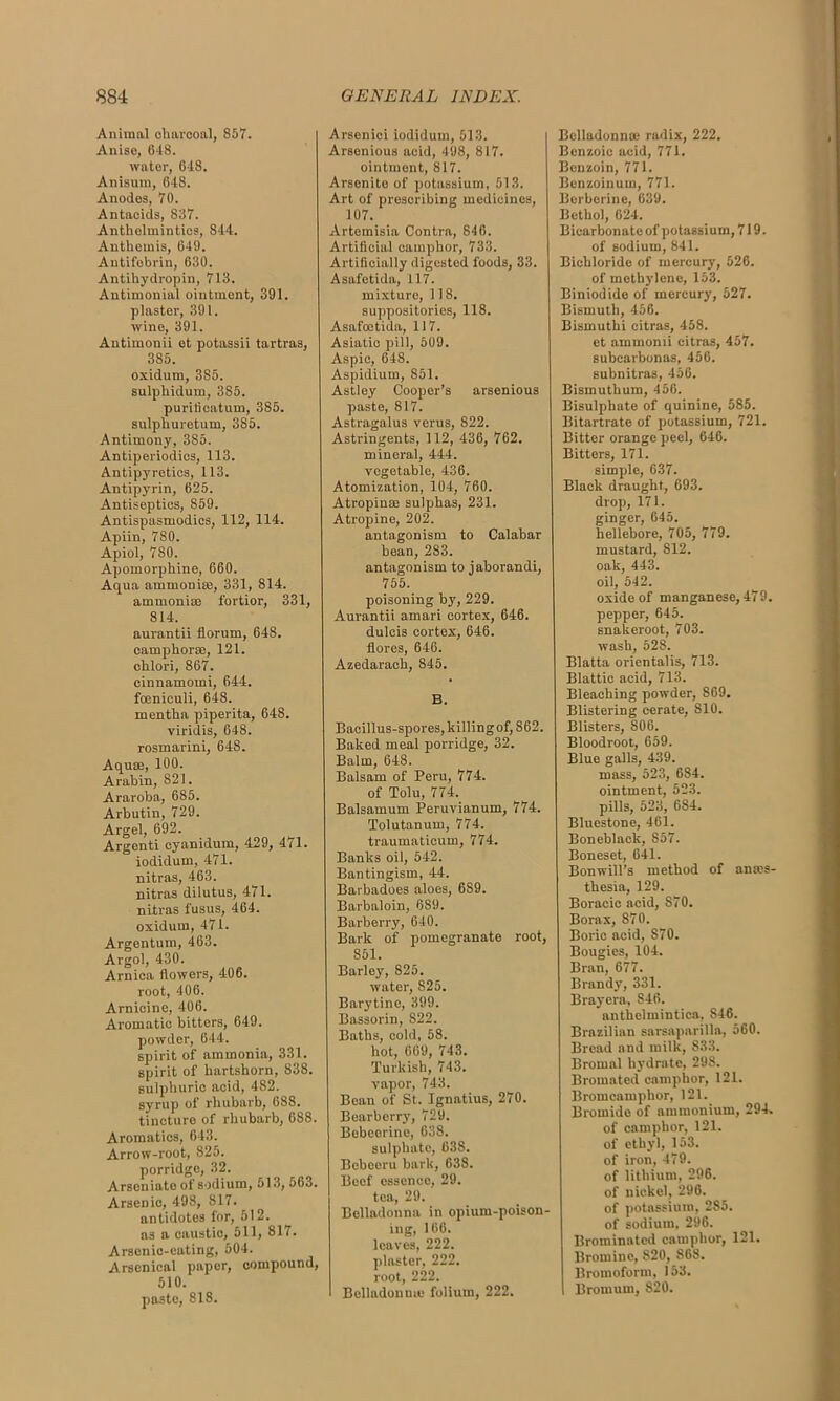 Animal charcoal, 857. Anise, 648. water, 648. Anisurn, 648. Anodes, 70. Antacids, 837. Anthelmintics, 844. Anthemis, 649. Antifobrin, 630. Antihydropin, 713. Antimonial ointment, 391. plaster, 391. wine, 391. Antimonii et potassii tartras, 3S5. oxidum, 3S5. sulphidum, 385. purificatum, 385. sulphuretum, 385. Antimony, 385. Antiperiodics, 113. Antipyretics, 113. Antipyrin, 625. Antiseptics, 859. Antispasmodics, 112, 114. Apiin, 780. Apiol, 780. Apomorphine, 660. Aqua ammonias, 331, 814. ammonias fortior, 331, 814. aurantii florum, 648. eamphoras, 121. chlori, 867. cinnamomi, 644. fceniculi, 648. mentha piperita, 648. viridis, 648. rosmarini, 648. Aquae, 100. Arabin, 821. Araroba, 685. Arbutin, 729. Argel, 692. Argenti cyanidum, 429, 471. iodidum, 471. nitras, 463. nitras dilutus, 471. nitras fusus, 464. oxidum, 471. Argentum, 463. Argol, 430. Arnica flowers, 406. root, 406. Arnicine, 406. Aromatic bitters, 649. powder, 644. spirit of ammonia, 331. spirit of hartshorn, 838. sulphuric acid, 482. syrup of rhubarb, 688. tincture of rhubarb, 688. Aromatics, 643. Arrow-root, 825. porridge, 32. Arseniato of sodium, 513,563. Arsenic, 498, 817. antidotes for, 512. as a caustic, 511, 817. Arsenic-eating, 504. Arsenical paper, compound, 510. paste, 818. Arsenici iodidum, 513. Arsenious acid, 498, 817. ointment, 817. Arsenito of potassium, 513. Art of prescribing medicines, 107. Artemisia Contra, 846. Artificial camphor, 733. Artificially digested foods, 33. Asafetida, 117. mixture, 118. suppositories, 118. Asafoetida, 117. Asiatic pill, 509. Aspic, 648. Aspidium, 851. Astley Cooper’s arsenious paste, 817. Astragalus verus, 822. Astringents, 112, 436, 762. mineral, 444. vegetable, 436. Atomization, 104, 760. Atropinoe sulphas, 231. Atropine, 202. antagonism to Calabar bean, 283. antagonism to jaborandi, 755. poisoning by, 229. Aurantii amari cortex, 646. dulcis cortex, 646. flores, 646. Azedarach, 845. B. Bacillus-spores, killing of, 862. Baked meal porridge, 32. Balm, 648. Balsam of Peru, 774. of Tolu, 774. Balsamum Peruvianum, 774. Tolutanum, 774. traumaticum, 774. Banks oil, 542. Bantingism, 44. Barbadoes aloes, 689. Barbaloin, 689. Barberry, 640. Bark of pomegranate root, 851. Barley, 825. water, S25. Barytine, 399. Bassorin, 822. Baths, cold, 58. hot, 069, 743. Turkish, 743. vapor, 743. Bean of St. Ignatius, 270. Bearberry, 729. Bebeerine, 638. sulphate, 638. Bobeeru bark, 638. Beef essence, 29. tea, 29. Belladonna in opium-poison- ing, 166. leaves, 222. plaster, 222. root, 222. Belladonna; folium, 222. Belladonna? radix, 222. Benzoic acid, 771. Benzoin, 771. Benzoinum, 771. Berberine, 639. Bethol, 624. Bicarbonate of potassium, 719. of sodium, 841. Bichloride of mercury, 526. of methylene, 153. Biniodide of mercury, 527. Bismuth, 456. Bismuthi citras, 458. et ammomi citras, 457. subearbonas, 456. subnitras, 456. Bismuthum, 456. Bisulphate of quinine, 585. Bitartrate of potassium, 721. Bitter orange peel, 646. Bitters, 171. simple, 637. Black draught, 693. drop, 171. ginger, 645. hellebore, 705, 779. mustard, 812. oak, 443. oil, 542. oxide of manganese, 479. pepper, 645. snakeroot, 703. wash, 528. Blatta orientalis, 713. Blattic acid, 713. Bleaching powder, 869. Blistering cerate, S10. Blisters, S06. Bloodroot, 659. Blue galls, 439. mass, 523, 684. ointment, 523. pills, 523, 684. Bluestone, 461. Boneblack, 857. Boneset, 641. Bonwill’s method of anaes- thesia, 129. Boracic acid, 870. Borax, 870. Boric acid, S70. Bougies, 104. Bran, 677. Brandy, 331. Brayera, 846. antheimintiea, 846. Brazilian sarsaparilla, 560. Bread and milk, S33. Broinal hydrate, 298. Bromated camphor, 121. Bromcamphor, 121. Bromide of ammonium, 294. of camphor, 121. of ethyl, 153. of iron, 479. of lithium, 296. of nickel, 296. of potassium, 285. of sodium, 296. Broininated camphor, 121. Bromine, 820, 868. Bromoform, 153. I Brornum, 820.