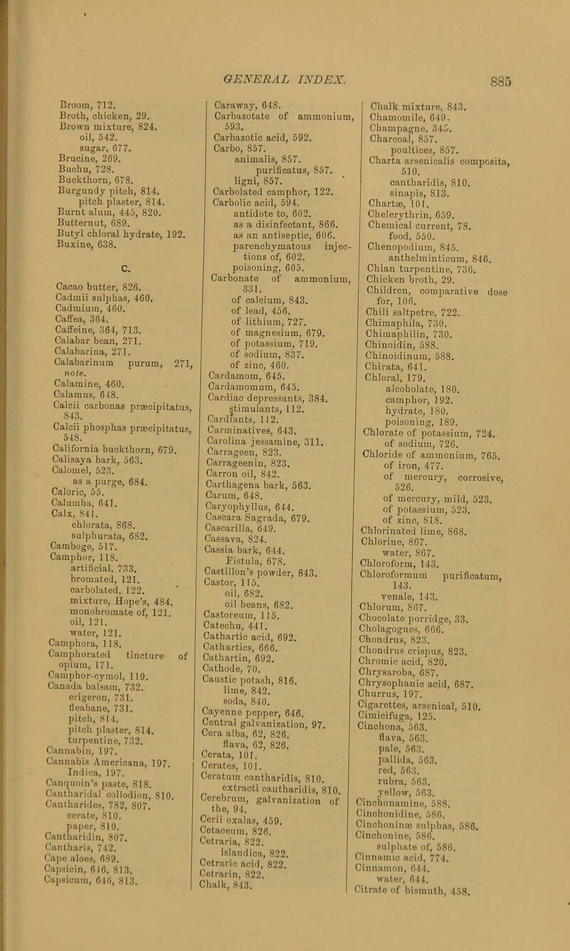Broom, 712. Broth, ohioken, 29. Brown mixture, 824. oil, 542. sugar, 677. Brucine, 269. Buchu, 72S. Buckthorn, 678. Burgundy pitch, 814. pitch plaster, 814. Burnt alum, 445, 820. Butternut, 689. Butyl chloral hydrate, 192. Buxine, 638. C. Cacao butter, S26. Cadmii sulphas, 460. Cadmium, 460. Cafifea, 364. Caffeine, 364, 713. Calabar bean, 271. Calabarina, 271. Calabarinum purum, 271, note. Calamine, 460. Calamus, 648. Calcii carbonas prascipitatus, 843. Calcii phosphas praecipitatus, 54S. California buckthorn, 679. Calisaya bark, 563. Calomel, 523. as a purge, 684. Calorie, 55. Calumba, 641. Calx, 841. chlorata, 868. sulphurata, 682. Camboge, 517. Camphor, 118. artificial, 733. bromated, 121. carbolated, 122. mixture, Hope’s, 484. monobromate of, 121 oil, 121. water, 121. Camphora, 118. Camphorated tincture of opium, 171. Camphor-cymol, 119. Canada balsam, 732. crigeron, 731. fleabane, 731. pitch, 814. pitch plaster, 814. turpentine, 732. Cannabin, 197. Cannabis Americana, 197. Indica, 197. Canquoin’s paste, 818. Cantharidal collodion, 810. Cantharides, 782, 807! cerate, 810. paper, 810. Cantharidin, 807. Cantharis, 742. Cape aloes, 689. Capsicin, 616, 813. Capsicum, 646, 813. Caraway, 648. Carbazotate of ammonium 593. Carbazotio acid, 592. Carbo, 857. animalis, 857. purificatus, 857. ligni, 857. Carbolated camphor, 122. Carbolic acid, 594. antidote to, 602. as a disinfectant, 866. as an antiseptic, 606. parenchymatous injec- tions of, 602. poisoning, 605. Carbonate of ammonium, 331. of calcium, 843. of lead, 456. of lithium, 727. of magnesium, 679. of potassium, 719. of sodium, 837. of zinc, 460. Cardamom, 645. Cardamomum, 645. Cardiac depressants, 384. stimulants, 112. Cardiants, 112. Carminatives, 643. Carolina jessamine, 311. Carrageen, 823. Carrageen in, 823. Carron oil, 842. Carthagena bark, 563. Carum, 648. Caryophyllus, 644. Cascara Sagrada, 679. Cascarilla, 649. Cassava, 824. Cassia bark, 644. Fistula, 678. Castillon’s powder, 843. Castor, 115. oil, 682. oil beans, 682. Castoreum, 115. Catechu, 441. Cathartic acid, 692. Cathartics, 666. Cathartin, 692. Cathode, 70. Caustic potash, 816. lime, 842. soda, 840. Cayenne pepper, 646. Central galvanization, 97. Cora alba, 62, 826. flava, 62, 826. Corata, 101. Cerates, 101. Ceratum cantharidis, 810. cxtracti cantharidis, 810. Cerebrum, galvanization of the, 94. Cerii oxalas, 459. Cetaceum, 826. Cetraria, 822. islandioa, 822. Cetrario acid, 822. Cetrarin, 822. Chalk, 843. Chalk mixture, 843. , Chamomile, 649. Champagne, 345. Charcoal, 857. poultices, 857. Charta arsenicalis composite, 510. cantharidis, 810. sinapis, 813. Chart®, 101. Chelerythrin, 659. Chemical current, 78. food, 550. Chenopodium, 845. anthelminticum, 846. Chian turpentine, 736. Chicken broth, 29. Children, comparative dose for, 106. Chili saltpetre, 722. Chirnaphila, 730. Chimaphilin, 730. Chinoidin, 5SS. Chinoidinum, 5S8. Chirata, 641. Chloral, 179. alcoholate, 180. camphor, 192. hydrate, 180. poisoning, 1S9. Chlorate of potassium, 724. of sodium, 726. Chloride of ammonium, 765. of iron, 477. of mercury, corrosive, 526. of mercury, mild, 523. of potassium, 523. of zinc, 818. Chlorinated lime, SOS. Chlorine, S67. water, 867. Chloroform, 143. Chloroformum purificatum, 143. venale, 143. Chlorum, 867. Chocolate porridge, 33. Cholagogues, 666. Chondrus, 823. Chondrus erispus, 823. Chromic acid, 820. Chrysaroba, 6S7. Chrysophanic acid, 687. Churrus, 197. Cigarettes, arsenical, 510. Cimicifuga, 125. Cinchona, 563. flava, 563. pale, 563. pallida, 563. red, 563. rubra, 563. yellow, 563. Cinchonamine, 588. Cinchonidine, 586. Cinchoninm sulphas, 5S6. Cinchonine, 586. sulphate of, 586. Cinnamic acid, 774. Cinnamon, 644. water, 644. Citrate of bismuth, 458.