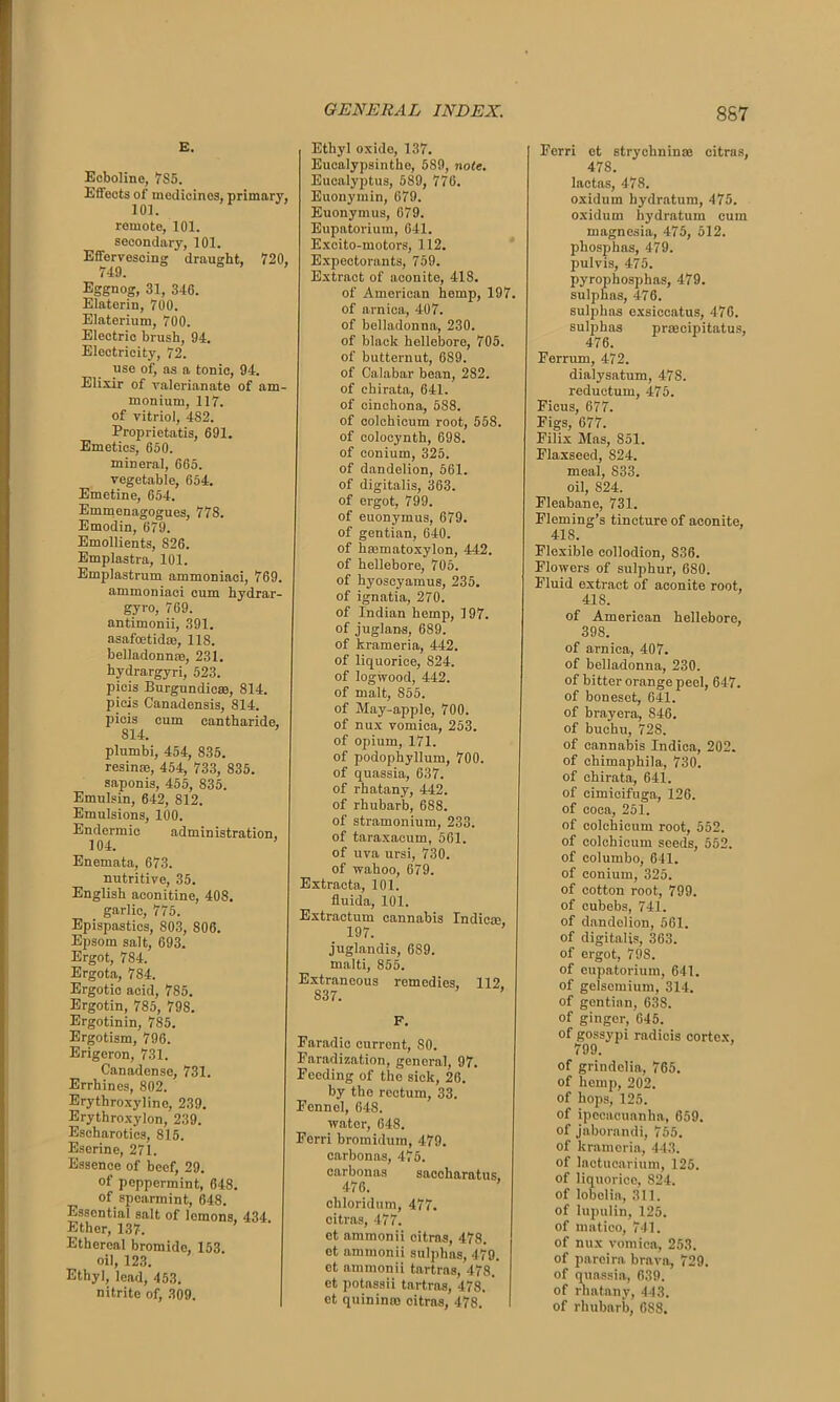 E. Ecboline, 7S5. Effects of medicinos, primary, remote, 101. secondary, 101. Effervescing draught, 720, 749. Eggnog, 31, 346. Elaterin, 700. Elaterium, 700. Electric brush, 94. Electricity, 72. use of, as a tonic, 94. Elixir of valerianate of am- monium, 117. of vitriol, 482. Proprietatis, 691. Emetics, 650. mineral, 665. vegetable, 654. Emetine, 654. Emmenagogues, 778. Emodin, 679. Emollients, S26. Emplastra, 101. Emplastrum ammoniaci, 769. ammoniaci cum hydrar- gyro, 769. antimonii, 391. asafoetid®, 118. belladonnas, 231. hydrargyri, 523. picis Burgundic®, 814. picis Canadensis, 814. picis cum cantharide, 814. plumbi, 454, 835. resin®, 454, 733, 835. saponis, 455, 835. Emulsin, 642, 812. Emulsions, 100. Endermic administration, 104. Enemata, 673. nutritive, 35. English aconitine, 408. garlic, 775. Epispastics, 803, 806. Epsom salt, 693. Ergot, 784. Ergota, 784. Ergotic acid, 785. Ergotin, 785, 798. Ergotinin, 785. Ergotism, 796. Erigeron, 731. Canadense, 731. Errhines, 802. Erythroxylino, 239. Erythroxylon, 239. Escharotics, 815. Esorine, 271. Essence of beef, 29. of peppermint, 648. of spearmint, 648. Essential salt of lemons, 434 Ether, 137. Ethereal bromide, 153 oil, 123. Ethyl, lead, 453. nitrite of, 309. Ethyl oxido, 137. Eucalypsinthe, 589, note. Eucalyptus, 589, 776. Euonymin, 679. Euonymus, 679. Eupatorium, 641. Excito-motors, 112. Expectorants, 759. Extract of aconite, 418. of American hemp, 197. of arnica, 407. of belladonna, 230. of black hellebore, 705. of butternut, 6S9. of Calabar bean, 282. of chirata, 641. of cinchona, 588. of colchicum root, 558. of colocynth, 698. of conium, 325. of dandelion, 561. of digitalis, 363. of ergot, 799. of euonymus, 679. of gentian, 640. of hasmatoxylon, 442. of hellebore, 705. of hyoscyamus, 235. of ignatia, 270. of Indian hemp, 197. of juglans, 689. of krameria, 442. of liquorice, 824. of logwood, 442. of malt, 855. of May-apple, 700. of nux vomica, 253. of opium, 171. of podophyllum, 700. of quassia, 637. of rhatany, 442. of rhubarb, 688. of stramonium, 233. of taraxacum, 561. of uva ursi, 730. of wahoo, 679. Extracta, 101. fluida, 101. Extractum cannabis Indie®, 197. juglandis, 689. malti, 855. Extraneous remedies, 112. 837. F. Faradic current, 80. Faradization, general, 97. Feeding of the sick, 26. by the rectum, 33. Fennel, 648. water, 648. Ferri bromidum, 479. carbonas, 475. carbonas saccharatus. 476. chloridum, 477. citras, 477. et ammonii citras, 478. et ammonii sulphas, 479. et ammonii tartras, 478. et potassii tartras, 478. ’ et quinin® citras, 478. Ferri et strychnin® citrus, 478. lactas, 478. oxidum hydratum, 475. oxidum hydratum cum magnesia, 475, 512. phosphas, 479. pulvis, 475. pyrophosphas, 479. sulphas, 476. sulphas exsiccatus, 476. sulphas prmcipitatus, 476. Ferrum, 472. dialysatum, 478. reductum, 475. Ficus, 677. Figs, 677. Filix Mas, 851. Flaxseed, 824. meal, 833. oil, 824. Fleabane, 731. Fleming’s tincture of aconite, 418. Flexible collodion, 836. Flowers of sulphur, 680. Fluid extract of aconite root, 41S. of American hellebore, 398. of arnica, 407. of belladonna, 230. of bitter orange peel, 647. of boneset, 641. of brayera, 846. of buchu, 728. of cannabis Indica, 202. of ehimaphila, 730. of chirata, 641. of cimicifuga., 126. of coca, 251. of colchicum root, 552. of colchicum seeds, 552. of columbo, 641. of conium, 325. of cotton root, 799. of cubebs, 741. of dandelion, 561. of digitalis, 363. of ergot, 798. of eupatorium, 641. of gelsemium, 314. of gontian, 638. of ginger, 645. of gossypi radicis cortex, 799. of grindelia, 765. of hemp, 202. of hops, 125. of ipecacuanha, 659. of jaborandi, 755. of krameria, 443. of lactucarium, 125. of liquorice, 824. of lobelia, 311. of lupulin, 125. of matico, 741. of nux vomica, 253. of pareira brava, 729. of quassia, 639. of rhatany, 443. of rhubarb, 688.