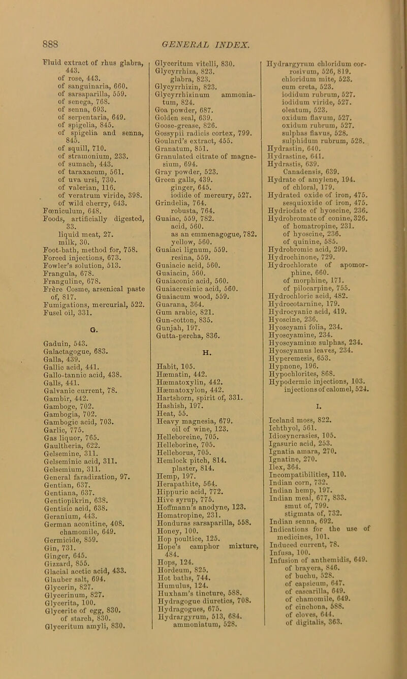 Fluid extract of rhus glabra, 443. of rose, 443. of sanguinaria, 660. of sarsaparilla, 559. of senega, 768. of senna, 693. of serpentaria, 649. of spigolia, 845. of spigolia and senna, 845. of squill, 710. of stramonium, 233. of sumach, 443. of taraxacum, 561. of uva ursi, 730. of valerian, 116. of veratrum viride, 398. of wild cherry, 643. Foeniculum, 648. Foods, artificially digested, 33. liquid meat, 27. milk, 30. Foot-bath, method for, 758. Forced injections, 673. Fowler’s solution, 513. Frangula, 678. Franguline, 678. Frere Cosme, arsenical paste of, 817. Fumigations, mercurial, 522. Fusel oil, 331. G. Gaduin, 543. Galactagogue, 683. Galla, 439. Gallic acid, 441. Gallo-tannic acid, 438. Galls, 441. Galvanic current, 78. Gambir, 442. Gamboge, 702. Gambogia, 702. Gambogic acid, 703. Garlic, 775. Gas liquor, 765. Gaultheria, 622. Gelsemine, 311. Gelseminic acid, 311. Gelsemium, 311. General faradization, 97. Gentian, 637. Gentiana, 637. Gentiopikrin, 638. Gentisic acid, 638. Geranium, 443. German aconitine, 408. chamomile, 649. Germicide, 859. Gin, 731. Ginger, 645. Gizzard, 855. Glacial acetic acid, 433. Glauber salt, 694. Glycerin, 827. Glycerinum, 827. Glycerita, 100. Glycerito of egg, 830. of starch, 830. Glyceritum ainyli, 830. Glyceritum vitclli, 830. Glycyrrhiza, 823. glabra, 823. Glycyrrhizin, 823. Glycyrrhizinum ammonia- turn, 824. Goa powder, 687. Golden seal, 639. Goose-grease, 826. Gossypii radicis cortex, 799. Goulard’s extract, 455. Granatum, 851. Granulated citrate of magne- sium, 694. Gray powder, 523. Green galls, 439. ginger, 645. iodide of mercury, 527. Grindelia, 764. robusta, 764. Guaiac, 559, 782. acid, 560. as an emmenagogue, 782. yellow, 560. Guaiaci lignum, 559. resina, 559. Guaiacic acid, 560. Guaiaein, 560. Guaiaeonic acid, 560. Guaiacresinic acid, 560. Guaiacum wood, 559. Guarana, 364. Gum arabic, 821. Gun-cotton, 835. Gunjah, 197. Gutta-percha, 836. H. Habit, 105. Hoematin, 442. Heematoxylin, 442. Hmmatoxylon, 442. Hartshorn, spirit of, 331. Hashish, 197. Heat, 55. Heavy magnesia, 679. oil of wine, 123. Helleboreine, 705. Ilelleborine, 705. Helleborus, 705. Hemlock pitch, 814. plaster, 814. Hemp, 197. Ilerapathite, 564. Hippuric acid, 772. Hive syrup, 775. Hoffmann’s anodyne, 123. Ilomatropine, 231. Honduras sarsaparilla, 558. Honey, 100. Hop poultice, 125. Hope’s camphor mixture, 484. Hops, 124. Hordeum, 825. Hot baths, 744. Ilumulus, 124. Huxham’s tincture, 588. Hydragogue diuretics, 708. Hydragogues, 675. Hydrargyrum, 513, 684. ammoniatum, 528. Hydrargyrum chloridum eor- rosivum, 526, 819. chloridum mite, 623. cum creta, 523. iodidum rubrum, 527. iodidum viride, 527. oleatum, 523. oxidum fiavurn, 527. oxidum rubrum, 527. sulphas flavus, 528. sulpliidum rubrum, 628. Hydrastin, 640. Hydrastine, 641. Hydrastis, 639. Canadensis, 639. Hydrate of amylene, 194. of chloral, 179. Hydrated oxide of iron, 475. sesquioxido of iron, 475. Hydriodate of hyoseine, 236. Hydrobromateof conine, 326. of homatropine, 231. of hyoseine, 236. of quinine, 585. Hydrobromic acid, 299. Hydrocliinone, 729. Hydrochlorate of apomor- phine, 660. of morphine, 171. of pilocarpine, 755. Hydrochloric acid, 482. Hydrocotarnine, 179. Hydrocyanic acid, 419. Hyoseine, 236. Hyoscyami folia, 234. Hyoscyamine, 234. Hyoscyaminm sulphas, 234. Hyoscyamus leaves, 234. Hyperemesis, 653. Hypnone, 196. Hypochlorites, 868. Hypodermic injections, 103. injections of calomel, 524. I. Iceland moss, 822. Ichthyol, 561. Idiosyncrasies, 105. Igasuric acid, 253. Ignatia ainara, 270. Ignatine, 270. Ilex, 364. Incompatibilities, 110. Indian corn, 732. Indian hemp, 197. Indian meal, 677, 833. smut of, 799. stigmata of, 732. Indian senna, 692. Indications for the use of medicines, 101. Induced current, 78. Infusa, 100. Infusion of anthemidis, 649. of brayera, 846. of buchu, 528. of capsicum, 647. of cascarilla, 649. of chamomile, 649. of cinchona, 588. of cloves, 644. of digitalis, 363.