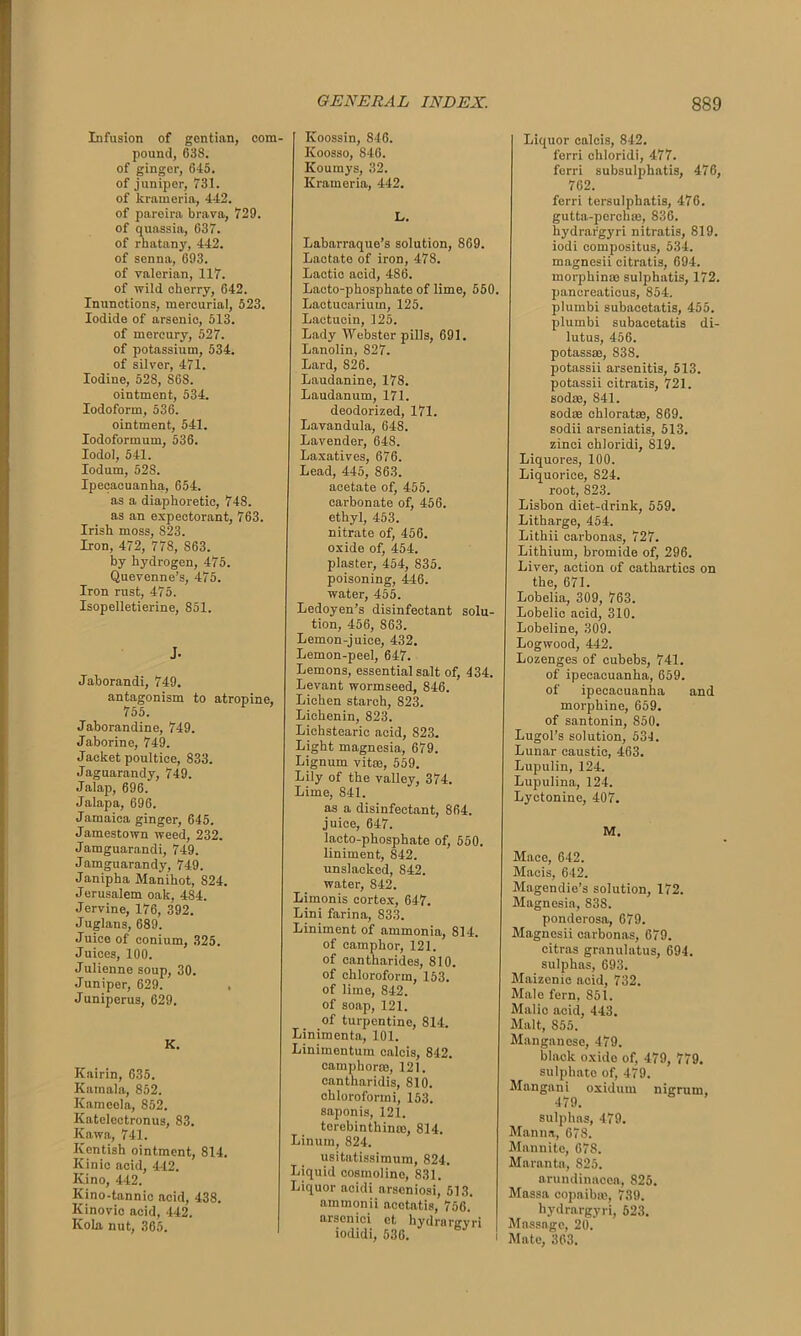 Infusion of gentian, com- pound, 638. of ginger, 645. of juniper, 731. of krnmeria, 442. of pareira brava, 729. of quassia, 637. of rhatany, 442. of senna, 693. of valerian, 117. of wild cherry, 642. Inunctions, mercurial, 523. Iodide of arsenic, 513. of mercury, 527. of potassium, 534. of silver, 471. Iodine, 528, S6S. ointment, 534. Iodoform, 536. ointment, 541. Iodoformum, 536. Iodol, 541. Iodum, 52S. Ipecacuanha, 654. as a diaphoretic, 748. as an expectorant, 763. Irish moss, S23. Iron, 472, 778, 863. by hydrogen, 475. Quevenne’s, 475. Iron rust, 475. Isopelletierine, 851. J. Jaborandi, 749. antagonism to atropine, 755. Jahorandine, 749. Jaborine, 749. Jacket poultice, 833. Jaguarandy, 749. Jalap, 696. Jalapa, 696. Jamaica ginger, 645. Jamestown weed, 232. Jamguarandi, 749. Jamguarandy, 749. Janipha Manihot, S24. Jerusalem oak, 484. Jervine, 176, 392. Juglans, 689. Juice of conium, 325. Juices, 100. Julienne soup, 30. Juniper, 629. Juniperus, 629. K. Kairin, 635. Kamala, 852. Kameela, 852. Kateloctronus, 83. Kawa, 741. Kentish ointment, 814. Kinic acid, 442. Kino, 442. Kino-tannic acid, 438. Kinovic acid, 442. Kola nut, 365. Koossin, 846. Ivoosso, 846. Koumys, 32. Krameria, 442. L. Labarraque’s solution, 869. Lactate of iron, 478. Lactic acid, 486. Lacto-phosphate of lime, 550. Lactucarium, 125. Laetuoin, 125. Lady Webster pills, 691. Lanolin, 827. Lard, 826. Laudanine, 178. Laudanum, 171. deodorized, 171. Lavandula, 648. Lavender, 648. Laxatives, 676. Lead, 445, 863. acetate of, 455. carbonate of, 456. ethyl, 453. nitrate of, 456. oxide of, 454. plaster, 454, 835. poisoning, 446. water, 455. Ledoyen’s disinfectant solu- tion, 456, 863. Lemon-juice, 432. Lemon-peel, 647. Lemons, essential salt of, 434. Levant wormseed, 846. Lichen starch, 823. Lichenin, 823. Lichstearic acid, 823. Light magnesia, 679. Lignum vitas, 559. Lily of the valley, 374. Lime, 841. as a disinfectant, 864. juice, 647. lacto-phosphate of, 550. liniment, 842. unslacked, 842. water, 842. Limonis cortex, 647. Lini farina, 833. Liniment of ammonia, 814. of camphor, 121. of cantharides, 810. of chloroform, 153. of lime, 842. of soap, 121. of turpentine, 814. Linimenta, 101. Linimentum ealcis, 842. cataphoras, 121. cantharidis, 810. chloroform i, 153. saponis, 121. terebinthinae, 814. Linum, 824. usitatissimum, 824. Liquid cosmolino, 831. Liquor acidi arseniosi, 513. aintnonii acctatis, 756. arscnici et hydronrvri iodidi, 536. Liquor caleis, 842. forri chloridi, 477. ferri subsulphatis, 476, 762. ferri tersulphatis, 476. gutta-perchas, 836. hydrargyri nitratis, 819. iodi compositus, 534. magnesii citratis, 694. morphinae sulpliatis, 172. pancreaticus, 854. plumbi subacetatis, 455. plumbi subacetatis di- lutus, 456. potassse, 838. potassii arsenitis, 513. potassii citratis, 721. sod®, 841. sod® chlorat®, 869. sodii arseniatis, 513. zinci chloridi, 819. Liquores, 100. Liquorice, 824. root, 823. Lisbon diet-drink, 559. Litharge, 454. Lithii carbonas, 727. Lithium, bromide of, 296. Liver, action of cathartics on the, 671. Lobelia, 309, 763. Lobelic acid, 310. Lobeline, 309. Logwood, 442. Lozenges of cubebs, 741. of ipecacuanha, 659. of ipecacuanha and morphine, 659. of santonin, 850. Lugol’s solution, 534. Lunar caustic, 463. Lupulin, 124. Lupulina, 124. Lyctonine, 407. M. Mace, 642. Macis, 642. Magendie’s solution, 172. Magnesia, 838. ponderosa, 679. Magnesii carbonas, 679. citras granulatus, 694. sulphas, 693. Maizenic acid, 732. Male fern, 851. Malic acid, 443. Malt, S55. Manganese, 479. black oxide of, 479, 779. sulphate of, 479. Mangani oxidurn nigrum, 479. sulphas, 479. Manna, 678. Mannite, 678. Maranta, 825. arundinaeea, 825. Massa copaibas, 739. hydrargyri, 523. Massage, 20. 1 Mate, 363.