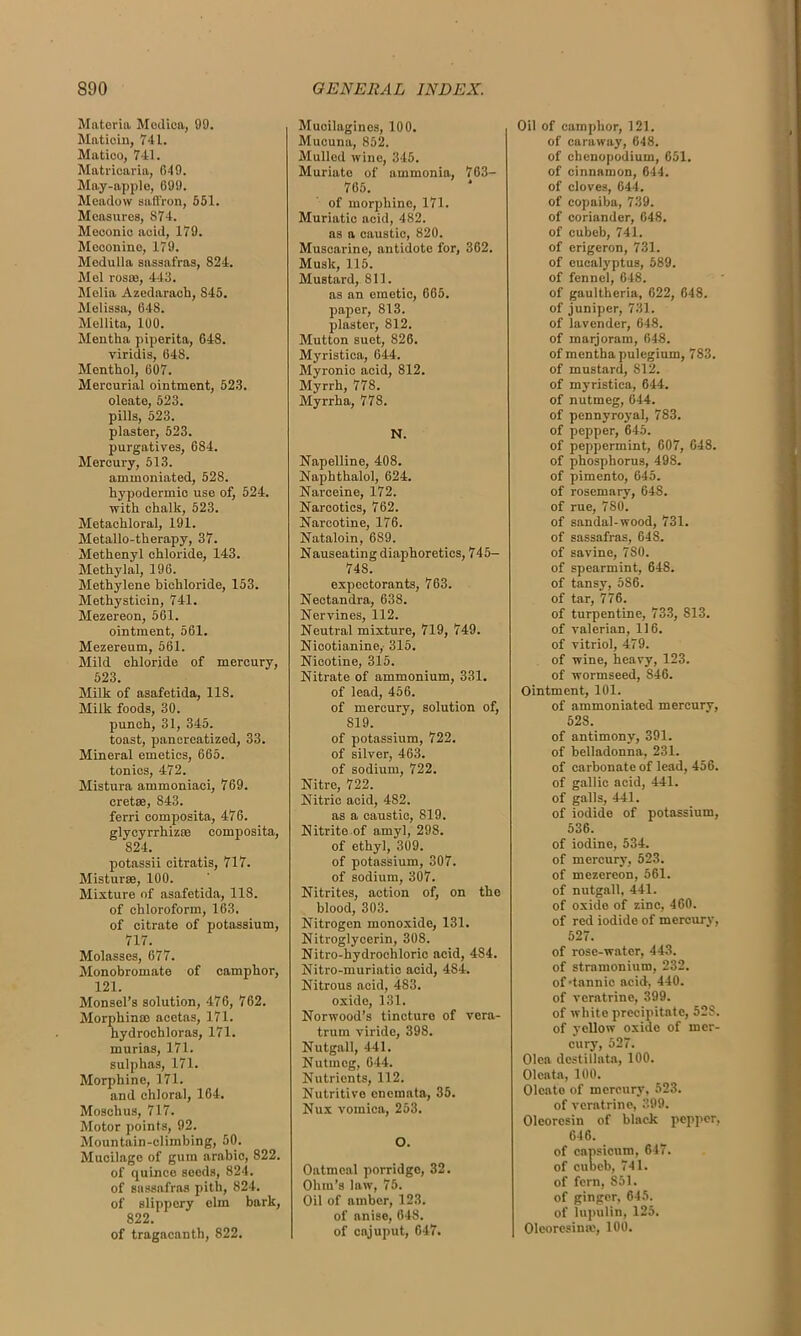 Materia Medica, 99. Maticin, 741. Matioo, 741. Matricaria, 649. May-apple, 699. Meadow saffron, 551. Measures, 874. Meconio acid, 179. Meoonine, 179. Medulla sassafras, 824. Mel rosse, 443. Melia Azedaraob, 845. Melissa, 648. Mellita, 100. Mentha piperita, 648. viridis, 648. Menthol, 607. Mercurial ointment, 523. oleate, 523. pills, 523. plaster, 523. purgatives, 684. Mercury, 513. aminoniated, 528. hypodermic use of, 524. with chalk, 523. Metachloral, 191. Metallo-therapy, 37. Methenyl chloride, 143. Methylal, 196. Methylene bichloride, 153. Methystiein, 741. Mezereon, 561. ointment, 561. Mezereum, 561. Mild chloride of mercury, 523. Milk of asafetida, 118. Milk foods, 30. punch, 31, 345. toast, pancreatized, 33. Mineral emetics, 665. tonics, 472. Mistura ammoniaci, 769. cretse, 843. ferri composita, 476. glycyrrhizee composita, 824. potassii citratis, 717. Misturce, 100. Mixture of asafetida, 118. of chloroform, 163. of citrate of potassium, 717. Molasses, 677. Monobromate of camphor, 121. Monsel’s solution, 476, 762. Morpliinso acetas, 171. hydrochloras, 171. rnurias, 171. sulphas, 171. Morphine, 171. and chloral, 164. Moschus, 717. Motor points, 92. Mountain-climbing, 50. Mucilage of gum arabio, 822. of quince seeds, 824. of sassafras pith, 824. of slippery elm bark, 822. of tragacanth, 822. Mucilaginos, 100. Mucuna, 852. Mulled wine, 345. Muriate of ammonia, 763— 765. of morphine, 171. Muriatic acid, 482. as a caustic, 820. Muscarine, antidote for, 362. Musk, 115. Mustard, 811. as an emetic, 665. paper, 813. plaster, 812. Mutton suet, 826. Myristica, 644. Myronio acid, 812. Myrrh, 778. Myrrha, 778. N. Napelline, 408. Naphthalol, 624. Narceine, 172. Narcotics, 762. Narcotine, 176. Nataloin, 689. Nauseating diaphoretics, 745— 74S. expectorants, 763. Nectandra, 638. Nervines, 112. Neutral mixture, 719, 749. Nicotianine,- 315. Nicotine, 315. Nitrate of ammonium, 331. of lead, 456. of mercury, solution of, 819. of potassium, 722. of silver, 463. of sodium, 722. Nitre, 722. Nitric acid, 482. as a caustic, 819. Nitrite of amyl, 298. of ethyl, 309. of potassium, 307. of sodium, 307. Nitrites, action of, on the blood, 303. Nitrogen monoxide, 131. Nitroglycerin, 308. Nitro-hydrochloric acid, 484. Nitro-muriatic acid, 484. Nitrous acid, 483. oxide, 131. Norwood’s tincture of vera- trum viride, 398. Nutgall, 441. Nutmeg, 644. Nutrients, 112. Nutritive onemata, 35. Nux vomica, 253. O. Oatmeal porridge, 32. Ohm’s law, 75. Oil of amber, 123. of anise, 64S. of cajuput, 647. Oil of camphor, 121. of caraway, 648. of cbenopodium, 651. of cinnamon, 644. of cloves, 644. of copaiba, 739. of coriander, 648. of cubeb, 741. of erigeron, 731. of eucalyptus, 589. of fennel, 648. of gaultheria, 622, 648. of juniper, 731. of lavender, 648. of marjoram, 648. of mentha pulegium, 783. of mustard, 812. of myristica, 644. of nutmeg, 644. of pennyroyal, 783. of pepper, 645. of peppermint, 607, 648. of phosphorus, 498. of pimento, 645. of rosemary, 64S. of rue, 780. of sandal-wood, 731. of sassafras, 648. of savine, 7S0. of spearmint, 648. of tansy, 5S6. of tar, 776. of turpentine, 733, 813. of valerian, 116. of vitriol, 479. of wine, heavy, 123. of wormseed, S46. Ointment, 101. of ammoniated mercury, 528. of antimony, 391. of belladonna, 231. of carbonate of lead, 456. of gallic acid, 441. of galls, 441. of iodide of potassium, 536. of iodine, 534. of mercury, 523. of mezereon, 561. of nutgall, 441. of oxide of zinc, 460. of red iodide of mercury, 527. of rose-water, 443. of stramonium, 232. of-tannic acid, 440. of veratrine, 399. of white precipitate, 52S. of yellow oxide of mer- cury, 527. Olea dcstillata, 100. Olcata, 100. Oleate of mercury, 523. of veratrine, 399. Oleoresin of black pepper, 646. of capsicum, 647. of cubeb, 741. of fern, 851. of ginger, 645. of lupulin, 125. Oleoresime, 100.
