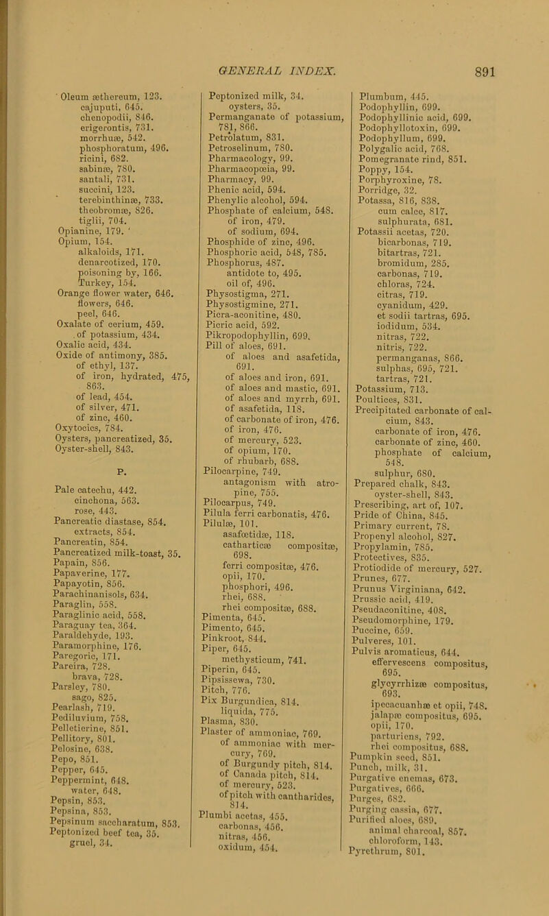 Oleum sethereum, 123. oajuputi, 645. ohenopodii, 846. erigerontis, 731. morrhuas, 542. phosphoratum, 496. ricini, 6S2. sabinre, 7S0. santali, 731. sueoini, 123. terebinthinte, 733. theobromas, 826. tiglii, 704. Opianine, 179. ‘ Opium, 154. alkaloids, 171. denarcotized, 170. poisoning by, 166. Turkey, 154. Orange flower water, 646. flowers, 646. peel, 646. Oxalate of cerium, 459. of potassium, 434. Oxalic acid, 434. Oxide of antimony, 3S5. of ethyl, 137. of iron, hydrated, 475, 863. of lead, 454. of silver, 471. of zinc, 460. Oxytocics, 784. Oysters, pancreatized, 35. Oyster-shell, 843. P. Pale catechu, 442. cinchona, 563. rose, 443. Pancreatic diastase, 854. extracts, 854. Pancreatin, 854. Pancreatized milk-toast, 35. Papain, 856. Papaverine, 177. Papayotin, 856. Parachinanisols, 634. Paraglin, 558. Paraglinic acid, 558. Paraguay tea, 364. Paraldehyde, 193. Paramorphine, 176. Paregoric, 171. Pareira, 728. brava, 728. Parsley, 780. sago, 825. Pearlash, 719. Pediluviura, 758. Pellcticrine, 851. Pellitory, 801. Pelosine, 638. Pepo, 851. Pepper, 645. Peppermint, 648. water, 648. Pepsin, 853. Pepsina, 853. Pepsinum saccharatum, 853. Peptonized beef tea, 35. gruel, 34. Poptonized milk, 34. oysters, 35. Permanganate of potassium, 781, 866. Petrolatum, 831. Petroselinum, 780. Pharmacology, 99. Pharmacopoeia, 99. Pharmacy, 99. Phenic acid, 594. Phenylic alcohol, 594. Phosphate of calcium, 54S. of iron, 479. of sodium, 694. Phosphide of zinc, 496. Phosphoric acid, 548, 785. Phosphorus, 487. antidote to, 495. oil of, 496. Physostigma, 271. Physostigmine, 271. Picra-aeonitine, 480. Picric acid, 592. Pikropodophyllin, 699. Pill of aloes, 691. of aloes and asafetida, 691. of aloes and iron, 691. of aloes and mastic, 691. of aloes and myrrh, 691. of asafetida, 118. of carbonate of iron, 476. of iron, 476. of mercury, 523. of opium, 170. of rhubarb, 688. Pilocarpine, 749. antagonism with atro- pine, 755. Pilocarpus, 749. Pilula ferri carbonatis, 476. Pilulae, 101. asafoetidae, 118. catharticae composite, 698. ferri composite, 476. opii, 170. phosphori, 496. rhei, 688. rhei compositae, 688. Pimenta, 645. Pimento, 645. Pinkroot, 844. Piper, 645. methysticum, 741. Piperin, 645. Pipsisscwa, 730. Pitch, 776. Pix Burgundica, 814. liquida, 775. Plasma, 830. Plaster of ammoniac, 769. of ammoniac with mer- cury, 769. of Burgundy pitch, 814. of Canada pitch, 814. of mercury, 523. of pitch with cantlmrides. 814. Plumbi acetas, 455. carbonas, 456. nitres, 456. oxidurn, 454. Plumbum, 445. Podophyllin, 699. Podophyllinic acid, 699. Podophyllotoxin, 699. Podophyllum, 699. Polygalic acid, 768. Pomegranate rind, 851. Poppy, 154. Porphyroxine, 78. Porridge, 32. Potassa, 816, 838. cum calce, 817. sulphurate, 681. Potassii acetas, 720. bicarbonas, 719. bitartras, 721. bromidum, 285. carbonas, 719. chloras, 724. citras, 719. cyanidum, 429. et sodii tartras, 695. iodidum, 534. nitras, 722. nitris, 722. permanganas, 866. sulphas, 695, 721. tartras, 721. Potassium, 713. Poultices, 831. Precipitated carbonate of cal- cium, 843. carbonate of iron, 476. carbonate of zinc, 460. phosphate of calcium, 548. sulphur, 680. Prepared chalk, S43. oyster-shell, 843. Prescribing, art of, 107. Pride of China, 845. Primary current, 7S. Propenyl alcohol, 827. Propylamin, 785. Protectives, 835. Protiodide of mercury, 527. Prunes, 677. Prunus Yirginiana, 642. Prussic acid, 419. Pseudaconitine, 408. Pseudomorphine, 179. Puccine, 659. Pulveres, 101. Pulvis aromaticus, 644. effervescens compositus, 695. glycyrrhizae compositus, 693. ipecacuanha et opii, 748. jalapre compositus, 695. opii, 170. parturiens, 792. rhei compositus, 688. Pumpkin seed, S51. Punch, milk, 31. Purgative enemas, 673. Purgatives, 666. Purges, 682. Purging cassia, 677. Purified aloes, 689. animal charcoal, 857. chloroform, 143. Pyrethrum, 801.