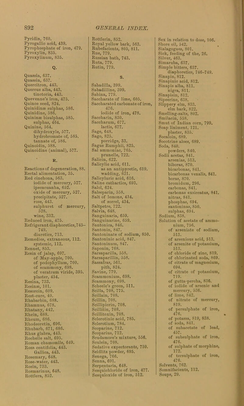 Pyridin, TOO. Pyrogallic acid, 439. Pyrophosphate of iron, 479. Pyroxylin, 835. Pyroxylinum, 835. Q. Quassia, 637. Quassin, 637. Quercitron, 443. Quercus alba, 443. tinctoria, 443. Quevenne’s iron, 475. Quince seed, 824. Quinidin® sulphas, 586. Quinidine, 586. Quinin® bisulphas, 585. sulphas, 464. Quinine, 564. dihydroxyle, 577. hydrobromate of, 585. tannate of, 586. QuiDoidin, 588. Quinoidine (animal), 577. R. Reactions of degeneration, SS. Rectal alimentation, 35. Red cinchona, 563. iodide of mercury, 527. ipecacuanha, 652. oxide of mercury, 527. precipitate, 527. rose, 443. sulphuret of mercury, 528. wine, 332. Reduced iron, 475. Refrigerant diaphoretics, 745- 749. diuretics, 713. Remedies, extraneous, 112. systemic, 112. Rennet, 853. Resin of jalap, 697. of May-apple, 700. of podophyllum, 700. of scammony, 698. of veratrum viride, 395. plaster, 454. Resina, 733. Resinte, 101. Resorcin, 609. Rest-cure, 40. Rhabarbin, 688. Rhamnus, 678. Rhatany, 442. Rhein, 688. Rheum, 686. Rhodeoretin, 696. Rhubarb, 671, 686. Rhus glabra, 443. Rochelle salt, 695. Roman chamomile, 649. Rosa centifolia, 443. Gallica, 443. Rosemary, 648. Rose-water, 443. Rosin, 733. Rosmarinus, 648. Rottlora, 852. Rottlorin, 852. Royal yellow bark, 563. Rubefacients, 805, 811. Rue, 779. Russian bath, 743. Ruta, 779. Rutin, 779. S. Sabadilla, 399. Sabadilline, 399. Sabina, 779. Saceharate of lime, 605. Saccharated carbonate of iron, 476. iodide of iron, 478. Saccharin, 830. Saccharum, 677. lactis, 677. Sage, 648. Sago, 825. porridge, 33. Sagus Rumphii, 825. Sal ammoniac, 765. prunelle, 722. Salicin, 622. Salicylic acid, 611. as an antipyretic, 619. wadding, 621. Salicyluric acid, 616. Saline cathartics, 693. Salol, 624. Salseparin, 558. Salt of lemons, 434. of sorrel, 434. Saltpetre, 722. Salvia, 648. Sanguinaria, 659. Sanguinarine, 659. Santonica, 846. Santonin, 847. Santoninate of sodium, 850. Santoninic acid, 847. Santoninum, 847. Saponin, 768. Sarsaparilla, 558. Sarsaparillin, 558. Sassafras, 561. pith, S24. Savine, 779. Scammonium, 698. Scammony, 698. Scheele’s green, 511. Scilla, 708, 775. Scillain, 708. Scillin, 708. Scillipicrin, 708. Seillitin, 70S. Scillitoxin, 70S. Selerotinic acid, 7S5. Selerotium, 784. Scoparine, 712. Scoparius, 712. Scudamore’s mixture, 556. Sculein, 708. Sedative expectorants, 759. Seidlitz powder, 695. Senega, 766. Senna, 691. Scrpentaria, 648. Sesquichloride of iron, 477. Scsquioxide of iron, 512. Sex in relation to dose, 106. Shore oil, 542. , Sialagogues, 801. Sick, feeding of the, 26. Silver, 463. Simaruba, 637. Simple bitters, 637. diaphoretics, 746-749. Sinapin, 812. Sinapinic acid, 812. Sinapis alba, 811. nigra, 811. Sinapisin, 812. Sipeerine, 638. Slippery elm, 833. elm bark, 822. Smelling-salts, 802. Smilacin, 558. Smut of Indian corn, 799. Soap liniment, 121. plaster, 835. Socaloin, 689. Socotrine aloes, 689. Soda, 840. powders, 840. Sodii acetas, 841. arsenias, 513. biboras, 870. bicarbonas, 841. bicarbonas venalis, 841. boras, 870. bromidum, 296. carbonas, 841. carbonas exsiceatus, 841. nitras, 841. phosphas, 694. santoninas, 850. sulphas, 694. Sodium, 838. Solution of acetate of ammo- nium, 756. of arseniate of sodium, 513. of arsenious acid, 513. of arsenite of potassium, 513. of chloride of zinc, S19. of chlorinated soda, S69. of citrate of magnesium. 694. of citrate of potassium, 719. of gutta-percha, S36. of iodide of arsenic and mercury, 536. of lime, S42. of nitrate of mercury, S19. of persulphate of iron, 476. of potassa, 819, S38. of soda, 841. of subacetate of lead, 457. of subsulphate of iron, 476. of sulphate of morphine, 172. of tersulphato of iron, 476. Solvents, 762. Somnifacients, 112. Soups, 29.