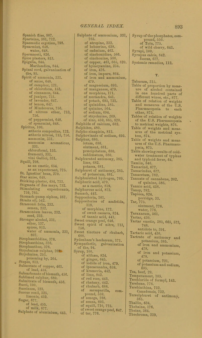 Spanish flies, S07. Sparteino, 381, 712. Spasmodic ergotism, 798. Spearmint, (i-lS. water, 648. Spermaceti, S26. Spico plasters, S13. Spigelia, S44. Marilandioa, 844. Spinal cord, galvanization of the, 95. Spirit of ammonia, 331. of anise, 648. of camphor, 121. . of chloroform, 153. of cinnamon, 644. of juniper, 731. of lavender, 647. of lemon, 647. of Mindererus, 756. of nitrous ether, 713, 756. of peppermint, 648. . of spearmint, 648. Spiritus, 100. mtheris eompositus, 123. mtheris nitrosi, 713, 756. ammonias, 331. ammoniae aromatieus, 331. chloroformi, 153. frumenti, 331. vini Gallici, 331. Squill, 708. as an emetic, 654. as an expectorant, 775. St. Ignatius’ bean, 270. Star anise, 648. Sticking-plaster, 454, 733. Stigmata of Zea mays, 732. Stimulating expectorants, 759, 765. Stomach-pump siphon, 167. Straits oil, 542. Stramonii folia, 232. semen, 232. Stramonium leaves, 232. seed, 232. Stronger alcohol, 331. ether, 137. spices, 813. water of ammonia, 331, 807. Strophanthidine, 376. Strophanthine, 376. Strophanthus, 376. Strychnin® sulphas, 269r Strychnino, 253. poisoning by, 264. Stupes, 813. Subacetate of copper, 461. of load, 455. Subcarbonate of bismuth, 456. Sublimed sulphur, 680. Subnitrato of bismuth, 456. Succi, 100. Suecinum, 123. Sucous eonii, 325. limonis, 432. Sugar, 677. of lead, 455. of milk, 677. Sulphate of aluminium, 445. Sulphato of ammonium, 331, 765. of atropine, 232. of bebeerine, 638. of cadmium, 462. of cinchonidine, 586. of cinchonine, 586. of copper, 461, 665, 820. of hyoscyamine, 234. of iron, 476. of iron, impure, S64. of iron and ammonium, 479. of magnesium, 693. of manganese, 479. of morphine, 171. of nectandra, 641. of potash, 695, 721. of quinidine, 585. of quinine, 564. of sodium, 694. of strychnine, 269. of zinc, 459, 665, S20. Sulphide of calcium, 682. Sulphites, 480. Sulpho-sinapisin, 812. Sulphovinate of sodium, 695. Sulphur, 680. lotum, 680. ointment, 6S1. prseeipitatum, 6S0. sublimatum, 680. Sulphurated antimony, 385. lime, 682. potassa, 681. Sulphuret of antimony, 385. of potassium, 6S1. Sulphuretted hydrogen, 769. Sulphuric acid, 479. as a caustic, 819. Sulphurous acid, 872. Sumach, 443. Suppositoria, 101. Suppositories of asafetida, 118. of morphine, 172. of sweet cassava, 824. of tannic acid, 441. Sweet orange peel, 646. Sweet spirit of nitre, 713, 756. Sweet tincture of rhubarb, 688. Sydenham’s laudanum, 171. Sympathetic, galvanization of the, 94. Syrup, 100. of althrna, 824. of ginger, 645. of iodide of iron, 479. of ipecacuanha,. 659. of krameria, 442. of lime, 842. of red roso, 443. of rhatany, 442. of rhubarb, 688. of sarsaparilla, com- pound, 559. of senega, 768. of senna, 693. of squill, 710, 775. of sweet orango peol, 647. of tar, 776. Syrup of the phosphates, com- pound, 550. of Tolu, 775. of wild cherry, 643. Syrupi, 100. Syrupus calcis, 842. fuscus, 677. Systemio remedies, 112. T. Tabacum, 315. Table of proportion by meas- ure of alcohol contained in one hundred parts of different wines, etc., 877. Table of relation of weights and measures of the U.S. Pharmacopoeia to each other, S75. Tables of relation of weights of the U.S. Pharmacopoeia to metrical weights, 876. Table of weights and meas- ures of the metrical sys- tem, 874. Table of weights and meas- ures of the U.S. Pharmaco- poeia, 875. Table showing results of cold- water treatment of typhus and typhoid fever, 64. Tseniin, 846. Tamarind, 677. Tamarindus, 677. Tanacetum, 7S2. Tannate of cannabene, 202. of quinine, 586. Tannic acid, 438. Tansy, 782. Tapioca, 824. porridge, 33. Tar, 775. ointment, 776. water, 776. Taraxacum, 561. Tartar, 430. Tartar emetic, 385, 665, 573, 748. antidote to, 391. Tartaric acid, 430. Tartrate of antimony and potassium, 385. of iron and ammonium. 478. of iron and potassium, 478. of potassium, 721. of potassium and sodium, 695. Tea, beef, 29. Temperament, 105. Terchlorido of formyl, 143. Torebene, 776. Terebinthina, 732. Canadensis, 732. Tersulphuret of antimony, Thallin, 634. Thebaine, 176. Theine, 364. Theobromn, 239.