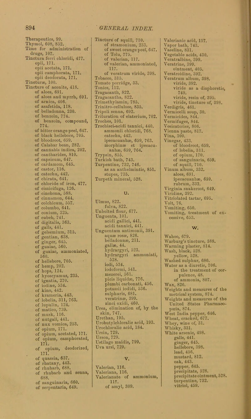 Therapeutics, 99. Thymol, 608, 852. Timo for administration of drugs, 107. Tinctura ferri chloridi, 477. opii, 171. opii acetata, 171. opii camphorata, 171. opii deodorata, 171. Tincturm, 100. Tincture of aconito, 418. of aloes, 691. of aloes and myrrh, 691. of arnica, 406. of asafetida, 118. of belladonna, 230. of benzoin, 774. of benzoin, compound, 774. of bitter orange peel, 647. of black hellebore, 705. of bloodroot, 659. of Calabar bean, 282. of cannabis indica, 202. of cantharides, 810. of capsicum, 647. of cardamom, 645. of castor, 116. of catechu, 442. of ehirata, 641. of chloride of iron, 477. of cimicifuga, 126. of cinchona, 588. of cinnamon, 644. of colchicum, 557. of columbo, 641. of conium, 325. of cubeb, 741. of digitalis, 363. of galls, 441. of gelsemium, 315. of gentian, 638. of ginger, 645. of guaiac, 560. of guaiac, ammoniated, 560. of hellebore, 705. of hemp, 202. of hops, 124. of hyoscyamus, 235. of ignatia, 270. of iodine, 534. of kino, 442. of krameria, 443. of lobelia, 311, 763. of lupulin, 124. of matieo, 739. of musk, 116. of nutgall, 441. of nux vomica, 253. of opium, 171. of opium, aeetated, 171. of opium, camphorated, 171. of opium, deodorized, 171. of quassia, 637. of rhatany, 443. of rhubarb, 688. of rhubarb and senna, 688. of sanguinaria, 660. of sorpentaria, 649. Tincture of squill, 710. of stramonium, 233. of sweet orange peel, 617. of Tolu, 775. of valerian, 117. of valerian, ammoniated, 117. of veratrum viride, 398. Tobacco, 315. Tomato porridge, 33. Tonics, 112. Tragaeantli, 822. Tragacantha, 822. Trimethylamin, 785. Trinitro-cellulose, 835. Tripoli senna, 692. Trituration of clatcrium, 702. Troches, 101. Trochisci.-acidi tannici, 440. ammonii chloridi, 768. catechu, 442. ipecacuanhas, 659, 763. morph inte et ipecacu- anhas, 659, 764. Trypsin, 855. Turkish bath, 743. Turpentine, 732, 746. as an anthelmintic, 851. stupes, 735. Turpeth mineral, 528. U. Ulmus, 822. fulva, 822. . Unbolted flour, 677. Unguenta, 101. acidi gallici, 441. acidi tannici, 441. Unguentum antimonii, 391. aquae rosre, 826. belladonnas, 231. gallae, 44. hydrargyri, 523. hydrargyri ammoniati, 528. iodi, 534. iodoformi, 541. mezerei, 561. picis liquidac, 770. plumbi carbonati, 456. potassii iodidi, 536. sulphuris, 681. veratrinae, 399. zinci oxidi, 460. Urea, elimination of, by the skin, 747. Urethan, 195. Urobutylchloralic acid, 193. Urochloralic acid, 184. Ursin, 729. Urson, 729. Ustilago maidis, 799. Uva ursi, 729. V. Valerian, 116. Valeriana, 116. Valerianate of ammonium, 1 IT. of amyl, 309. Valerianic acid, 117. Vapor bath, 743. Vaseline, 831. Vegetable acids, 430. Vcratralbine, 399. Veratrine, 399. ointment, 405. Vcratroidinc, 392. Veratrum album, 398. viride, 392. viride as a diaphoretic, 749. viride, resin of, 395. viride, tincture of, 398. Verdigris, 461. Vermicelli soup, 30. Vermicides, 844. Vermifuges, 844. Vesieatories, 806. Vienna paste, 817. Vina, 100. Vinegar, 433. of bloodroot, 659. of lobelia, 311. of opium, 170. of sanguinaria, 659. of squill, 710. Vinum album, 332. aloes, 691. ipecacuanhse, 659. rubrum, 332. Virginia snakeroot, 649. Viridine, 392. Vitriolated tartar, 695. Volt, 76. Vomiting, 650. Vomiting, treatment of ex- cessive, 653. W. Wahoo, 679. Warburg’s tincture, 588. Warming plaster, S14. Wash, black, 52S. yellow, 528. Washed sulphur, 680. Water as a diuretic, 706. in the treatment of cor- pulence, 48. of ammonia, S07. Wax, 826. Weights and measures of the metrical system, 874. Weights and measures of tho United States Pharmaco- poeia, S74. West India pepper, 646. Wheat, cracked, 677. Whey, wine of, 31. Whisky, 331. White arsenic, 49S. galls, 441. ginger, 645. hellebore, 398. lead, 456. mustard, SI 2. oak, 443. pepper, 645. precipitate, 528. precipitate ointment, 528. turpentine, 732. vitriol, 469.