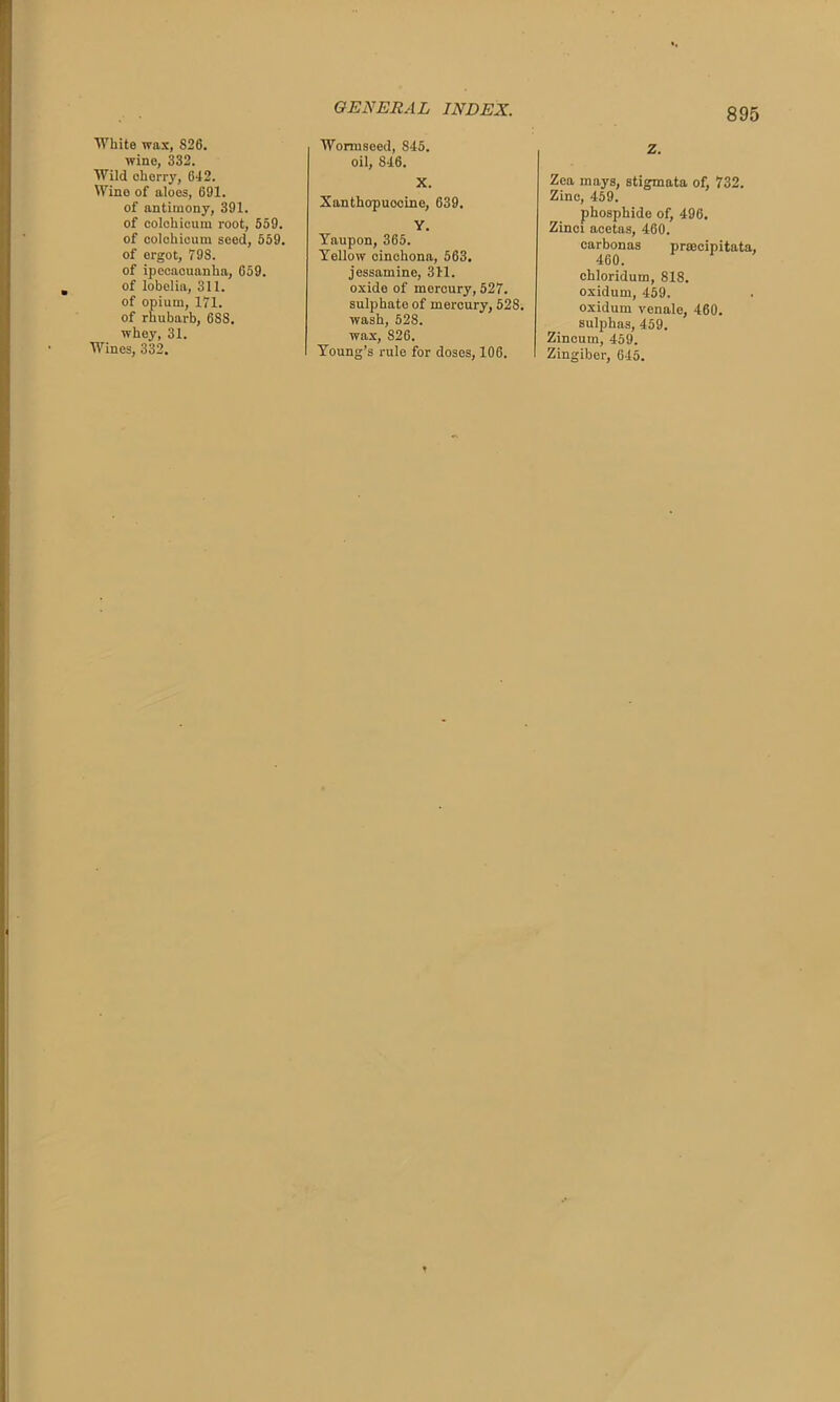 White wax, 826. wine, 332. Wild cherry, 642. Wine of aloes, 691. of antimony, 391. of colchicum root, 559. of colchicum seed, 559. of ergot, 79S. of ipecacuanha, 659. of lobelia, 311. of opium, 171. of rhubarb, 6S8. whey, 31. Wines, 332. Wormseed, 845. oil, 846. X. Xanthopuocine, 639. Y. Yaupon, 365. Yellow cinchona, 563. jessamine, 311. oxide of mercury, 527. sulphate of mercury, 528. wash, 528. wax, 826. Young’s rule for doses, 106. Z. Zea mays, stigmata of, 732. Zinc, 459. phosphide of, 496. Zinci acetas, 460. carbonas praecipitata, 460. chloridum, 818. oxidum, 459. oxidum venale, 460. sulphas, 459. Zincuin, 459. Zingiber, 645.