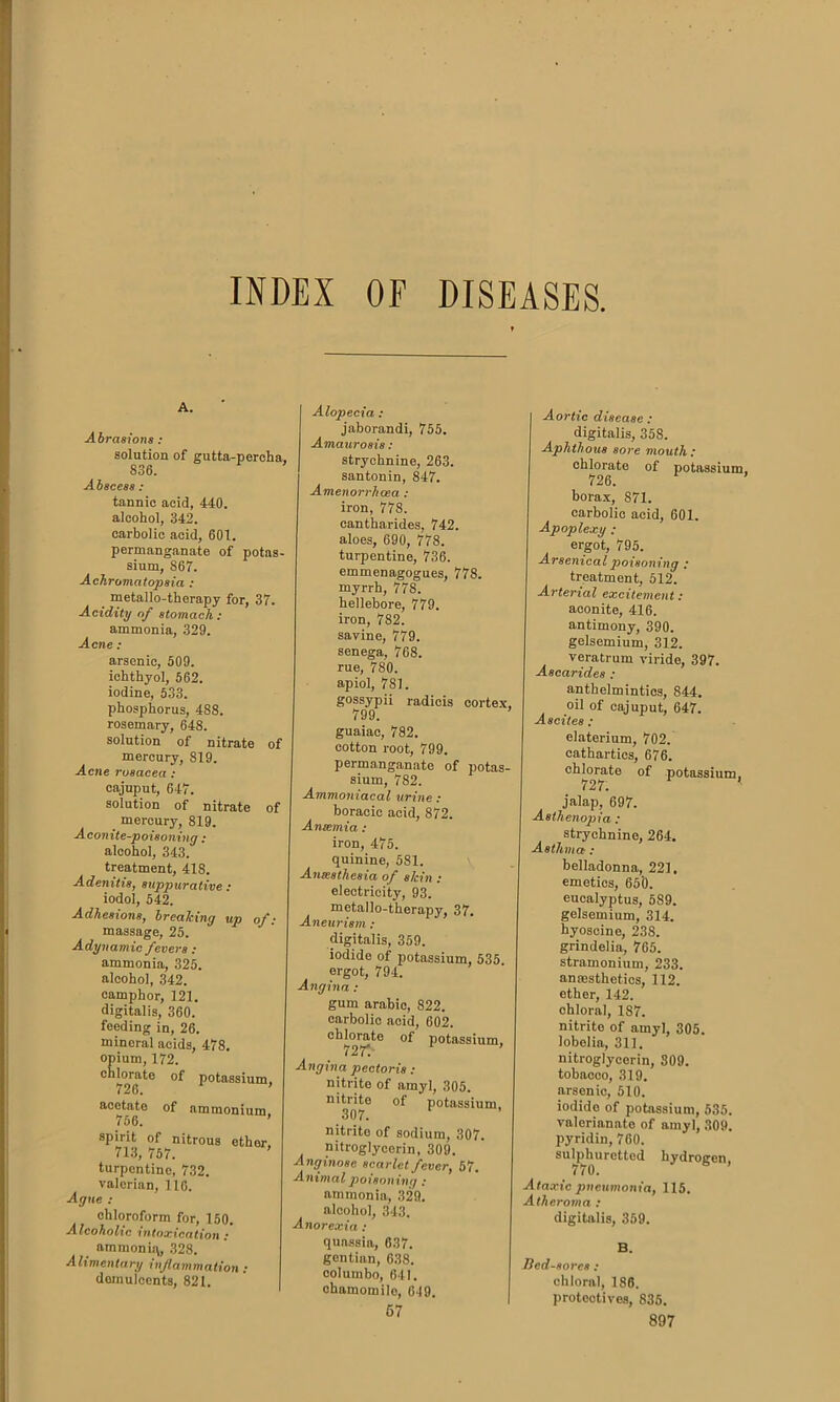 INDEX OF DISEASES A. Abrasions : solution of gutta-percha, S36. Abscess : tannic acid, 440. alcohol, 342. carbolic acid, 601. permanganate of potas- sium, S67. Achromatopsia : metallo-therapy for, 37. Acidity of stomach : ammonia, 329. Acne : arsenic, 509. ichthyol, 562. iodine, 533. phosphorus, 4S8. rosemary, 648. solution of nitrate of mercury, 819. Acne rosacea : cajuput, 647. solution of nitrate of mercury, 819. Aconite-poisoning : alcohol, 343. treatment, 418. Adenitis, suppurative : iodol, 542. Adhesions, breaking up of: massage, 25. Adynamic fevers: ammonia, 325. alcohol, 342. camphor, 121. digitalis, 360. feeding in, 26. mineral acids, 478. opium, 172. chlorate of potassium, 726. ’ acetate of ammonium 756. ’ spirit of nitrous ether, 713, 757. turpentine, 732. valerian, 116. Ague : chloroform for, 150. Alcoholic intoxication : ammonisv, 328. Alimentary inflammation : demulcents, 821. Alopecia: jaborandi, 755. Amaurosis: strychnine, 263. santonin, 847. Amenorrhcea : iron, 77S. eantharides, 742. aloes, 690, 778. turpentine, 736. emmenagogues, 778. myrrh, 778. hellebore, 779. iron, 7S2. savine, 779. senega, 768. rue, 780. apiol, 781. gossypii radicis cortex, 799. guaiac, 782. cotton root, 799. permanganate of potas- sium, 782. Ammoniacal urine: boracic acid, 872. An semi a : iron, 475. quinine, 581. Anesthesia of skin : electricity, 93. metallo-therapy, 37. Aneurism : digitalis, 359. iodide of potassium, 535. ergot, 794. Angina: gum arabic, 822. carbolic acid, 602. chlorate of potassium, 72 T. Angina pectoris: nitrite of amyl, 305. nitrite of potassium, 307. nitrito of sodium, 307. nitroglycerin, 309. A nginose scarlet fever, 57. Animal poisoning : ammonia, 329. alcohol, 343. Anorexia : quassia, 637. gentian, 638. columbo, 641. chamomile, 619. 67 Aortic disease : digitalis, 358. Aphthous sore mouth : chlorate of potassium, 726. borax, 871. carbolic acid, 601. Apoplexy: ergot, 795. Arsenical poisoning .* treatment, 512. Arterial excitement: aconite, 416. antimony, 390. gelsemium, 312. veratrum viride, 397. Ascarides : anthelmintics, 844. oil of cajuput, 647. Ascites : elaterium, 702. cathartics, 676. chlorate of potassium, 727. jalap, 697. Asthenopia : strychnine, 264. Asthma : belladonna, 221. emetics, 65t>. eucalyptus, 589. gelsemium, 314. byoscine, 238. grindelia, 765. stramonium, 233. anaesthetics, 112. ether, 142. chloral, 187. nitrite of amyl, 305. lobelia, 311. nitroglycerin, S09. tobacco, 319. arsenic, 510. iodide of potassium, 535. valerianate of amyl, 309. pyridin, 760. sulphuretted hydrogen 770. Ataxic pneumonia, 115. Atheroma : digitalis, 359. B. Bed-sores: chloral, 186. proteotives, 835.