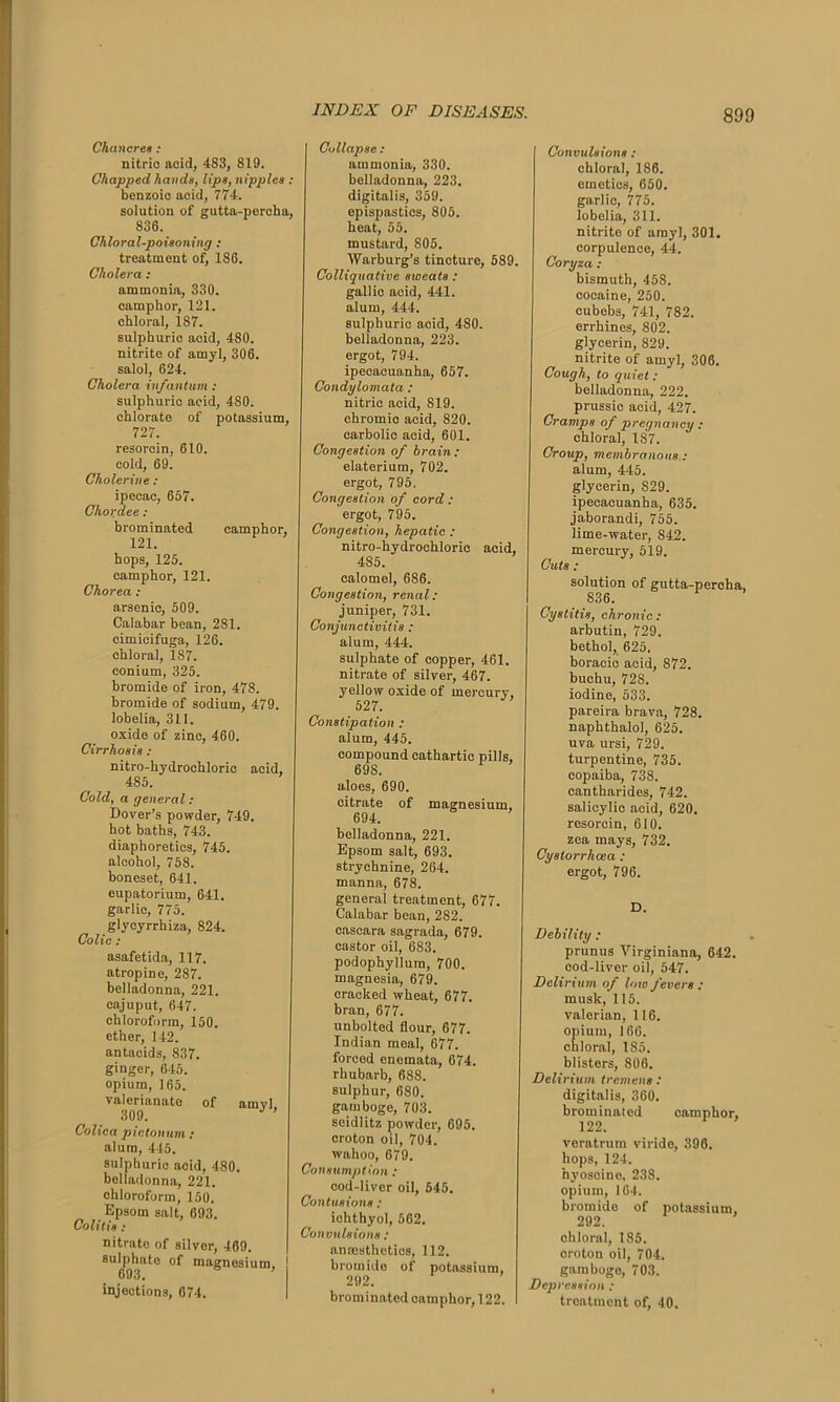 Chancres : nitrio acid, 483, 819. Chapped hands, lips, nipples : benzoic acid, 774. solution of gutta-percha, 836. Chloral-poisoning : treatment of, 186. Cholera : ammonia, 330. camphor, 121. chloral, 187. sulphuric acid, 480. nitrite of amyl, 306. salol, 624. Cholera infantum : sulphuric acid, 480. chlorate of potassium, 727. resorcin, 610. cold, 69. Cholerine : ipecac, 657. Chordee : brominated camphor, 121. hops, 125. camphor, 121. Chorea : arsenic, 509. Calabar bean, 281. cimicifuga, 126. chloral, 187. conium, 325. bromide of iron, 478. bromide of sodium, 479. lobelia, 311. oxide of zinc, 460. Cirrhosis : nitro-hydrochloric acid, 485. Cold, a general: Dover’s powder, 749. hot baths, 743. diaphoretics, 745. alcohol, 758. boneset, 641. eupatorium, 641. garlic, 775. glycyrrhiza, 824. Colic : asafetida, 117. atropine, 287. belladonna, 221. cajuput, 647. chloroform, 150. ether, 142. antacids, 837. ginger, 645. opium, 165. valerianate of amvl 309. J ' Colica pictonum: alum, 445. sulphuric acid, 480. belladonna, 221. chloroform, 150. Epsom salt, 693. Colit is: nitrate of silver, 469. sulphate of magnesium. 693. ’ injections, 674. Collapse : ammonia, 330. belladonna, 223. digitalis, 359. epispastics, 805. heat, 55. mustard, 805. Warburg’s tincture, 589. Colliquative sweats : gallic acid, 441. alum, 444. sulphuric acid, 480. belladonna, 223. ergot, 794. ipecacuanha, 657. Condylomata : nitric acid, 819. chromic acid, 820. carbolic acid, 601. Congestion of brain: elaterium, 702. ergot, 795. Congestion of cord : ergot, 795. Congestion, hepatic : nitro-hydrochloric acid, 485. calomel, 686. Congestion, renal: juniper, 731. Conjunctivitis : alum, 444. sulphate of copper, 461. nitrate of silver, 467. yellow oxide of mercury, 527. Constipation : alum, 445. compound cathartic pills, 69S. aloes, 690. citrate of magnesium, 694. belladonna, 221. Epsom salt, 693. strychnine, 264. manna, 678. general treatment, 677. Calabar bean, 282. cascara sagrada, 679. castor oil, 683. podophyllum, 700. magnesia, 679. cracked wheat, 677. bran, 677. unbolted flour, 677. Indian meal, 677. forcod enemata, 674. rhubarb, 688. sulphur, 680. gamboge, 703. soidlitz powder, 695. croton oil, 704. wahoo, 679. Consumption : cod-liver oil, 545. Contusions : iclithyol, 562. Convulsions: anaesthetics, 112. bromide of potassium, 292. brominated camphor, 122. Convulsions : chloral, 186. emetics, 650. garlic, 775. lobelia, 311. nitrite of amyl, 301. corpulence, 44. Coryza : bismuth, 458. cocaine, 250. cubebs, 741, 782. errhinos, 802. glycerin, 829. nitrite of amyl, 306. Cough, to quiet : belladonna, 222. prussic acid, 427. Cramps of pregnancy: chloral, 187. Group, membranous : alum, 445. glycerin, 829. ipecacuanha, 635. jaborandi, 755. lime-water, S42. mercury, 519. Cuts: solution of gutta-percha, 836. Cystitis, chronic : arbutin, 729. bethol, 625. boracic acid, 872. buchu, 728. iodine, 533. pareira brava, 728. naphthalol, 625. uva ursi, 729. turpentine, 735. copaiba, 738. cantharides, 742. salicylic acid, 620. resorcin, 610. zea mays, 732. Cystorrhoca : ergot, 796. D. Debility : prunus Virginiana, 642. cod-liver oil, 547. Delirium of low fevers : musk, 115. valerian, 116. opium, 166. chloral, 185. blisters, 806. Delirium tremens: digitalis, 360. brominated camphor, 122. veratrum viride, 396. hops, 124. hyoscine, 238. opium, 164. bromide of potassium, 292. chloral, 185. croton oil, 704. gamboge, 703. Depression : treatment of, 40.