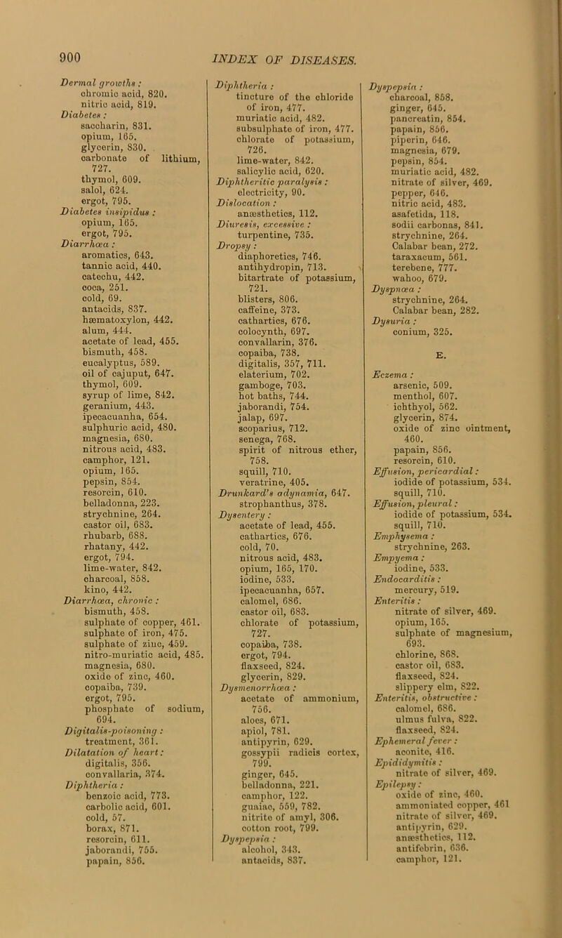 Dermal growths : chromic acid, 820. nitric acid, 819. Diabetes : saocharin, 831. opium, 105. glycerin, 830. carbonate of lithium, 727. thymol, 609. salol, 624. ergot, 795. Diabetes insipidus : opium, 165. ergot, 795. Diarrhoea : aromatics, 643. tannic acid, 440. catechu, 442. coca, 251. cold, 69. antacids, 837. haematoxylon, 442. alum, 444. acetate of lead, 455. bismuth, 458. eucalyptus, 589. oil of cajuput, 647. thymol, 609. syrup of lime, 842. geranium, 443. ipecacuanha, 654. sulphuric acid, 480. magnesia, 680. nitrous acid, 483. camphor, 121. opium, 165. pepsin, 854. resorcin, 610. belladonna, 223. strychnine, 264. castor oil, 683. rhubarb, 688. rhatany, 442. ergot, 794. lime-water, 842. charcoal, 858. kino, 442. Diarrhoea, chronic : bismuth, 458. sulphate of copper, 461. sulphato of iron, 475. sulphate of ziuc, 459. nitro-muriatic acid, 485. magnesia, 680. oxide of zinc, 460. copaiba, 739. ergot, 795. phosphate of sodium, 694. Digitalis-poisoning : treatment, 361. Dilatation of heart: digitalis, 356. convallaria, 374. Diphtheria : benzoic acid, 773. carbolic acid, 601. cold, 57. borax, 871. resorcin, 611. jaborandi, 755. papain, 856. Diphtheria : tincture of the chloride of iron, 477. muriatic acid, 482. subsulphate of iron, 477. chlorate of potassium, 726. lime-water, 842. salicylic acid, 620. Diphtheritic paralysis: electricity, 90. Dislocation : anaesthetics, 112. Diuresis, excessive : turpentine, 735. Dropsy: diaphoretics, 746. antihydropin, 713. bitartrate of potassium, 721. blisters, 806. caffeine, 373. cathartics, 676. colocynth, 697. convallarin, 376. copaiba, 738. digitalis, 357, 711. elaterium, 702. gamboge, 703. hot baths, 744. jaborandi, 754. jalajj, 697. scoparius, 712. senega, 768. spirit of nitrous ether, 758. squill, 710. veratrine, 405. Drunkard’8 adynamia, 647. strophanthus, 378. Dysentery : acetate of lead, 455. cathartics, 676. cold, 70. nitrous acid, 483. opium, 165, 170. iodine, 533. ipecacuanha, 657. calomel, 686. castor oil, 683. chlorate of potassium, 727. copaiba, 738. ergot, 794. flaxseed, 824. glycerin, 829. Dysmenorrhoea : acetate of ammonium, 756. aloes, 671. apiol, 781. antipyrin, 629. gossypii radiois cortex, 799. ginger, 645. belladonna, 221. camphor, 122. guaiac, 559, 782. nitrite of amyl, 306. cotton root, 799. Dyspepsia : alcohol, 343. antacids, 837. Dyspepsia : charcoal, 858. ginger, 645. pancreatin, 854. papain, 856. piperin, 646. magnesia, 679. pepsin, 854. muriatic acid, 482. nitrate of silver, 469. pepper, 646. nitric acid, 483. asaf'etida, 118. sodii carbonas, 841. strychnine, 264. Calabar bean, 272. taraxacum, 561. terebene, 777. wahoo, 679. Dyspnoea : strychnine, 264. Calabar bean, 282. Dysuria : conium, 325. E. Eczema : arsenic, 509. menthol, 607. ichthyol, 562. glycerin, 874. oxide of zinc ointment, 460. papain, 856. resorcin, 610. Effusion, pericardial: iodide of potassium, 534. squill, 710. Effusion, pleural: iodide of potassium, 534. squill, 710. Emphysema : strychnine, 263. Empyema: iodine, 533. Endocarditis : mercury, 519. Enteritis : nitrate of silver, 469. opium, 165. sulphate of magnesium, 693. chlorine, 868. castor oil, 6S3. flaxseed, 824. slippery elm, 822. Enteritis, obstructive : calomel, 686. ulmus fulva, 822. flaxseed, 824. Ephemeral fever : aconite, 416. Epididymitis: nitrate of silver, 469. Epilepsy : oxido of zinc, 460. ammoniated copper, 461 nitrate of silver, 469. antipyrin, 629. anaesthetics, 112. antifebrin, 636. camphor, 121.