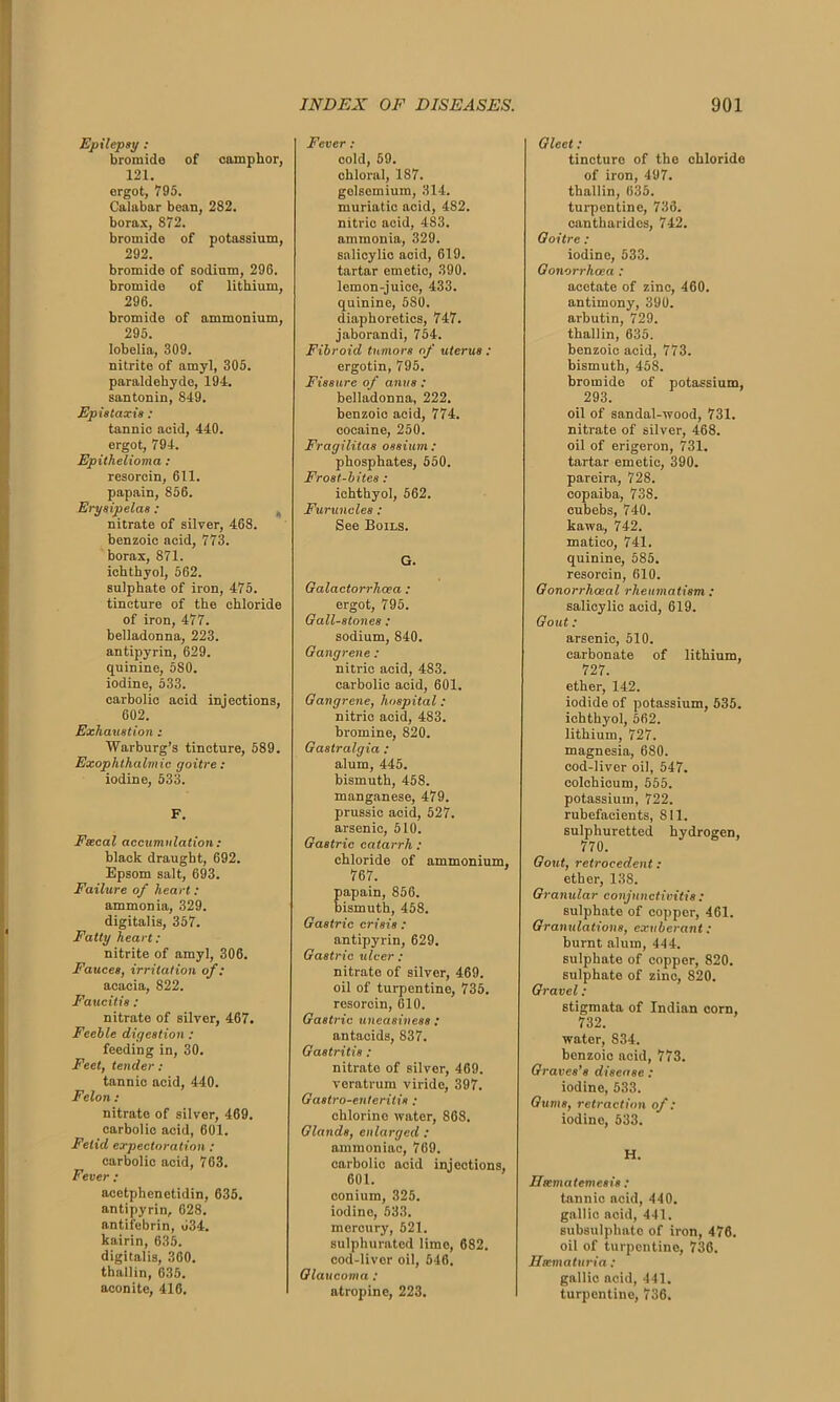 Epilepsy : bromide of camphor, 121. ergot, 795. Calabar bean, 282. borax, 872. bromide of potassium, 292. bromide of sodium, 296. bromide of lithium, 296. bromide of ammonium, 295. lobelia, 309. nitrite of amyl, 305. paraldehyde, 194. santonin, 849. Epistaxis : tannic acid, 440. ergot, 794. Epithelioma : resorcin, 611. papain, 856. Erysipelas : nitrate of silver, 468. benzoic acid, 773. borax, 871. ichthyol, 562. sulphate of iron, 475. tincture of the chloride of iron, 477. belladonna, 223. antipyrin, 629. quinine, 580. iodine, 533. carbolic acid injections, 602. Exhaustion : Warburg’s tincture, 589. Exophthalmic goitre: iodine, 533. F. Fsecal accumulation : black draught, 692. Epsom salt, 693. Failure of heart: ammonia, 329. digitalis, 357. Fatty heart: nitrite of amyl, 306. Fauces, irritation of: acacia, 822. Faucitis : nitrate of silver, 467. Feeble digestion : feeding in, 30. Feet, tender: tannic acid, 440. Felon: nitrate of silver, 469. carbolic acid, 601. Fetid expectoration : carbolic acid, 763. Fever : acetphenetidin, 635. antipyrin, 628. antifebrin, 034. kairin, 635. digitalis, 360. thallin, 635. aconite, 416. Fever: cold, 59. chloral, 1S7. golscmium, 314. muriatic acid, 482. nitric acid, 483. ammonia, 329. salicylic acid, 619. tartar emetic, 390. lemon-juice, 433. quinine, 580. diaphoretics, 747. jaborandi, 754. Fibroid tumors of uterus : ergotin, 795. Fissure of anus : belladonna, 222. benzoic acid, 774. cocaine, 250. Fragilitas ossium : phosphates, 550. Frost-bites : ichthyol, 562. Furuncles : See Boils. G. Galactorrhcea : ergot, 795. Gall-stones : sodium, 840. Gangrene : nitric acid, 483. carbolic acid, 601. Gangrene, hospital: nitric acid, 483. bromine, 820. Gastralgia : alum, 445. bismuth, 458. manganese, 479. prussic acid, 527. arsenic, 510. Gastric catarrh : chloride of ammonium, 767. papain, 856. bismuth, 458. Gastric crisis : antipyrin, 629. Gastric ulcer : nitrate of silver, 469. oil of turpentine, 735. resorcin, 610. Gastric uneasiness : antacids, 837. Gastritis: nitrate of silver, 469. veratrum viride, 397. Gastro-enteritis : chlorine water, 868. Glands, enlarged : ammoniac, 769. carbolic acid injections, 601. conium, 325. iodine, 533. mercury, 521. sulphurated lime, 682. cod-liver oil, 546. Glaucoma : atropine, 223. Gleet: tincture of the chloride of iron, 497. thallin, 635. turpentine, 736. cantharidcs, 742. Goitre : iodine, 533. Gonorrhoea : acetate of zinc, 460. antimony, 390. arbutin, 729. thallin, 635. benzoic acid, 773. bismuth, 458. bromide of potassium, 293. oil of sandal-wood, 731. nitrate of silver, 468. oil of erigeron, 731. tartar emetic, 390. pareira, 728. copaiba, 738. cubebs, 740. kawa, 742. matico, 741. quinine, 585. resorcin, 610. Gonorrhoeal rheumatism : salicylic acid, 619. Gout : arsenic, 510. carbonate of lithium, 727. ether, 142. iodide of potassium, 535. ichthyol, 562. lithium, 727. magnesia, 680. cod-liver oil, 547. colchicum, 555. potassium, 722. rubefacients, 811. sulphuretted hydrogen, 770. Gout, retrocedent: ether, 13S. Granular conjunctivitis : sulphate of copper, 461. Granulations, exuberant : burnt alum, 444. sulphate of copper, 820. sulphate of zinc, 820. Gravel: stigmata of Indian corn, 732. water, 834. benzoic acid, 773. Graves’s disease : iodine, 533. Gums, retraction of: iodine, 533. H. Ihematemcsis : tannic acid, 440. gallic acid, 441. subsulphate of iron, 476. oil of turpentine, 736. Hematuria : gallic acid, 441. turpentine, 736.