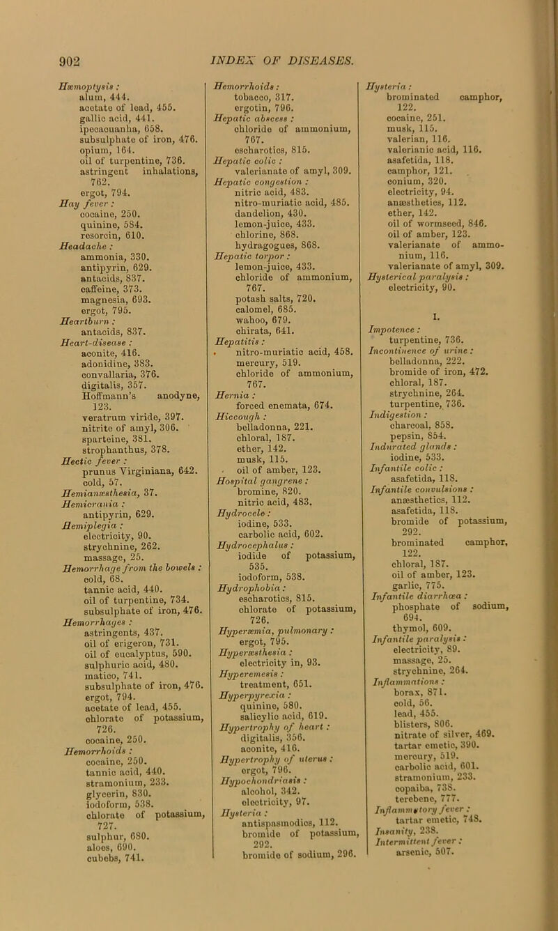 Haemoptysis: alum, 444. aootate of lead, 455. gallic acid, 441. ipecacuanha, 658. subsulphate of iron, 476. opium, 164. oil of turpontine, 736. astringent inhalations, 762. ergot, 794. Hay fever : oocaino, 250. quinine, 584. resorcin, 610. Headache : ammonia, 330. antipyrin, 629. antacids, 837. caffeine, 373. magnesia, 693. ergot, 795. Heartburn: antacids, 837. Heart-disease : aconite, 416. adonidine, 383. convallaria, 376. digitalis, 357. Hoffmann’s anodyne, 123. veratrum viride, 397. nitrite of amyl, 306. sparteine, 38l. strophanthus, 378. Hectic fever : prunus Yirginiana, 642. cold, 57. Hemianteatheaia, 37. Hemicrania : antipyrin, 629. Hemiplegia : electricity, 90. strychnine, 262. massage, 25. Hemorrhage from the bowela : cold, 68. tannic acid, 440. oil of turpentine, 734. subsulphate of iron, 476. Hemorrhages : astringents, 437. oil of erigeron, 731. oil of eucalyptus, 590. sulphuric acid, 480. matico, 741. subsulphate of iron, 476. ergot, 794. acetate of lead, 455. ohlorate of potassium, 726. cooaine, 250. Hemorrhoids : cocaine, 250. tannic acid, 440. stramonium, 233. glycerin, 830. iodoform, 538. chlorate of potassium, 727. sulphur, 680. aloes, 690. cubeb3, 741. Hemorrhoids: tobacco, 317. ergotin, 796. Hepatic absecaa : chloride of ammonium, 767. esoharotics, 815. Hepatic colic : valerianate of amyl, 309. Hepatic congestion : nitric aoid, 483. nitro-muriatic acid, 485. dandelion, 430. lemon-juice, 433. chlorine, 868. hydragoguos, 868. Hepatic torpor : lemon-juice, 433. chloride of ammonium, 767. potash salts, 720. calomel, 685. wahoo, 679. chirata, 641. Hepatitis : . nitro-muriatic acid, 458. mercury, 519. chloride of ammonium, 767. Hernia : forced enemata, 674. Hiccough : belladonna, 221. chloral, 187. ether, 142. musk, 115. oil of amber, 123. Hospital gangrene : bromine, 820. nitric acid, 483. Hydrocele: iodine, 533. carbolic acid, 602. Hydrocephalus : iodide of potassium, 535. iodoform, 538. Hydrophobia: esoharotics, 815. chlorate of potassium, 726. Hypertemia, pulmonary : ergot, 795. Hypersesthesia : electricity in, 93. Hyperemesis : treatment, 651. Hyperpyrexia : quinino, 580. salicylio acid, 619. Hypertrophy of heart : digitalis, 356. aconite, 416. Hypertrophy of uterus : ergot, 796. Hypochondriasis : aloohol, 342. oleotricity, 97. Hysteria : antispasmodics, 112. bromide of potassium, 292. bromide of sodium, 296. Hysteria: brominated camphor, 122. cocaine, 251. musk, 115. valerian, 116. valerianic acid, 116. asafetida, 118. camphor, 121. conium, 320. electricity, 94. anaesthetics, 112. ether, 142. oil of wormseed, 846. oil of amber, 123. valerianate of ammo- nium, 116. valerianate of amyl, 309. Hysterical paralysis : electricity, 90. I. Impotence: turpentine, 736. Incontinence of urine : belladonna, 222. bromide of iron, 472. chloral, 187. strychnine, 264. turpentine, 736. Indigestion : charcoal, 858. pepsin, S54. Indurated glands : iodine, 533. Infantile colic : asafetida, 11S. Infantile convulsions : anaesthetics, 112. asafetida, 118. bromide of potassium, 292. brominated camphor, 122. chloral, 187. oil of amber, 123. garlic, 775. Infantile diarrhoea : phosphate of sodium, 694. thymol, 609. Infantile paralysis : electricity, 89. massage, 25. strychnino, 264. Inflammations : borax, 871. cold, 56. lead, 455. blisters, 806. nitrate of silver, 469. tartar emetic, 390. mercury, 519. carbolic acid, 601. stramonium, 233. copaiba, 73S. terebene, 777. Inflammatory feverj tartar emetic, 748. Insanity, 238. Intermittent fever: arsenic, 507.