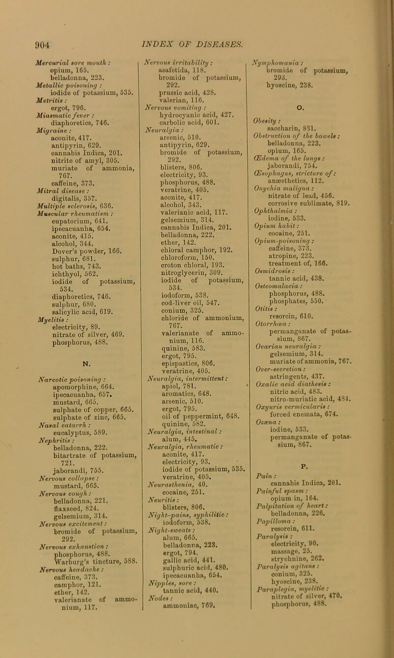 Mercurial sore mouth: opium, 165. belladonna, 223. Metallic poisoning : iodide of potassium, 535. Metritis : ergot, 796. Miasmatic fever : diaphoretics, 746. Migraine : aconite, 417. antipyrin, 629. cannabis Indica, 201. nitrite of amyl, 305. muriate of ammonia, 767. caffeine, 373. Mitral disease : digitalis, 357. Multiple sclerosis, 636. Muscular rheumatism : eupatorium, 641. ipecacuanha, 654. aconite, 415. alcohol, 344. Dover’s powder, 166. sulphur, 681. hot baths, 743. ichthyol, 562. iodide of potassium, 534. diaphoretics, 746. sulphur, 680. salicylic acid, 619. Myelitis: electricity, 89. nitrate of silver, 469. phosphorus, 488. N. Narcotic poisoning : apomorphine, 664. ipecacuanha, 657. mustard, 665. sulphate of copper, 665. sulphate of zinc, 665. Nasal catarrh : eucalyptus, 589. Nephritis : belladonna, 222. bitartrate of potassium, 721. jaborandi, 755. Nervous collapse : mustard, 665. Nervous cough: belladonna, 221. flaxseed, 824. gelsemium, 314. Nervous excitement: bromide of potassium, 292. Nervous exhaustion : phosphorus, 488. Warburg’s tincture, 588. Nervous headache : caffeine, 373. camphor, 121. ether, 142. valerianate of ammo- nium, 117. Nervous irritability : asafetida, 118. bromide of potassium, 292. prussic acid, 428. valerian, 116. Nervous vomiting : hydrocyanic acid, 427. carbolic acid, 601. Neuralgia : arsenic, 510. antipyrin, 629. bromide of potassium, 292. blisters, 806. electricity, 93. phosphorus, 488. veratrino, 405. aconite, 417. alcohol, 343. valerianic acid, 117. gelsemium, 314. cannabis Indica, 201. belladonna, 222. ether, 142. chloral camphor, 192. chloroform, 150. croton chloral, 193. nitroglycerin, 309. iodide of potassium, 534. iodoform, 538. cod-liver oil, 547. conium, 325. chloride of ammonium, 767. valerianate of ammo- nium, 116. quinine, 583. ergot, 795. epispastics, 806. veratrine, 405. Neuralgia, intermittent: apiol, 781. aromatics, 648. arsenic, 510. ergot, 795. oil of peppermint, 64S. quinine, 582. Neuralgia, intestinal: alum, 445. Neuralgia, rheumatic : aconite, 417. electricity, 93. iodide of potassium, 535. veratrine, 405. Neurasthenia, 40. cocaine, 251. Neuritis: blisters, 806. Night-pains, syphilitic: iodoform, 538. Night-sweats : alum, 665. belladonna, 223. ergot, 794. gallic acid, 441. sulphuric acid, 480. ipecacuanha, 654. Nipples, sore : tannio acid, 440. Nodes : ammoniac, 769. Nymphomania : bromide of potassium, 293. hyoscine, 238. O. Obesity: saccharin, 831. Obstruction of the bowels : belladonna, 223. opium, 165. (Edema of the lungs : jaborandi, 754. (Esophagus, stricture of: anmsthetics, 112. Onychia maligna : nitrate of lead, 456. corrosive sublimate, 819. Ophthalmia : iodine, 533. Opium habit: cocaine, 251. Opium-poisoning : caffeine, 373. atropine, 223. treatment of, 166. Osmidrosis : tannic acid, 438. Osteomalacia: phosphorus, 488. phosphates, 550. Otitis : resorcin, 610. Otorrhcea: permanganate of potas- sium, 867. Ovarian neuralgia : gelsemium, 314. muriate of ammonia, 767. Over-secretion : astringents, 4.37. Oxalic acid diathesis: nitric acid, 483. nitro-muriatic acid, 484. Oxyuris vermicularis: forced enemata, 674. Ozsena : iodine, 533. permanganate of potas- sium, 867. P. Pain : cannabis Indica, 201. Painful spasm : opium in, 164. Palpitation of heart: belladonna, 226. Papilloma : resorcin, 611. Paralysis : electricity, 90. massage, 25. strychnine, 262. Paralysis agitans : conium, 325. hyoscine, 238. Paraplegia, myelitic: nitrate of silver, 470. phosphorus, 4S8.