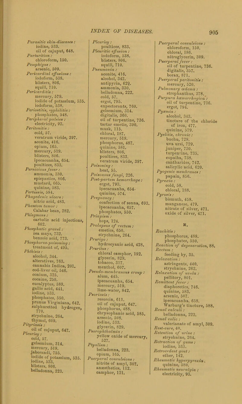 Parasitic skin-diseases : iodine, 533. oil of cajuput, 648. Parturition: chloroform, 150. Pemphigus: arsenic, 509. Pericardial effusions : iodoform, 538. blisters, 806. squill, 710. Pericarditis : mercury, 579. iodide of potassium, 535. iodoform, 538. Periostitis, syphilitic : phosphates, 548. Peripheral palsies : electricity, 92. Peritonitis : cold, 57. veratrum viride, 397. aconite, 416. opium, 165. mercury, 519. blisters, S06. ipecacuanha, 654. poultices, 833. Pernicious fever : ammonia, 330. epispastics, 806. mustard, 665. quinine, 5S3. Pertussis, 584. Phagedenic ulcers : nitric acid, 483. Phantom tumor : Calabar bean, 282. Phlegmons : carbolic acid injections, 602. Phosphatic gravel: zea mays, 732. benzoic acid, 773. • Phosphorus-poisoning : treatment of, 495. Phthisis : alcohol, 344. alteratives, 763. cannabis Indica, 201. cod-liver oil, 546. conium, 325. cocaine, 250. eucalyptus, 589. gallic acid, 441. iodine, 533. phosphates, 550. prunus Virginiana, 642. sulphuretted hydroaen. 770. strychnine, 264. thymol, 609. Pityriasis : oil of cajuput, 647. Pleurisy : cold, 57. gelsemium, 314. mercury, 519. jaborandi, 755. iodide of potassium, 535. iodine, 533. blisters, 806. belladonna, 223. Pleurisy: poulticos, 833. Pleuritic effusion: iodoform, 53S. blisters, 806. squill, 710. Pneumonia : aconito, 416. alcohol, 342. antipyrin, 629. ammonia, 330. belladonna, 222. cold, 57. ergot, 795. expectorants, 760. gelsemium, 314. digitalis, 360. oil of turpentine, 736. tartar emetic, 390. musk, 115. chloral, 187. mercury, 519. phosphorus, 487. quinine, 5S1. blisters, 806. poultices, 833. veratrum viride, 397. Poisoning : heat, 55. Poisonous fungi, 226. Post-partum hemorrhage : ergot, 793. ipecacuanha, 654. quinine, 574. Pregnancy : confection of senna, 693. ipecacuanha, 657. phosphates, 550. Priapism : hops, 124. Prolapsus of rectum : emetics, 650. strychnine, 264. Prurigo : hydrocyanic acid, 428. Pruritus: chloral camphor, 192. glycerin, 829. tobacco, 317. menthol, 607. Pseudo-membranous croup : alum, 445. ipecacuanha, 654. mercury, 519. lime-water, 842. Psoriasis : resorcin, 611. oil of cajuput, 647. phosphorus, 488. ohrysophanio acid, 585. arsenic, 508. iodine, 533. glycerin, 829. Psoroplithalmia : yellow oxide of mercury, 52 /. Ptyalism: belladonna, 223. opium, 105. Puerperal convulsions : nitrite of amyl, 307, anesthetics, 112. camphor, 121. Puerperal convulsions : chloroform, 150. chloral, 186. nitroglycerin, 309. Puerperal fever : oil of turpentine, 736. digitalis, 357. borax, 871. Puerperal peritonitis : mercury, 520. Pulmonary oedema : strop hanth us, 378. Purpura htcmorrhagica': oil of turpentine, 736. ergot, 794. Pysemia : alcohol, 343. tincture of the chloride of iron, 477. quinine, 579. Pyelitis, chronic : buchu, 72S. uva ursi, 729. juniper, 730. turpentine, 735. copaiba, 738. cantbarides, 742. salicylic acid, 620. Pyogenic membranes : papain, 856. Pyrexia : cold, 58. chloral, 1S8. Pyrosis: bismuth, 458. manganese, 479. nitrate of silver, 471. oxide of silver, 471. R. Pacliitis : phosphorus, 488. phosphates, 550. Reaction of degeneration, 88. Pedum : feeding by, 35. Relaxation : astringents, 440. strychnine, 262. Relaxation of uvula : pellitory, 801. Remittent fever : diaphoretics, 746. quinine, 683. arsenic, 507. ipecacuanha, 658. Warburg’s tincture, 588. Renal calculi : belladonna, 222. Renal colic : valerianate of amyl, 309. Rest-cure, 40. Retention of urine : stryohnine, 264. Retraction of gums : iodine, 533. Retrocedent gout : other, 142. Rheumatic hyperpyrexia. quinine, 680. Rheumatic neuralgia ; electricity, 93.