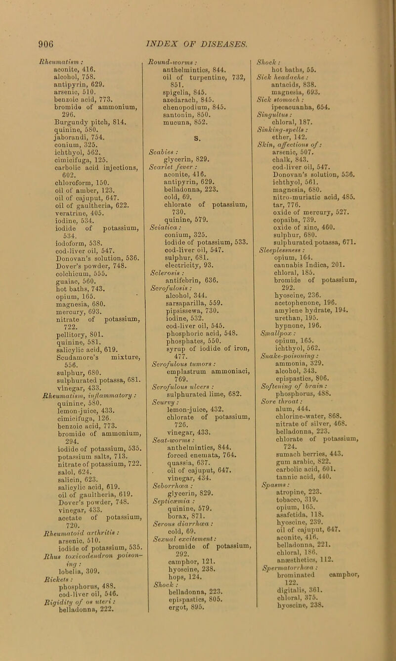 Rheumatism: aconite, 416. alcohol, 758. antipyrin, 629. arsenic, 510. benzoic acid, 773. bromido of ammonium, 296. Burgundy pitch, 814. quinine, 580. jaborandi, 754. coniuin, 325. ichthyol, 562. cimioifuga, 125. carbolic acid injections, 602. chloroform, 150. oil of amber, 123. oil of cajuput, 647. oil of gaultheria, 622. veratrine, 405. iodine, 534. iodide of potassium, 534. iodoform, 538. cod-liver oil, 547. Donovan’s solution, 536. Dover’s powder, 748. colchicum, 555. guaiac, 560. hot baths, 743. opium, 165. magnesia, 680. mercury, 693. nitrate of potassium, 722. pellitory, 801. quinine, 581. salicylic acid, 619. Scudamore’s mixture, 556. sulphur, 680. sulphurated potassa, 681. vinegar, 433. Rheumatism, inflammatory : quinine, 580. lemon-juice, 433. cimioifuga, 126. benzoic acid, 773. bromide of ammonium, 294. iodide of potassium, 535. potassium salts, 713. nitrate of potassium, 722. salol, 624. salicin, 623. salicylic acid, 619. oil of gaultheria, 619. Dover’s powder, 748. vinegar, 433. acetate of potassium, 720. Rheumatoid arthritis : arsenic, 510. iodide of potassium, 535. Rhus toxicodendron poison- ing : lobeiia, 309. Rickets : phosphorus, 488. cod-livcr oil, 546. Rigidity of os uteri : belladonna, 222. Round-worms : anthelmintics, 844. oil of turpentine, 732, 851. spigelia, 845. nzedarach, 845. chenopodium, 845. santonin, 850. mucuna, 852. S. Scabies : glycerin, 829. Scarlet fever : aconite, 416. antipyrin, 629. belladonna, 223. cold, 69. chlorate of potassium, 730. quinine, 579. Sciatica: conium, 325. iodide of potassium, 533. cod-liver oil, 547. sulphur, 681. electricity, 93. Sclerosis : antifebrin, 636. Scrofulosis: alcohol, 344. sarsaparilla, 559. pipsissewa, 730. iodine, 532. cod-liver oil, 545. phosphoric acid, 548. phosphates, 550. syrup of iodide of iron, 477. Scrofulous tumors: emplastrum ammoniaci, 769. Scrofulous ulcers : sulphurated lime, 682. Scurvy : lemon-juioe, 432. chlorate of potassium, 726. vinegar, 433. Seat-worms : anthelmintics, 844. forced enemata, 764. quassia, 637. oil of cajuput, 647. vinegar, 434. Seborrhoea : glycerin, 829. Scpticiemia : quinine, 579. borax, 871. Serous diarrhoea : cold, 69. Sexual excitement : bromide of potassium, 292. camphor, 121. hyoscine, 238. hops, 124. Shock : belladonna, 223. epispastics, 805. ergot, 895. Shock: hot baths, 55. Sick headache : antacids, 838. magnesia, 693. Sick stomach : ipecacuanha, 654. Singultus : chloral, 187. Sinking-spells : ether, 142. Skin, affections of: arsenic, 507. chalk, 843. cod-liver oil, 547. Donovan’s solution, 536. ichthyol, 561. magnesia, 680. nitro-muriatic acid, 485. tar, 776. oxide of mercury, 527. copaiba, 739. oxide of zinc, 460. sulphur, 680. sulphurated potassa, 671. Sleeplessness : opium, 164. cannabis Indica, 201. chloral, 185. bromide of potassium, 292. hyoscine, 236. acetophenone, 196. amylene hydrate, 194. urethan, 195. hypnone, 196. Smallpox: opium, 165. ichthyol, 562. Snake-poisoning : ammonia, 329. alcohol, 343. epispastics, 806. Softening of brain : phosphorus, 4S8. Sore throat: alum, 444. chlorine-water, 868. nitrate of silver, 468. belladonna, 223. chlorate of potassium, 724. sumach berries, 443. gum arabic, 822. carbolic acid, 601. tannic acid, 440. Spasms : atropine, 223. tobacco, 319. opium, 165. asafetida. 118. hyoscine, 239. oil of cajuput, 647. aconite, 416. belladonna, 221. chloral, 186. anassthetics, 112. Spermatorrhoea : brominated camphor, 122. digitalis, 361. chloral, 375. hyoscine, 238.