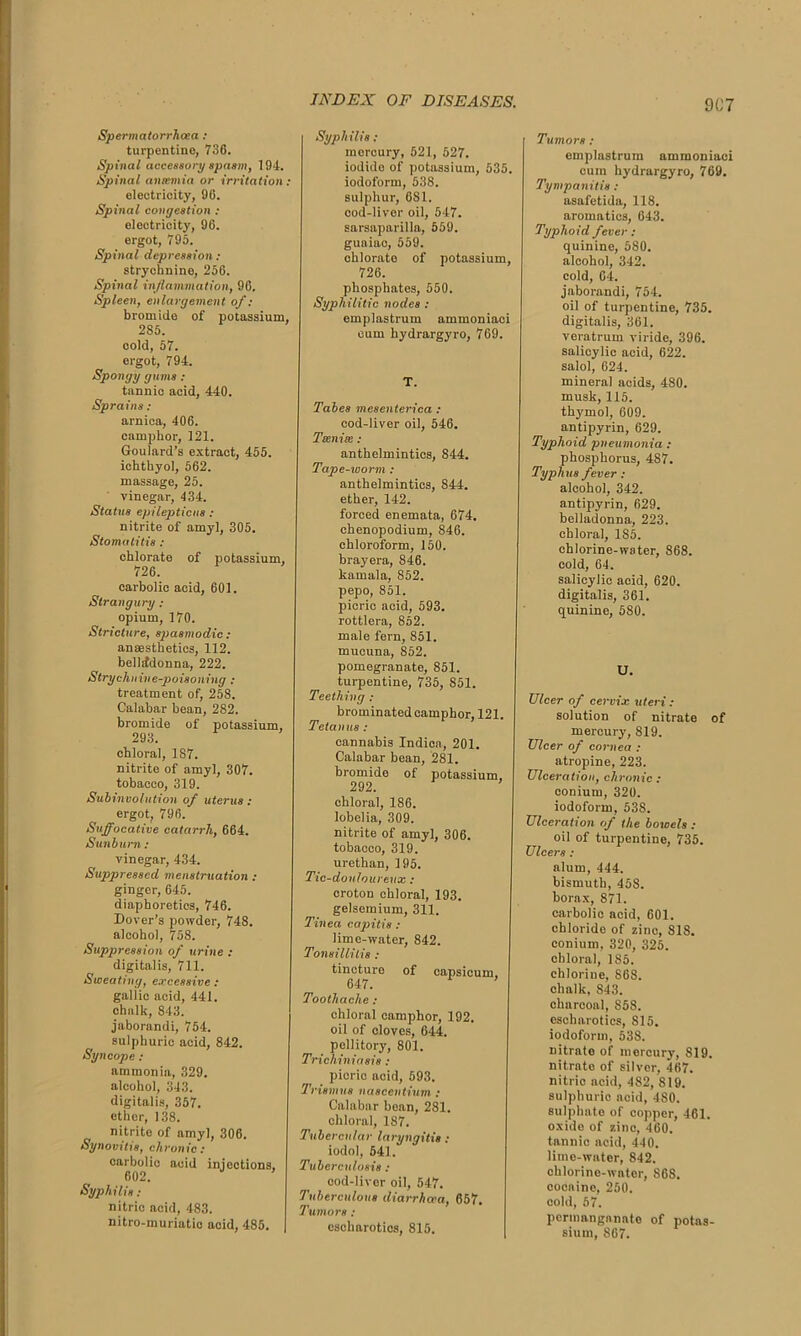 Spermatorrhoea : turpentine, 736. Spinal accessory spasm, 194. Spinal ansemia or irritation : electricity, 96. Spinal congestion : electricity, 96. ergot, 795. Spinal depression: strychnine, 256. Spinal inflammation, 96. Spleen, enlargement of : bromide of potassium, 285. cold, 57. ergot, 794. Spongy gums : tannic acid, 440. Sprains : arnica, 406. camphor, 121. Goulard’s extract, 455. ichthyol, 562. massage, 25. vinegar, 434. Status epilepticus : nitrite of amyl, 305. Stomatitis : chlorate of potassium, 726. carbolic acid, 601. Strangury : opium, 170. Stricture, spasmodic : ansesthetics, 112. belladonna, 222. Strychnine-poisoning : treatment of, 258. Calabar bean, 282. bromide of potassium, 293. chloral, 187. nitrite of amyl, 307. tobacco, 319. Subinvolution of uterus: ergot, 796. Suffocative catarrh, 664. Sunburn: vinegar, 434. Suppressed menstruation : ginger, 645. diaphoretics, 746. Dover’s powder, 748. alcohol, 758. Suppression of urine : digitalis, 711. Sweating, excessive : gallic acid, 441. chalk, 843. jaborandi, 754. sulphuric acid, 842. Syncope : ammonia, 329. alcohol, 343. digitalis, 357. ether, 138. nitrite of amyl, 306. Synovitis, chronic: carbolic acid injections, 602. Syphilis : nitrio acid, 483. nitro-muriatio acid, 485. Syphilis : mercury, 521, 527. iodido of potassium, 535. iodoform, 538. sulphur, 6S1. cod-liver oil, 547. sarsaparilla, 559. guaiac, 559. chlorate of potassium, 726. phosphates, 550. Syphilitic nodes : emplastrum ammoniaci cum hydrargyro, 769. T. Tabes mesenterica : cod-liver oil, 546. Ttenite : anthelmintics, 844. Tape-worm : anthelmintics, 844. ether, 142. forced enemata, 674. chenopodium, 846. chloroform, 150. bray era, 846. kamala, 852. pepo, 851. picric acid, 593. rottlera, 852. male fern, 851. mucuna, 852. pomegranate, 851. turpentine, 735, 851. Teething : brominated camphor, 121. Tetanus : cannabis Indiea, 201. Calabar bean, 281. bromide of potassium, 292. chloral, 186. lobelia, 309. nitrite of amyl, 306. tobacco, 319. urethan, 195. Tic-douloureux : croton chloral, 193. gelsemium, 311. Tinea ca it is ; lime-water, 842. Tonsillitis : tincture of capsicum. 647. Toothache : chloral camphor, 192. oil of cloves, 644. pellitory, 801. Trichiniasis : picric acid, 593. Trismus nascentium : Calabar bean, 281. chloral, 187. Tubercular laryngitis : iodol, 541. Tuberculosis : cod-liver oil, 547. Tuberculous diarrhoea, 657. Tumors : escharoties, 815. Tumors : emplastrum ammoniaci cum hydrargyro, 769. Tympanitis : asafetida, 118. aromatics, 643. Typhoid fever : quinine, 580. alcohol, 342. cold, 64. jaborandi, 754. oil of turpentine, 735. digitalis, 361. veratrum viride, 396. salicylic acid, 622. salol, 624. mineral acids, 480. musk, 115. thymol, 609. antipyrin, 629. Typhoid pneumonia : phosphorus, 487. Typhus fever : alcohol, 342. antipyrin, 629. belladonna, 223. chloral, 1S5. chlorine-water, 868. cold, 64. salicylic aoid, 620. digitalis, 361. quinine, 580. U. Ulcer of cervix uteri: solution of nitrate of mercury, S19. Ulcer of cornea : atropine, 223. Ulceration, chronic : conium, 320. iodoform, 538. Ulceration of the bowels : oil of turpentine, 735. Ulcers: alum, 444. bismuth, 458. borax, 871. carbolic acid, 601. chloride of zinc, 818. conium, 320, 325. chloral, 185. chlorine, 868. chalk, 843. charcoal, 858. escharoties, 815. iodoform, 538. nitrate of mercury, 819. nitrate of silver, 467. nitrio acid, 482, SI9. sulphuric acid, 480. sulphate of copper, 461. oxide of zinc, 460. tannic acid, 440. lime-water, 842. chlorine-water, S68. cocaine, 250. cold, 57. permanganate of potas- sium, 867.