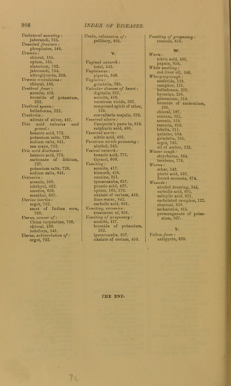 Unilateral sweating: jaborandi, 755. Ununited fracture : phosphates, 548. Ursemia: chloral, 185. opium, 165. elaterium, 702. jaborandi, 754. nitroglycerin, 309. Urtemic convulsions : chloral, 186. Urethral fever : aconite, 416. bromide of potassium, 292. Urethral spasm: belladonna, 222. Urethritis : nitrate of silver, 467. Uric acid calculus and gravel : benzoic acid, 773. potassium salts, 720. sodium salts, 841. zea mays, 732. Uric acid diathesis : benzoic acid, 773. carbonate of lithium, 727. potassium salts, 720. sodium salts, 841. Urticaria : arsenic, 509. ichthyol, 562. emetics, 650. menthol, 607. Uterine inertia: ergot, 792. smut of Indian corn, 799. Uterus, cancer of: Chian turpentine, 736. chloral, 188. iodoform, 541. Uterus, subinvolution of: ergot, 792. Uvula, relaxation of: pellitory, 801. V. Vaginal catarrh: iodol, 542. Vaginismus: piperin, 646. Vaginitis : grindelia, 765. Valvular disease of heart: digitalis, 357. aconite, 416. veratrum viride, 397. compound spirit of ether, 124. convallaria majalis, 376. Venereal ulcers : Canquoin’s paste in, 818. sulphuric acid, 480. Venereal ivarts : nitric acid, 483. Veratrum viride poisoning : alcohol, 343. Vesical catarrh : benzoic acid, 773. thymol, 609. Vomiting : aconite, 417. bismuth, 458. cocaine, 251. ipecacuanha, 657. prussic acid, 427. opium, 165, 170. oxalate of cerium, 459. lime-water, 842. carbolic acid, 601. Vomiting, excessive: treatment of, 651. Vomiting of pregnancy: aconite, 417. bromide of potassium, 292. ipecacuanha, 657. oxalate of cerium, 459. Vomiting of pregnancy: resorcin, 610. W. Warts : nitric acid, 483. papain, 856. White swelling: cod-liver oil, 546. Whooping-cough : asafetida, 118. camphor, 121. belladonna, 222. hyoscine, 238. gelsemium, 314. bromide of ammonium, 296. chloral, 187. conium, 325. arsenic, 510. resorcin, 610. lobelia, 311. quinine, 584. grindelia, 765. ergot, 795. oil of amber, 123. Winter cough : strychnine, 264. terebene, 776. Worms: ether, 142. picric acid, 593. forced enemata, 674. Wounds : alcohol dressing, 344. carbolic acid, 601. salicylic acid, 621. carbolated camphor, 122. charcoal, 858. escharotics, 815. permanganate of potas- sium, 867. Y. Yellow fever : antipyrin, 629. 1'HE END.