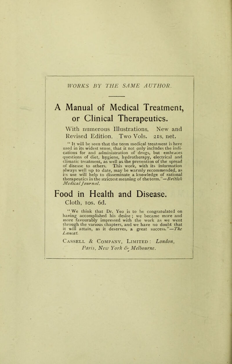 Jl'OIfA’S BY THE SAME AUTHOR. A Manual of Medical Treatment, or Clinical Therapeutics. With numerous Illustrations. New and Revised Edition. Two Vols. 21s. net. “ It will be seen that the term medical treatment is here used in its widest sense, that it not only includes the indi- cations for and administration of drugs, but embraces questions of diet, hygiene, hydrotherapy, electrical and climatic treatment, as well as the prevention of the spread of disease to others. This work, with its information always well up to date, may be warmly recommended, as its use will help to disseminate a knowledge of rational therapeutics in the strictest meaning of the term.”—British Medical Jojtrnal. Food in Health and Disease. Cloth, los. 6d. “ \Ve think that Dr. Yeo is to be congratulated on having accomplished his desire ; we became more and more favourably impressed with the work as we went through the various chapters, and we have no doubt that it will attain, as it deserves, a great success.”—The Lancet. Cassell & Company, Limited : London, Paris, New York Melbourne.