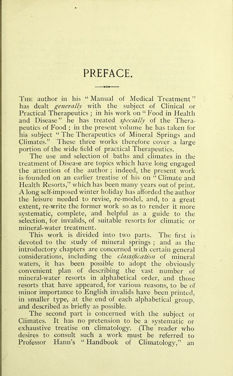 PREFACE. The author in his “ Manual of Medical Treatment ” has dealt generally with the subject of Clinical or Practical Therapeutics ; in his work on “ Food in Health and Disease ” he has treated specially of the Thera- peutics of Food ; in the present volume he has taken for his subject “ The Therapeutics of Mineral Springs and Climates. These three works therefore cover a large portion of the wide field of practical Therapeutics. The use and selection of baths and climates in the treatment of Disease are topics which have long engaged the attention of the author ; indeed, the present work is founded on an earlier treatise of his on “ Climate and Health Resorts, which has been many years out of print. A long self-imposed winter holiday has afforded the author the leisure needed to revise, re-model, and, to a great extent, re-write the former work so as to render it more systematic, complete, and helpful as a guide to the selection, for invalids, of suitable resorts for climatic or mineral-water treatment. This work is divided into two parts. The first is devoted to the study of mineral springs ; and as the introductory chapters are concerned with certain general considerations, including the classification of mineral waters, it has been possible to adopt the obviously convenient plan of describing the vast number of mineral-water resorts in alphabetical order, and those resorts that have appeared, for various reasons, to be of minor importance to English invalids have been printed, in smaller type, at the end of each alphabetical group, and described as briefly as possible. The second part is concerned with the subject ot Climates. It has no pretension to be a systematic or exhaustive treatise on climatology. (The reader who desires to consult such a work must be referred to Professor Haim’s “ Handbook of Climatology,” an