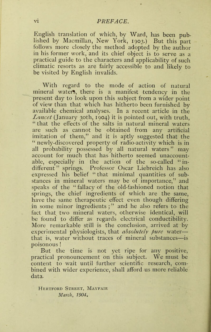 English translation of which, by Ward, has been pub- lished by Macmillan, New York, 1903.) But this part follows more closely the method adopted by the author in his former work, and its chief object is to serve as a practical guide to the characters and applicability of such climatic resorts as are fairly accessible to and likely to be visited by English invalids. With regard to the mode of action of natural mineral watert, there is a manifest tendency in the present day to look upon this subject from a wider point of view than that which has hitherto been furnished by available chemical analyses. In a recent article in the Lancet (January 30th, 1904) it is pointed out, with truth, “ that the effects of the salts in natural mineral waters are such as cannot be obtained from any artificial imitation of them,” and it is aptly suggested that the “ newly-discovered propert}'' of radio-activity which is in all probability possessed by all natural waters ” may account for much that has hitherto seemed unaccount- able, especially in the action of the so-called “ in- different ” springs. Professor Oscar Liebreich has also expressed his belief “ that minimal quantities of sub- stances in mineral waters may be of importance,” and speaks of the “ fallacy of the old-fashioned notion that springs, the chief ingredients of which are the same, have the same therapeutic effect even though differing in some minor ingredients ; ” and he also refers to the fact that two mineral waters, otherwise identical, will be found to differ as regards electrical conductibility. More remarkable still is the conclusion, arrived at by experimental physiologists, that absolutely pure water— that is, water without traces of mineral substances—is poisonous ! But the time is not yet ripe for any positive, practical pronouncement on this subject. We must be content to wait until further scientific research, com- bined with wider experience, shall afford us more reliable data. Hertford Street, Mayfair March, 1904,