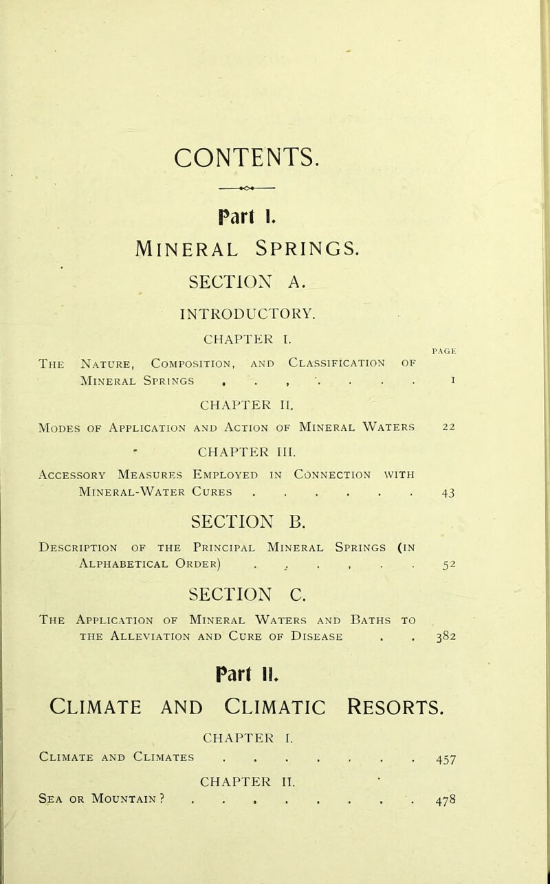 CONTENTS Part I. Mineral Springs. SECTION A. INTRODUCTORY. CHAPTER I. PAGE The Nature, Composition, and Classification of Mineral Springs , . , . i CHAPTER II. Modes of Application and Action of Mineral Waters 22 CHAPTER HI. Accessory Measures Employed in Connection with Mineral-Water Cures 43 SECTION B. Description of the Principal Mineral Springs (in Alphabetical Order) ...... 52 SECTION C. The Application of Mineral Waters and Baths to THE Alleviation and Cure of Disease . . 382 Part IL Climate and Climatic Resorts. CHAPTER I, Climate and Climates . 457 CHAPTER II. Sea or Mountain ? 478