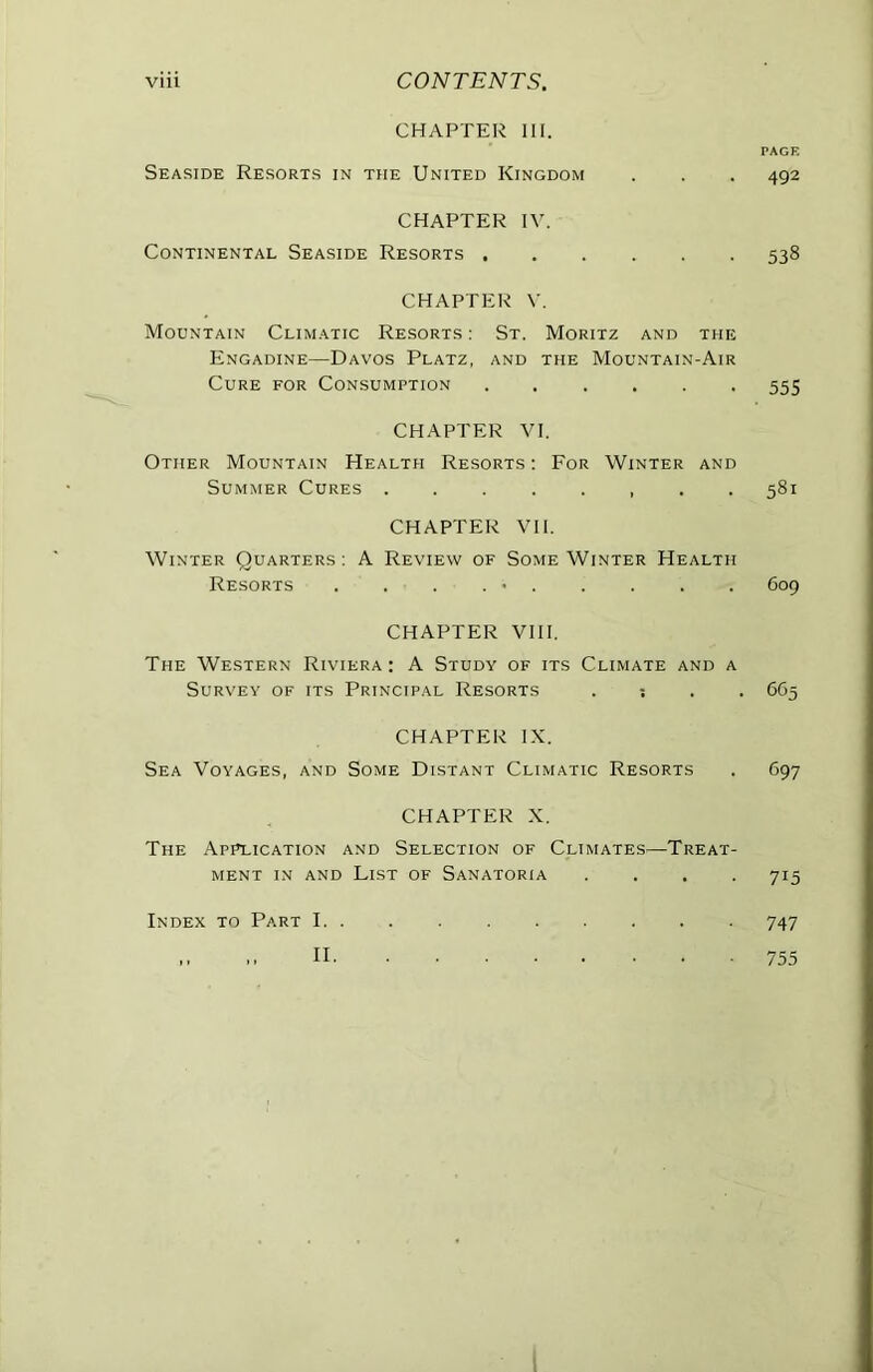 CHAPTER III. PAGE Seaside Resorts in the United Kingdom . . . 492 CHAPTER IV. Continental Seaside Resorts 538 CHAPTER V. Mountain Climatic Resorts : St. Moritz and the Engadine—Davos Platz, and the Mountain-Air Cure for Consumption ...... 555 CHAPTER VI. Other Mountain Health Resorts : For Winter and Summer Cures 581 CHAPTER VII. Winter Quarters : A Review of Some Winter Health Resorts . . . . • 609 CHAPTER VllI. The Western Riviera : A Study of its Climate and a Survey of its Principal Resorts . ; . . 665 CHAPTER IX. Sea Voyages, and Some Distant Climatic Resorts . 697 CHAPTER X. The Application and Selection of Climates—Treat- ment IN AND List of Sanatoria . . . .715 Index to Part 1 747 M .. II 755 I