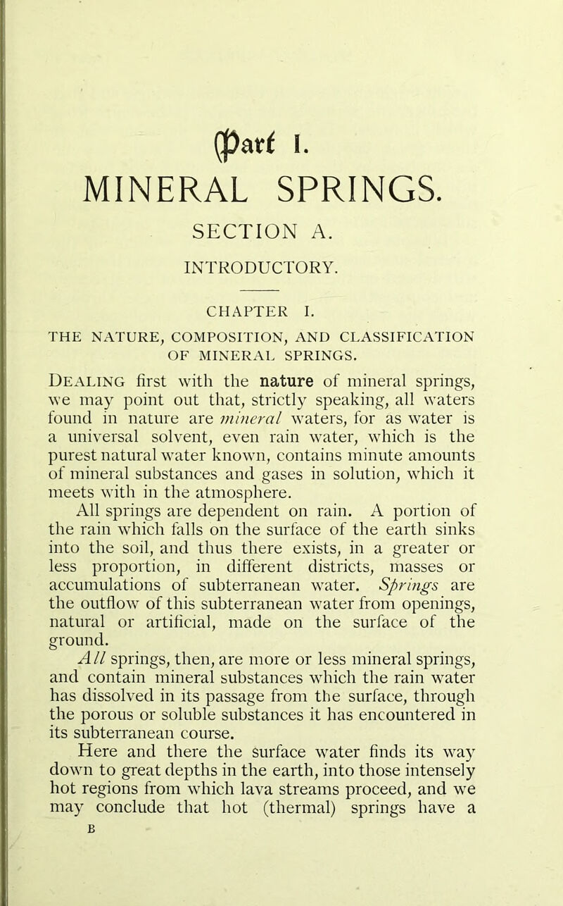 MINERAL SPRINGS. SECTION A. INTRODUCTORY. CHAPTER I. THE NATURE, COMPOSITION, AND CLASSIFICATION OF MINERAL SPRINGS. Dealing first with the nature of mineral springs, we may point out that, strictly speaking, all waters found in nature are mineral waters, for as water is a universal solvent, even rain water, which is the purest natural water known, contains minute amounts of mineral substances and gases in solution, which it meets with in the atmosphere. All springs are dependent on rain. A portion of the rain which falls on the surface of the earth sinks into the soil, and thus there exists, in a greater or less proportion, in different districts, masses or accumulations of subterranean water. Springs are the outflow of this subterranean water from openings, natural or artificial, made on the surface of the ground. All springs, then, are more or less mineral springs, and contain mineral substances which the rain water has dissolved in its passage from the surface, through the porous or soluble substances it has encountered in its subterranean course. Here and there the surface water finds its way down to great depths in the earth, into those intensely hot regions from which lava streams proceed, and we may conclude that hot (thermal) springs have a B